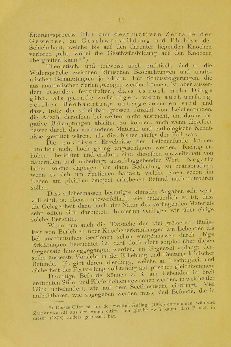 Eiterungsprocess führt zum destructiven Zerfalle des Gewebes, zu Geschwürsbildung und Phthise der Schleimhaut, welche bis auf den darunter liegenden Knochen verloren geht, wobei die Geschwürsbildung auf den Knochen übergreifen kann.' *) Theoretisch, und teilweise auch praktisch, sind so die Widersprüche zwischen klinischen Beobachtungen und anato- mischen Behauptungen ja erklärt. Für Schlussfolgerungen, die aus anatomischen Serien gezogen werden können, ist aber ausser- dem besonders festzuhalten , d a s s e s n o c h mehr Dinge gibt, als gerade zufälliger, wenn auch umfang- reicher Beobachtung untergekommen sind und dass, trotz der scheinbar grossen Anzahl von Leichenfunden, die Anzahl derselben bei weitem nicht ausreicht, um daraus ne- gative Behauptungen ableiten zu können, auch wenn dieselben besser durch das vorhandene Material und pathologische Kennt- nisse gestützt wären, als dies bisher häufig der Fall war. Die positiven Ergebnisse der Leichenfunde können natürlich nicht hoch genug angeschlagen werden. Richtig er- hoben, berichtet und erklärt, sind dieselben unzweifelhaft von dauerndem und unbedingt ausschlaggebenden Wert. Negativ haben solche dagegen nur dann Bedeutung zu beanspruchen, wenn es sich um Sectionen handelt, welche einen schon im Leben am gleichen Subject erhobenen Befund nachcontrohren ^°^^^r)ass solchermassen bestätigte klinische Angaben sehr wert- voll sind, ist ebenso unzweifelhaft, wie bedauerhch es ist, dass die Gelegenheit dazu nach der Natur des vorliegenden Materials sehr selten sich darbietet. Immerhin verfügen wir über einige solche Berichte. . , .. u^^firr Wenn nun auch die Tatsache der viel grosseren Hauhg- keit von Berichten über Knochenerkrankungen am Lebenden als bei anatomischen Sectionen schon einigermassen durch obige Erklä vmgen beleuchtet ist, darf doch nicht sorg os über diesen Ge-ensafz hinweggegangen werden, im Gegenteil verlangt der- s'^fee iisseiste sifht fn der Erhebung und ^^^^^^^^^ Befunde Es o-ibt deren allerdings, welche an Leichtigkeit una meit der Feststellung vollständig -toptischen g^eichkcm^ Derartige Befunde können z. B. am Lebenden n biei eröffneten Sth-n- und Kieferhöhlen gewonnen werde,i in vekhe c^^^^ Blick unbehindert, wie auf dem Sectionstische einc^ ngt- ^ le anfechtbarer, wie zugegeben werden muss, sind Befunde, ;:;^es Citat ist aus der zweiten Auflage i^^^^^^'y^S^t Zuckerkandl aus der ersten citirt. Ich glaube zwa. kaum, dass dieser, (18/8), anders geäussert hat.