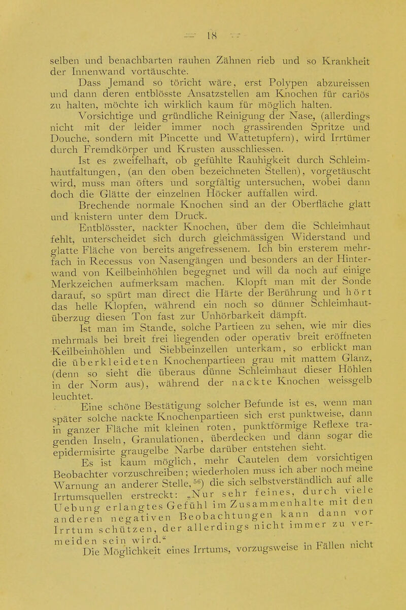 ■-- IS selben und benachbarten rauhen Zähnen rieb und so Krankheit der Innenwand vortäuschte. Dass Jemand so töricht wäre, erst Polypen abzureissen und dann deren entblösste Ansatzstellen am Knochen für cariös zu halten, möchte ich wirklich kaum für möglich halten. Vorsichtige und gründliche Reinigung der Nase, (allerdings nicht mit der leider immer noch grassirenden Spritze und Douche, sondern mit Pincette und Wattetupfern), wird Irrtümer durch Fremdkörper und Krusten ausschliessen. Ist es zweifelhaft, ob gefühlte Rauhigkeit durch Schleim- hautfaltungen, (an den oben bezeichneten Stellen), vorgetäuscht wird, muss man öfters und sorgfältig untersuchen, wobei dann doch die Glätte der einzelnen Höcker auffallen wird. Brechende normale Knochen sind an der Oberfläche glatt und knistern unter dem Druck. Entblösster, nackter Knochen, über dem die Schleimhaut fehlt, unterscheidet sich durch gleichmässigen Widerstand und glatte Fläche von bereits angefressenem. Ich bin ersterem mehr- fach in Recessus von Nasengängen und besonders an der Hinter- wand von Keilbeinhölilen begegnet und will da noch auf einige Merkzeichen aufmerksam machen. Klopft man mit der Sonde darauf, so spürt man direct die Härte der Berührung und hört das helle Klopfen, während ein noch so dünner Schleimhaut- überzug diesen Ton fast zur Unhörbarkeit dämpft. Ist man im Stande, solche Partieen zu sehen, wie mir dies mehrmals bei breit frei liegenden oder operativ breit eröffneten Keilbeinhöhlen und Siebbeinzellen unterkam, so erblickt man die üb er kleideten Knochenpartieen grau mit mattem Glanz, (denn so sieht die überaus dünne Schleimhaut dieser Höhlen in der Norm aus), während der nackte Knochen weissgelb leuchtet. ^ ^ , . Eine schöne Bestätigung solcher Befunde ist es, wenn man später solche nackte Knochenpartieen sich erst punktvveise, dann in ganzer Fläche mit kleinen roten, punktförmige Reflexe tra- genden Inseln, Granulationen, überdecken und dann sogar die epidermisirte graugelbe Narbe darüber entstehen sieht. _ ^ Es ist kaunf möglich, mehr Cautelen dem vorsichtigen Beobachter vorzuschreiben; wiederholen muss ich aber noch meine Warnung an anderer Stelle. •^«) die sich selbstverständlich auf _ alle Irrtumscpellen erstreckt: „Nur sehr feines durch viele Hebung erlangtes Gefühl im Zusammenhalte mit den anderen negativen Beobachtungen kann dann vor Irrtum schützen, der allerdings nicht immer zu ^c.- meiden sein wird. . • ü„ii„,, nirht