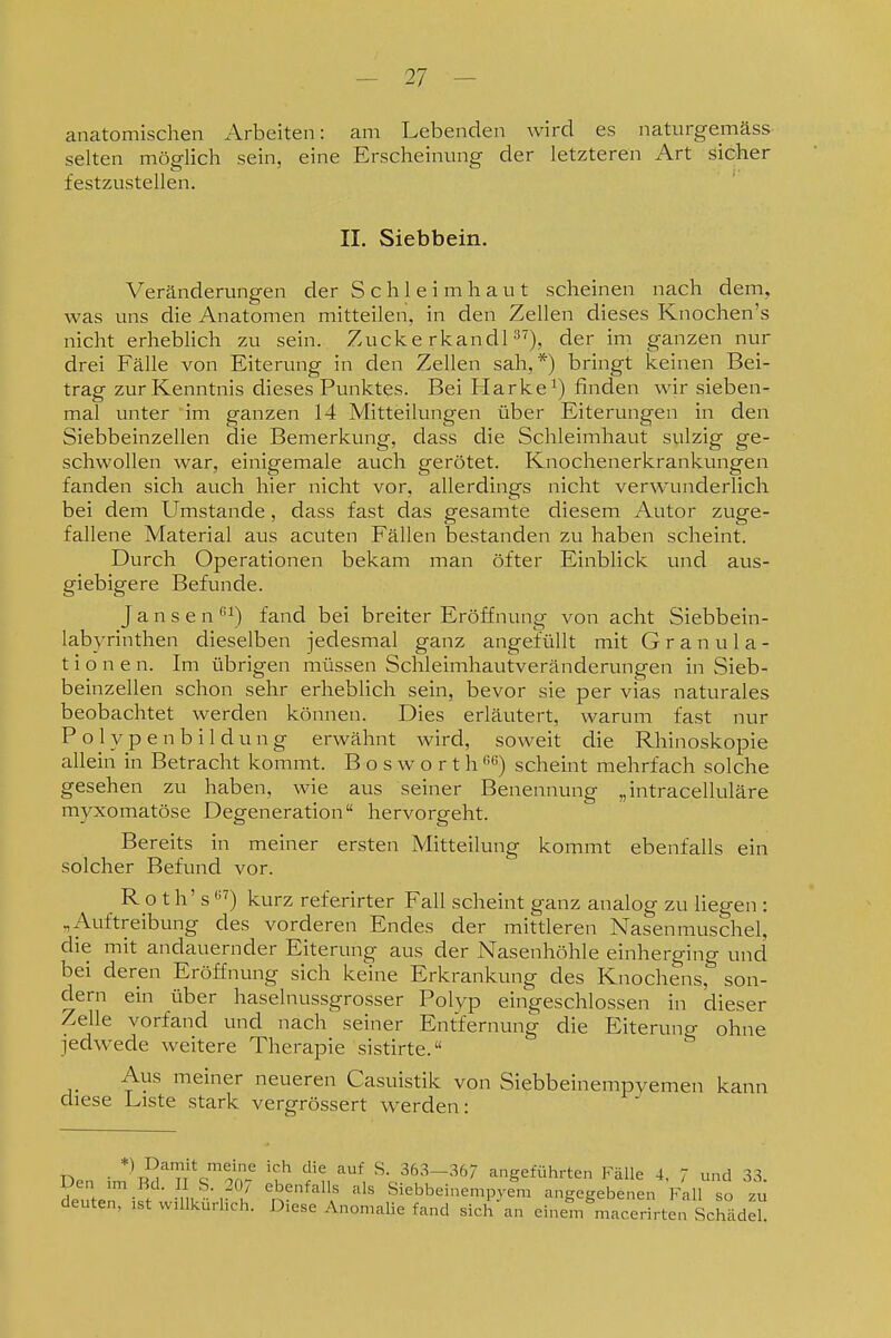 anatomischen Arbeiten: am Lebenden wird es naturgemäss selten möglich sein, eine Erscheinung der letzteren Art sicher festzustellen. II. Siebbein. Veränderungen der Schleimhaut scheinen nach dem, was uns die Anatomen mitteilen, in den Zellen dieses Knochen's nicht erhebHch zu sein. Zucke rkandl ^^), der im ganzen nur drei Fälle von Eiterung in den Zellen sah,*) bringt keinen Bei- trag zur Kenntnis dieses Punktes. Bei Harke finden wir sieben- mal unter 'im ganzen 14 Mitteilungen über Eiterungen in den Siebbeinzellen die Bemerkung, dass die Schleimhaut sulzig ge- schwollen war, einigemale auch gerötet. Knochenerkrankungen fanden sich auch hier nicht vor, allerdings nicht verwunderlich bei dem Umstände, dass fast das gesamte diesem Autor zuge- fallene Material aus acuten Fällen bestanden zu haben scheint. Durch Operationen bekam man öfter Einblick und aus- giebigere Befunde. Jansen''^) fand bei breiter Eröffnung von acht Siebbein- labyrinthen dieselben jedesmal ganz angefüllt mit Granula- tionen. Im übrigen müssen Schleimhautveränderungen in Sieb- beinzellen schon sehr erheblich sein, bevor sie per vias naturales beobachtet werden können. Dies erläutert, warum fast nur Polypen bildung erwähnt wird, soweit die Rhinoskopie allein in Betracht kommt. B o s w o r t h ß) scheint mehrfach solche gesehen zu haben, wie aus seiner Benennung „intracelluläre myxomatöse Degeneration hervorgeht. Bereits in meiner ersten Mitteilung kommt ebenfalls ein solcher Befund vor. R o t h' s kurz referirter Fall scheint ganz analog zu liegen : „Auftreibung des vorderen Endes der mittleren Nasenmuschel, die mit andauernder Eiterung aus der Nasenhöhle einherging und bei deren Eröffnung sich keine Erkrankung des Knochens, son- dern ein über haselnussgrosser Polyp eingeschlossen in dieser Zelle vorfand und nach seiner Entfernung die Eiteruno- ohne jedwede weitere Therapie sistirte. ^ Aus meiner neueren Casuistik von Siebbeinempyemen kann chese Liste stark vergrössert werden: • *K?,''^l\^''^'^'^ 'u' '^ 363-367 angeführten Fälle 4. 7 und 33. Den im Bd. I S. 207 ebenfalls als Siebbeinempyem angegebenen Fall so Tu deuten, ist willkürlich. Diese Anomalie fand sich an einef/maccrirten ScMdd