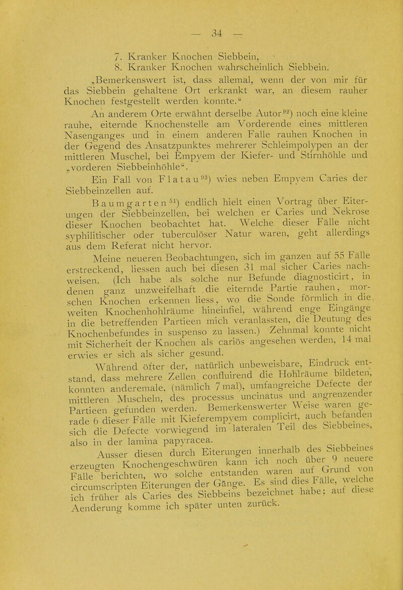 7. Kranker Knochen Siebbein, 8. Kranker Knochen wahrscheinlich Siebbein. „Bemerkenswert ist, class allemal, wenn der von mir für das Siebbein gehaltene Ort erkrankt war, an diesem rauher Knochen festgestellt werden konnte. An anderem Orte erwähnt derselbe Autor'•2) noch eine kleine rauhe, eiternde Knochenstelle am Vorderende eines mittleren Nasenganges und in einem anderen Falle rauhen Knochen in der Gegend des Ansatzpunktes mehrerer Schleimpolypen an der mittleren Muschel, bei Empyem der Kiefer- und Stirnhöhle und „vorderen Siebbeinhöhle. Ein Fall von Flatau^^) ^yigs neben Empyem Caries der Siebbeinzellen auf. Baumgarten endhch hielt einen Vortrag über Eiter- ungen der Siebbeinzellen, bei welchen er Caries und Nekrose dieser Knochen beobachtet hat. Welche dieser Fälle nicht syphilitischer oder tuberculöser Natur waren, geht allerdings aus dem Referat nicht hervor. Meine neueren Beobachtungen, sich im ganzen auf 55 Fälle erstreckend, Hessen auch bei diesen 31 mal sicher Caries nach- weisen. (Ich habe als solche nur Befunde diagnosticirt, m denen ganz unzweifelhaft . die eiternde Partie rauhen, mor- schen Knochen erkennen liess, wo die Sonde förmhch in die. weiten Knochenhohlräume hineinfiel, während enge Eingänge in die betreffenden Partieen mich veranlassten, die Deutung des Knochenbefundes in suspenso zu lassen.) Zehnmal konnte nicht mit Sicherheit der Knochen als caiiös angesehen werden, 14 mal erwies er sich als sicher gesund. Während öfter der, natürlich unbeweisbare, Eindruck ent- stand, dass mehrere Zellen confluirend die Hohlräume bi deten, konnten anderemale, (nämlich /mal), umfangreiche Defecte dei mittleren Muscheln, des processus uncinatus tmd angrenzender en sich die Defecte vor\viegen( also in der lamina papyracea. o- i u • Ausser diesen durch Eiterungen innerhalb des Siebbeu.es erzeugten Knochengeschwüren kann ich Fälle berichten, wo solche entstanden ^^^'•^/f^,^'';^. -l? circumscripten Eiterungen der Gänge, ^s.sind dies Fa le ^ d^^^^^ ich früher als Caries des Siebbems bezeichnet habe, aut diese Aenderung komme ich später unten zurück.