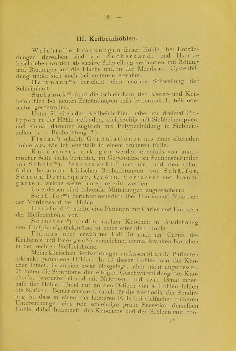 III. Keilbeinhöhlen. Weichteilerkrankung-en dieser Höhlen bei Entzün- dungen derselben sind von Zuckerkand! und ^ Harke beschrieben worden als sulzige Schwellung verbunden mit Rötung und Blutungen auf die Fläche und in der Membran. Cystenbil- dung findet sich auch bei ersterem erwähnt. Hartmann berichtet über enorme Schwellung der Schleimhaut. Suchannek^ä) f^nd die Schleimhaut der Kiefer- und Keil- beinhöhlen bei acuten Entzündungen teils hyperämisch, teils öde- matös geschwollen. Unter 51 eiternden Keilbeinhöhlen habe ich dreimal Po- lypen in der Höhle gefunden, gleichzeitig mit Siebbeinempyem und einmal darunter zugleich mit Polypenbildung in Siebbein- zellen (s. o. Beobachtung 2.) F1 atau schabte Granulationen aus einer eiternden Höhle aus, wie ich ebenfalls in einem früheren Falle. K n o c h e n e r k r a n k u g e n werden ebenfalls von anato- mischer Seite nicht berichtet, im Gegensatze zu Sectionsbefunden von Scholz '•'), Pekostawski •*^) und mir, und den schon frtiher bekannten klinischen Beobachtungen von Schäffer, Scheeh, Demarquay, Quenu, Verfasser und Baum- garten, welche weiter unten referirt werden. Unterdessen sind folgende Mitteilungen zugewachsen: S c h ä f f e r*^) berichtet neuerlich über Usuren und Nekrosen der Vorderwand der Höhle. H e r z f e 1 d'') stellte eine Patientin mit Caries und Empyem der Keilbeinhöhle vor. Schuster i) sondirte rauhen Knochen in Ausdehnung von Fünfpfennigstückgrösse in einer eiternden Höhle. Flatau's oben erwähnter Fall litt auch an Caries des Keilbein's und Bresgen^i) verzeichnet einmal kranken Knochen in der rechten Keilbeinhöhle. Meine klinischen Beobachtungen umfassen 51 an 37 Patienten erkrankt gefundene Höhlen. In 19 dieser Höhlen war der Kno- chen intact, in zweien zwar biosgelegt, aber nicht angefressen, 26 boten die Symptome der eitrigen Geschwürsbildung des Kno- chen's. (worunter einmal mit Nekrose), und zwar 13mal inner- halb der Höhle, 13mal nur an den Ostien; von 4 Höhlen fehlen die Notizen. Bemerkenswert, (auch für die Methodik der Sondir- ung ist, dass in einem der letzteren Fälle bei vielfachen früheren Untersuchungen eine rein schleimige graue Secretion derselben Höhle, dabei Intactheit des Knochens und der Schleimhaut con- 3*