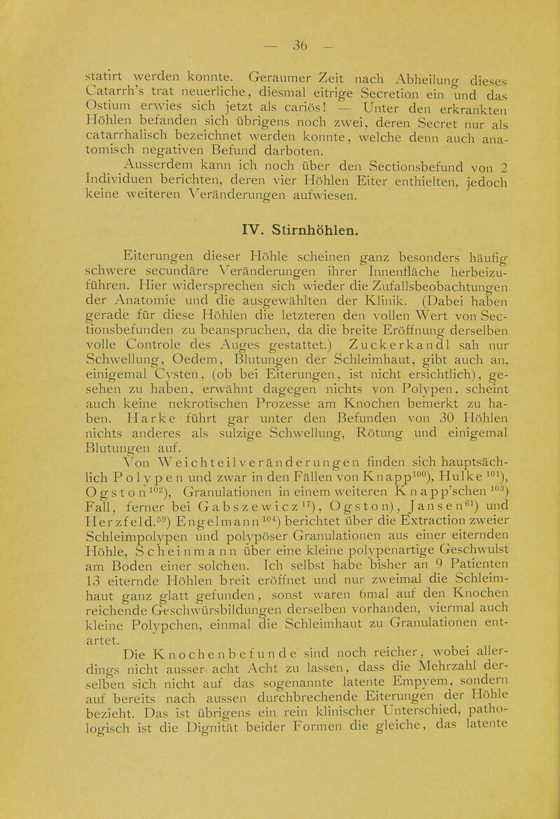statirt werden konnte. Geraumer Zeit nach Abheilung dieses Catarrh's trat neuerliche, diesmal eitrige Secretion ein und das Ostium erwies sich jetzt als cariös! — Unter den erkrankten Höhlen befanden sich übrigens noch zwei, deren Secret nur als cata.rrhalisch bezeichnet werden konnte, welche denn auch ana- tomisch negativen Befund darboten. Ausserdem kann ich noch über den Sectionsbefund von 2 Individuen berichten, deren vier Höhlen Eiter enthielten, jedoch keine weiteren Veränderungen aufwiesen. IV. Stirnhöhlen. Eiterungen dieser Höhle scheinen ganz besonders häufig schwere secundäre Veränderungen ihrer Innenfläche herbeizu- führen. Hier widersprechen sich wieder die Zufallsbeobachtungen der Anatomie und die ausgewählten der Klinik. (Dabei haben gerade für diese Höhlen die letzteren den vollen Wert von Sec- tionsbefunden zu beanspruchen, da die breite Eröffnung derselben volle Controle des Auges gestattet.) Zuckerkandl sah nur Schwellung, Oedem, Blutungen der Schleimhaut, gibt auch an. einigemal Cysten, (ob bei Eiterungen, ist nicht ersichtlich), ge- sehen zu haben, erwähnt dagegen nichts von Polypen, scheint auch keine nekrotischen Prozesse am Knochen bemerkt zu ha- ben. Harke führt gar unter den Befunden von 30 Höhlen nichts anderes als sulzige Schwellung, Rötung vind einigemal Blutungen auf. \^on W e i c h t e i 1V e r ä n d e r u n g e n finden sich hauptsäch- lich Polypen und zwar in den Fällen von Knapp^^^), Hulke ^°^), O g s t o n ^^-), Granulationen in einem weiteren K n a p p'schen '•^) Fall, ferner bei G a b s z e w i c z i''), Ogston), Jansen^) und Herzf eld.^) Engelmann ^°*) berichtet über die Extraction zweier Schleimpolypen und polypöser Granulationen aus einer eiternden Höhle, S c h e i n m a n n über eine kleine poly penartige Geschwulst am Boden einer solchen. Ich selbst habe bisher an 9 Patienten 13 eiternde Höhlen breit eröffnet und nur zweimal die Schleim- haut ganz glatt gefunden, sonst waren 6mal auf den Knochen reichende Geschwürsbildungen derselben vorhanden, viermal auch kleine Polypchen, einmal die Schleimhaut zu Granulationen ent- artet. Die K n o c h e n b e f u n d e sind noch reicher , wobei aller- dings nicht ausser acht Acht zu lassen, dass die Mehrzahl der- selben sich nicht auf das sogenannte latente Empyem, sondern auf bereits nach aussen durchbrechende Eiterungen der Höhle bezieht. Das ist übrigens ein rein klinischer Unterschied, patho- logisch ist die Dignität beider Formen die gleiche, das latente