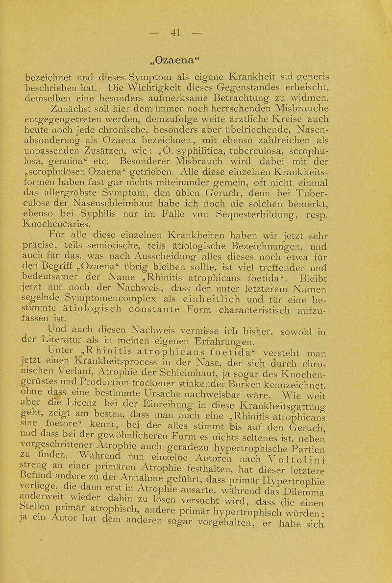 „Ozaena bezeichnet und dieses Symptom als eigene Krankheit sui generis beschrieben hat. Die Wichtigkeit dieses Gegenstandes erheischt, demselben eine besonders aufmerksame Betrachtung zu widmen. Zunächst soll hier dem immer noch herrschenden Misbrauche entgegengetreten werden, demzufolge weite ärztliche Kreise auch heute noch jede chronische, besonders aber übelriechende, Nasen- absonderung als Ozaena bezeichnen, mit ebenso zahlreichen als unpassenden Zusätzen, wie: „O. syphilitica, tuberculosa, scrophu- losa, genuina etc. Besonderer Misbrauch wird dabei mit der „scrophulösen Ozaena getrieben. Alle diese einzelnen Krankheits- formen haben fast gar nichts miteinander gemein, oft nicht einmal das allergröbste Symptom, den üblen Geruch, denn bei Tuber^ culose der Nasenschleimhaut habe ich noch nie solchen bemerkt, ebenso bei Syphilis nur im Falle von Sequesterbildung, resp. Knochencaries. Für alle diese einzelnen Krankheiten haben wir jetzt sehr präcise, teils semiotische, teils ätiologische Bezeichnungen, und auch für das, was nach Ausscheidung alles dieses noch etwa für den Begriff „Ozaena übrig bleiben sollte, ist viel treffender und bedeutsamer der Name „Rhinitis atrophicans foetida. Bleibt jetzt nur noch der Nachweis, dass der unter letzterem Namen segelnde Symptomencomplex als einheitlich und für eine be- stimmte ätiologisch constante Form characteristisch aufzu- fassen ist. Und auch diesen Nachweis vermisse ich bisher, sowohl in der Literatur als in meinen eigenen Erfahrungen. Unter „Rhinitis atrophicans foetida versteht man jetzt einen Krankheitsprocess in der Nase, der sich durch chro- nischen Verlauf, Atrophie der Schleimhaut, ja sogar des Knochen- gerüstes und Production trockener stinkender Borken kennzeichnet, ohne dass eine bestimmte Ursache nachweisbar wäre. Wie weit aber die Licenz bei der Einreihung in diese Krankheitsgattuncr geht, zeigt am besten, dass man auch eine „Rliinitis atrophicans sine foetore kennt, bei der alles stimmt bis auf den Geruch und dass bei der gewöhnlicheren Form es nichts sehenes ist, neben vorgeschrittener Atrophie auch geradezu hypertrophische Partien zu finden. Während nun einzelne Autoren nach Voltolini ilT^A^'' r'^' primären Atrophie festhalten, hat dieser letztere Befund andere zu der Annahme geführt, dass primär Hypertrophie Inderleit Wied  TV ^^^'T^^^^^ ^^'^'^ dl!DilZZ anderweit w eder dahin zu lösen versucht wird, dass die einen 1^ in^Tr^haf df''h^^^''^ ^'^ hypertrophisch würden ]a ein Autor hat dem anderen sogar vorgehalten, er habe sich