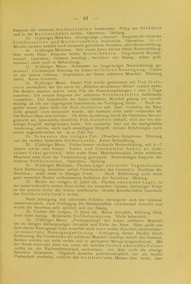 Empyem der mittleren Siebbeinzellen beiderseits. Polyp am Si ebb ein und in der Keilbein höhle rechts. Operation. Heilmig. 15 14 jähriges Mädchen. Hochgradige „Ozaena. Empyem der hinteren Siebbeinzellen u n d K e i 1 b e i n h ö h 1 e n beiderseits. Operation. 10—11 Monate nachher besteht noch minimale geruchlose Secretion ohne Borkenbildiing. 16. 16 jähriges Mädchen. Seit einem Jahre höchst fötide Borkenbildung. Sehr weite Nase. Empyem beider Kieferhöhlen. Vergrösserte Rachen- mandel. Operation. Gestank beseitigt, Secretion nur flüssig, selten gelb, minimal; steht noch in Behandlung. 17. 32 jähriger Mann. Schwester an langwieriger Naseneiterung ge- storben ! Circumsripte Eiterung im linken mittleren Nasengang. Caries an der lamina cribrosa. Amputation der linken mittleren Muschel. Eiterung sistirt. Keine Controle. 18. 26jähriger Mann. Dieser Fall wurde gemeinsam mit Prof. Gott- stein beobachtet, der ihn zuvor für „Rhinitis atrophicans fötida erklärt hatte. Die Borken stanken sofort, wenn Pat. die Nasenausspülungen 1 oder 2 Tage aussetzte. Ich konnte Empyem der mittleren Siebbein zeUen beiderseits constatiren. Die Amputation der hnken mittleren Muschel gelang nur unvoll- ständig, da ich nur ungeeignete Instrumente zur Verfügung hatte. — Nach un- gefähr einem Jahre teilte mir Prof. Gottstein mit, dass, trotzdem die Nase nicht gespült nocli tamponirt wurde, der Gestank nicht mehr vorhanden ist. Die Borken lösen sich leichter. Ob diese Aenderung durch die Operation hervor- gebracht sei, bezweifelte (brieflich) Prof. Gottstein lebhaft, weil nur ein ein- seitiger Eingriff stattgefunden hatte. Ich constatire hier nur die stattgehabte Aenderung, welche, auch nach einseitigem Eingriff, meinen Erfahrungen nach nichts ungewöhnliches ist. (s. u. Fall 24.) 19. Schwester des vorigen Pat. Dieselben Symptome. Eiterung aus der rechten hintersten Siebbein zeUe. Keine Behandlung. 20. 52 jähriger Mann. Früher immer stinkende Borkenbildung, seit 6—7 Jahren solche ohne Foetor. Vater und Geschwister haben an dem- selben Uebel gelitten! Sehr weite Nase, Muschelatrophie, beide mittleren Muscheln aber trotz der Verkleinerung gedoppelt. Beiderseitiges Empyem der hinteren Siebbeinze 11 en. Operation. Heilung. 21. 20jähriges Mädcheli. Flaches Lager adenoider Vegetationen. Nach Entfernung derselben sofort Verschwinden des Gestank's, Nachlass der Secretion , selbe mehr in flüssiger Form. — Nach Entfernung noch eines ganz morschen Restes vollkommenes Aufhören der Secretion. Heilung. 22. Mutter der vorigen, 47 Jahre ult. Flaches adenoides Lager, in der ausserordentlich weiten Nase rechts ein morscher, blasser, höckeriger Wulst an der unteren Lefze des hiatus semikinaris. Grosse Knochenhöhle innerhalb des Siebbeinlabyrinth's rechts. Nach Abtragung des adenoiden Polsters verringerte sich der Gestank ausserordentlich, nach Freilegung der Siebbeinhöhle verschwand derselbe und wurde die Secretion sehr spärlich und nur flüssig. 23. Tochter der vorigen, 13 Jahre alt. Keine Atrophie, Eiterung fötid, doch nicht borkig. Beiderseits Siebbeinempyem. Nicht behandelt. 24. 22jähriger Mann. „Verdoppelung  der linken mittleren Muschel bei im übrigen höchstgradiger Atrophie und Weite der Nase. Eiter quillt aus dem oberen Nasengange links, woselbst auch vorne rauher Knochen nachweisbar: circumscripte Nasengangseite rung. Freilegung dieses Herdes durch Entfernung des Vorderendes der mittleren Muschel beseitigt sofort den Gestank, Borken werden nur mehr rechts und in geringerer Menge ausgeschneuzt. Mit der Sonde kann man jetzt von vorne ein weiches flaches adenoides Polster rechts an der Rachenhinterwand nachweisen, von dem noch die eiterige Secretion herstammt. Obgleich dasselbe postrhinoskopisch nur als leichte Unebenheit erscheint, entfernt das Go ttstein'schc Messer eine derbe über