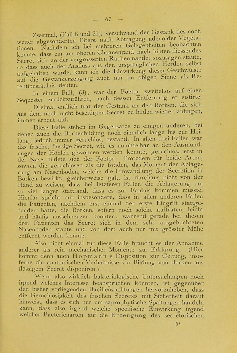 Zweimal, (Fall 8 und 21), verschwand der Gestank des noch weiter abgesonderten Eiters, nach Abtragung adenoider Vegeta- donen. Nachdem ich bei mehreren Gelegenheiten beobachten konnte, dass ein am oberen Choanenrand nach hinten fliessendes Secret sich an der vergrösserten Rachenmande sozusagen staute so dass auch der Ausfluss aus den ursprünglichen Herden se bst aufgehalten wurde, kann ich die Einwirkung dieser Geschwulste auf die Gestankerzeugung auch nur im obigen Sinne als Ke- tentionsfäulnis deuten. In einem Fall, (3), war der Foetor zweifellos auf _ einen Sequester zurückzuführen, nach dessen Entfernung er sistirte. Dreimal endlich trat der Gestank an den Borken, die sich aus dem noch nicht beseitigten Secret zu bilden wieder anfingen, immer erneut auf. Diese Fälle stehen im Gegensatze zu einigen anderen, bei denen auch die Borkenbildung noch ziemlich lange bis zur Hei- lung, jedoch immer geruchlos, bestand. In allen drei Fällen war das frische, flüssige Secret, wie es unmittelbar an den Ausmünd- ungen der Höhlen gewonnen werden konnte, geruchlos, erst in der Nase bildete sich der Foetor. Trotzdem für beide Arten, sowohl die geruchlosen als die fötiden, das Moment der Ablage- rung am Nasenboden, welche die Umwandlung der Secretion in Borken bewirkt, gleicherweise galt, ist durchaus nicht von der Hand zu weisen, dass bei letzteren Fällen die Ablagerung um so viel länger stattfand, dass es zur Fäulnis kommen musste. Hierfür spricht mir insbesondere, dass in allen anderen Fällen die Patienten, nachdem erst einmal der erste Eingriff stattge- funden hatte, die Borken, sofern noch solche auftraten, leicht und häufig ausschneuzen konnten, während gerade bei diesen drei Patienten das Secret sich in dem sehr ausgebuchteten Nasenboden staute und von dort auch nur mit grösster Mühe entfernt werden konnte. Also nicht einmal für diese Fälle braucht es der Annahme anderer als rein mechanischer Momente zur Erklärung. (Hier kommt denn auch Ilopmann's Disposition zur Geltung, inso- ferne die anatomischen Verhältnisse zur Bildung von Borken aus flüssigem Secret disponiren.) Wenn also wirklich bakteriologische Untersuchungen noch irgend welches Interesse beanspruchen könnten, ist gegenüber den bisher vorliegenden Bacillenzüchtungen hervorzuheben, dass die Geruchlosigkeit des frischen Secretes mit Sicherheit darauf hinweist, dass es sich nur um saprophytische Spaltungen handeln kann, dass also irgend welche specifische Einwirkung irgend welcher Bacterienarten auf die Erzeugung des secretorischen