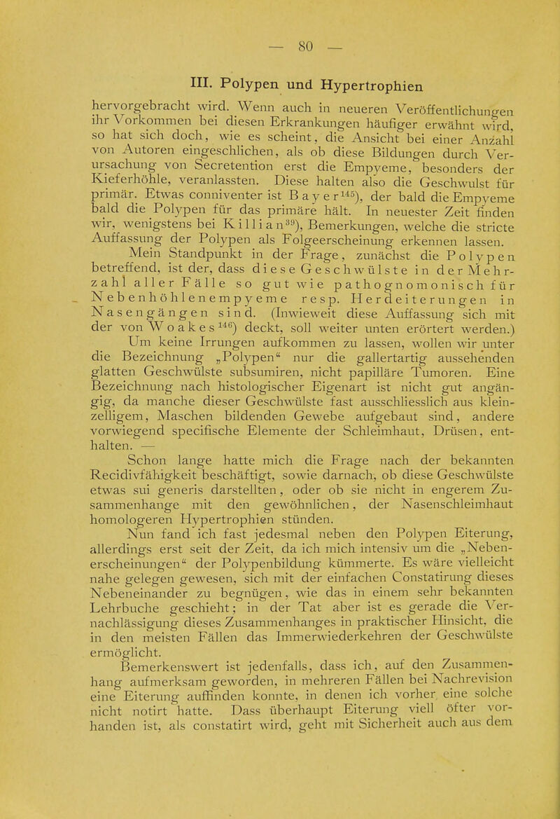 III. Polypen und Hypertrophien hervorgebracht wird. Wenn auch in neueren Veröffentlichungen ihr Vorkommen bei diesen Erkrankungen häufiger erwähnt wird, so hat sich doch, wie es scheint, die Ansicht bei einer Anzahl von Autoren eingeschhchen, als ob diese Bildungen durch Ver- ursachung von Secretention erst die Empyeme, besonders der Kieferhöhle, veranlassten. Diese halten also die Geschwulst für primär. Etwas conniventer ist Bayer^s)^ der bald die Empyeme bald die Polypen für das primäre hält. In neuester Zeit finden wir, wenigstens bei Killian«»)» Bemerkungen, welche die stricte Auffassung der Polypen als Folgeerscheinung erkennen lassen. Mein Standpunkt in der Frage, zunächst die Polypen betreffend, ist der, dass dieseGeschwülste in derMehr- zahl aller Fälle so gut wie pathognomonischfür _ Nebenhöhlenempyeme resp. Herdeiterungen in N a s e n g ä n g e n sind. (Inwieweit diese Auffassung sich mit der von W o a k e s deckt, soll weiter unten erörtert werden.) Um keine Irrungen aufkommen zu lassen, wollen wir unter die Bezeichnung „Polypen nur die gallertartig aussehenden glatten Geschwülste subsumiren, nicht papilläre Tumoren. Eine Bezeichnung nach histologischer Eigenart ist nicht gut angän- gig, da manche dieser Geschwülste fast ausschliesslich aus klein- zelligem , Maschen bildenden Gewebe aufgebaut sind, andere vorwiegend specifische Elemente der Schleimhaut, Driisen, ent- halten. — Schon lange hatte mich die Frage nach der bekannten Recidivfähigkeit beschäftigt, sowie darnach, ob diese Geschwülste etwas sui generis darstellten, oder ob sie nicht in engerem Zu- sammenhange mit den gewöhnlichen, der Nasenschleimhaut homologeren Flypertrophien stünden. Nun fand ich fast jedesmal neben den Polypen Eiterung, allerdings erst seit der Zeit, da ich mich intensiv um die „Neben- erscheinungen der Polypenbildung kümmerte. Es wäre vielleicht nahe gelegen gewesen, sich mit der einfachen Constatirung dieses Nebeneinander zu begnügen, wie das in einem sehr bekannten Lehrbuche geschieht; in der Tat aber ist es gerade die Ver- nachlässigung dieses Zusammenhanges in praktischer Hinsicht, die in den meisten Fällen das Immerwiederkehren der Geschwülste ermöglicht. Bemerkenswert ist jedenfalls, dass ich, auf den Zusammen- hang aufmerksam geworden, in mehreren Fällen bei Nachrevision eine Eiterung auffinden konnte, in denen ich vorher eine solche nicht notirt hatte. Dass überhaupt Eiterung viell öfter vor- handen ist, als constatirt wird, geht mit Sicherheit auch aus dem