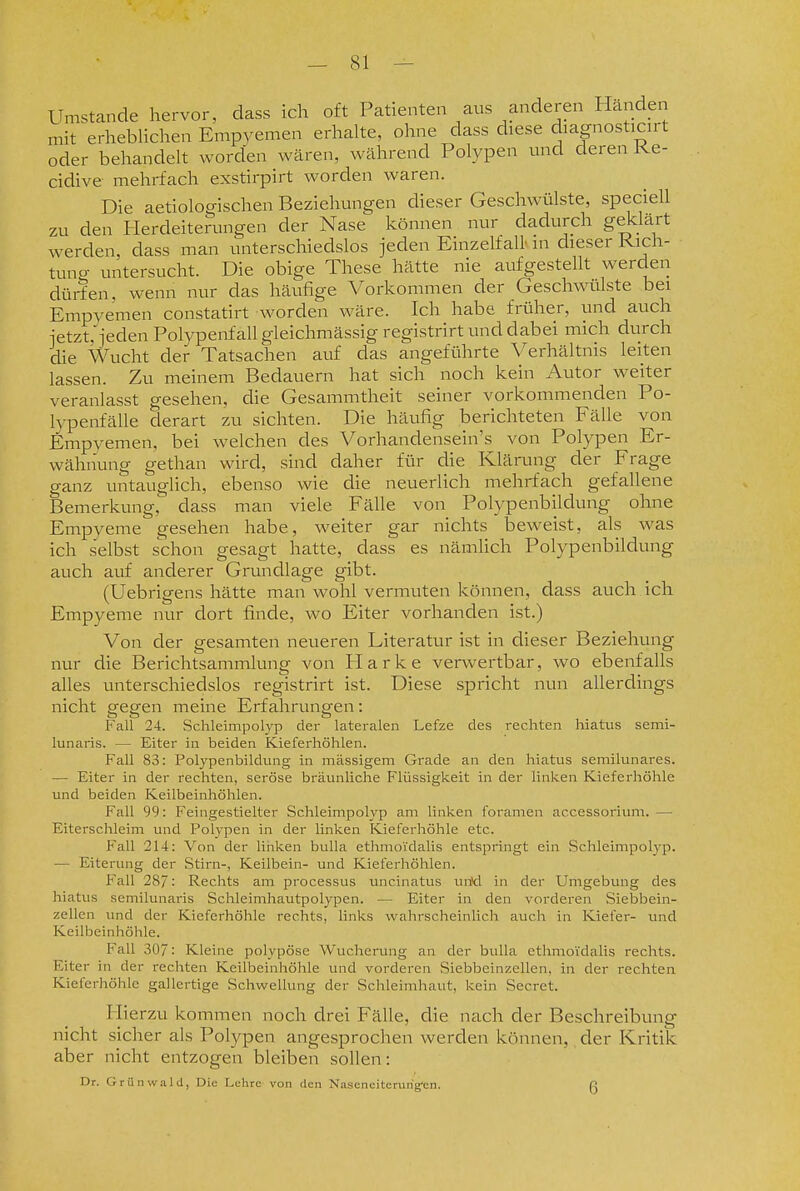 Umstände hervor, dass ich oft Patienten aus anderen Händen mit erheblichen Empyemen erhalte, ohne dass diese diagnosticirt oder behandelt worden wären, während Polypen und deren Ke- cidive mehrfach exstirpirt worden waren. Die aetioloo-ischen Beziehungen dieser Geschwülste, speciell zu den Herdeiterungen der Nase können nur dadurch geklärt werden, dass man unterschiedslos jeden Einzelfall' m dieser Kich- tuno- untersucht. Die obige These hätte nie aufgestellt werden dürfen, wenn nur das häufige Vorkommen der Geschwülste bei Empyemen constatirt worden wäre. Ich habe früher, und auch ietzt,ieden Polypenfall gleichmässig registrirt und dabei mich durch die Wucht der Tatsachen auf das angeführte Verhältnis leiten lassen. Zu meinem Bedauern hat sich noch kein Autor weiter veranlasst gesehen, die Gesammtheit seiner vorkommenden Po- lypenfälle derart zu sichten. Die häufig berichteten Fälle von Empyemen, bei welchen des Vorhandensein's von Polypen Er- wähnung gethan wird, sind daher für die Klärung der Frage ganz untauglich, ebenso wie die neuerlich mehrfach gefallene Bemerkung, dass man viele Fälle von Polypenbildung ohne Empyeme gesehen habe, weiter gar nichts beweist, als was ich selbst schon gesagt hatte, dass es nämUch Polypenbildung auch auf anderer Grundlage gibt. (Uebrigens hätte man wohl vermuten können, dass auch ich Empyeme nur dort finde, wo Eiter vorhanden ist.) Von der gesamten neueren Literatur ist in dieser Beziehung nur die Berichtsammlung von Harke vei-wertbar, wo ebenfalls alles unterschiedslos registrirt ist. Diese spricht nun allerdings nicht gegen meine Erfahrungen: Fall 24. Schleimpolyp der lateralen Lefze des rechten hiatus semi- lunaris. — Eiter in beiden Kieferhöhlen. Fall 83: Polypenbildung in massigem Grade an den hiatus semilunares. — Eiter in der rechten, seröse bräunliche Flüssigkeit in der linken Kieferhöhle und beiden Keilbeinhöhlen. Fall 99: Feingestielter Schleimpolyp am linken foramen accessoiüum.— Eiterschleim und Polypen in der linken Kieferhöhle etc. Fall 214: Von der linken buUa ethmoi'dalis entspringt ein Schleimpolyp. — Eiterung der Stirn-, Keilbein- und Kieferhöhlen. Fall 28/: Rechts am processus uncinatus unV:l in der Umgebung des hiatus semilunaris Schleimhautpolypen. — Eiter in den vorderen Siebbein- zellen xind der Kieferhöhle rechts, links wahrscheinlich auch in Kiefer- und Keilbeinhöhle. Fall 307: Kleine polypöse Wucherung an der buUa ethmoidalis rechts. Eiter in der rechten Keilbeinhöhle und vorderen Siebbeinzellen, in der rechten Kieferhöhle gallertige Schwellung der Schleimhaut, kein Secret. Plierzu kommen noch drei Fälle, die nach der Beschreibung nicht sicher als Polypen angesprochen werden können, der Kritik aber nicht entzogen bleiben sollen: Dr. Griinvvald, Diu Lehre von den Naseneiterurig^n. ß