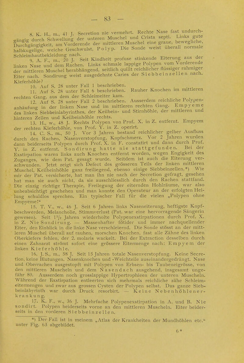 8 K H m 41 T. Secretion nie vermehrt. Rechte Nase fast undurch- gäns^i.. durch SchweUung der unteren Muschel und Crista septi. L^^^s gute Durchc.änc.igkeit, am Vo?derende der mittleren Muschel eine graue, beweghche, halbkugelig?^ wdche Geschwulst, Polyp. Die Sonde weist uberall normale Schlein.hautbeUeiclungnach^^_^ Kindheit profuse stinkende Eiterung aus der linken Nase und dem Rachen. Links schmale lappige Polypen vom Vorderende der mittleren Muschel herabhängend, seitlich quillt reichhcher flussiger rahmiger Eiter nach. Sondirung weist ausgedehnte Caries der S i e b b e i n z e 11 e n nach. Kieferhöhle? 10 Auf S. 28 unter Fall 1 beschrieben. 11. Auf S. 28 unter Fall 6 beschrieben. Rauher Knochen im mittleren rechten Gang, aus dem der Schleimeiter kam. . , . -o i 12. Auf S. 28 unter Fall 2 beschrieben. Ausserdem reichhche Folypen- anhäufung in der Hnken Nase und im mittleren rechten Gang. Empyeme des Hnken Siebbeinlabyrinthes, der Keilbein- und Stirnhöhle, der mittleren und hinteren Zellen und Keilbeinhöhle rechts. 13. H., w., 48 J. Rechts Polypen von Prof. X. in Z. entfernt. Empyem der rechten Kieferhöhle, von Prof. Y. in Z. operirt. 14. C. S., m., 50 J. Vor 3 Jahren bestand reichlicher gelber Ausfluss durch den Rachen, Nasenverstopfung, Kopfschmerz. Vor 2 Jahren v^rurden dann beiderseits Polvpen durch Prof. X. in F. constatirt und dann durch Prof. Y. in Z. entfernt. ' Sondirung hatte nie stattgefunden. Bei der Exstirpation waren Unks auch Knochen entfernt worden, wegen Engigkeit des _Zuganges, wie dem Fat. gesagt wurde. Seitdem ist auch die Eiterung ver- schwunden. Jetzt zeigt sich Defect des grösseren Teils der linken mittleren Muschel, Keilbeinhöhle ganz freihegend, ebenso einige Siebbeinzellen.*) Wie mir der Fat. versicherte, hat man ihn nie nach der Secretion gefragt, gesehen hat man sie auch nicht, da sie ausschUessUch durch den Rachen stattfand. Die einzig richtige Therapie, Freilegung der eiternden Hohlräume, war also unbeabsichtigt geschehen und man konnte den Operateur an der erfolgten Hei- lung schuldlos sprechen. Ein typischer Fall für die vielen „Polypen ohne Empyeme! 15. T. V., w., 46 J. Seit 6 Jahren hnks Naseneiterung, heftigste Kopf- beschwerden, Melancholie, Stimmverlust (Fat. war eine hervorragende Sängerin gewesen). Seit l'/-2 Jahren wiederholte Polypenexstirpationen durch Prof. X. in Z. Nie Sondirung. — Massenhafter fötider und immer nachquellender Eiter, den Einblick in die linke Nase verschleiernd. Die Sonde stösst an der mitt- leren Muschel überall auf rauhen, morschen Knochen, fast alle Zähne des linken Oberkiefers fehlen, der 2. molaris wackelt. Bei der Extraction desselben durch einen Zahnarzt strömt sofort eine grössere Eitermenge nach: Empyem der linken Kieferhöhle. 16. J. S., m., 58 J. Seit 15 Jahren totale Nasenverstopfung. Keine Secre- tion. keine Blutungen. Nasenknochen und -Weichteile auseinandergedrängt. Nase und Oberrachen ausgestopft mit Polypen von Erbsen- bis Taubeneigrösse, von den mittleren Muscheln und dem Nasendach ausgehend, insgesamt unge- fähr 80. Ausserdem noch grosslappige Hypertrophieen der unteren Muscheln. Während der Exstirpation entleerten sich mehrmals reichliche zähe Schleim- eitcrmengen und zwar aus grossen Cysten der Polypen selbst. Das ganze Sieb- beinlabyrinth war durch Druck resorbirt. — Keine Nebenhöhlener- k r a n k u n g. 17. K. F., w., 36 J. Mehrfache Polypenexstirpation in A. und B. Nie sondirt. Polypen beiderseits vorne an den mittleren Muscheln. Eiter beider- seits in den vorderen Siebbein zellen. *) Der Fall ist in meinem „Atlas der Krankheiten der Mundhöhlen etc. unter Fig. 63 abgebildet. 6*