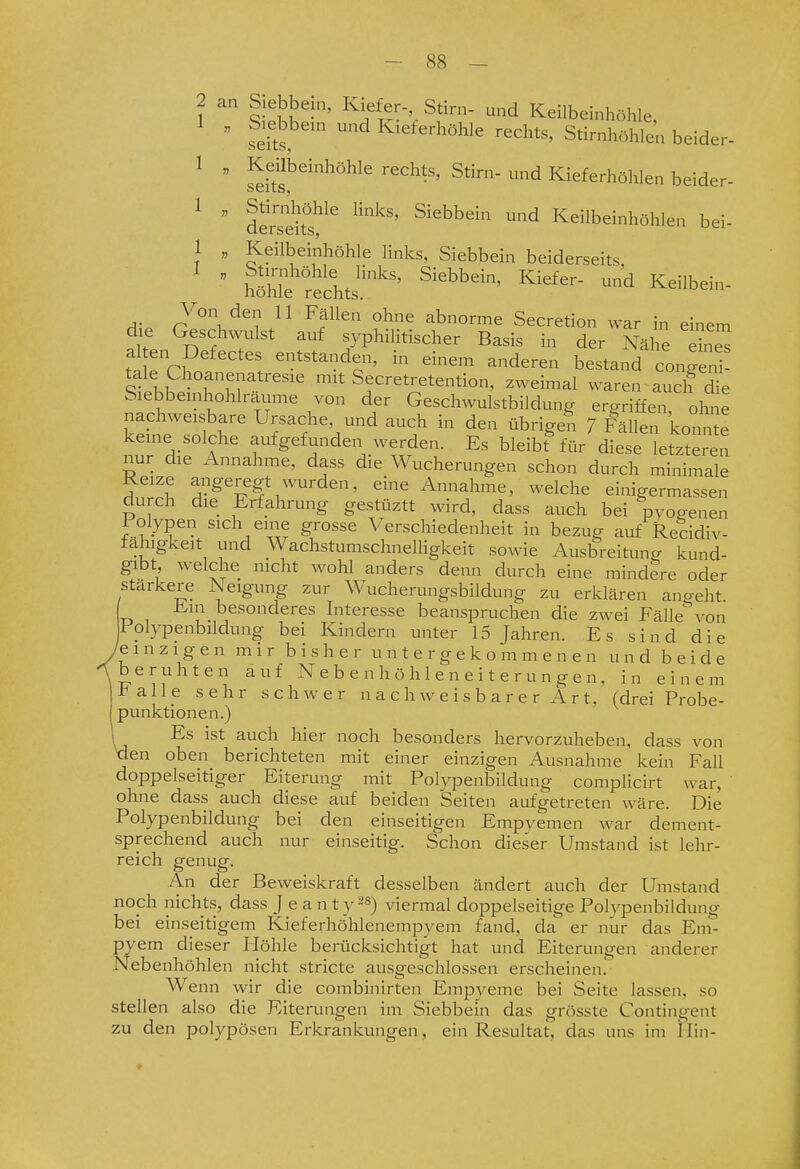 2 1 siäh'-' ^f'''- Keilbeinhöhle,  seit  I^^^f-^höhle rechts, Stirnhöhlen beider- 1 „ Keübeinhöhle rechts, Stirn- und Kieferhöhlen beider- ^  derseifs^^^ ^ Keilbeinhöhlen bei- 1 „ Keilbeinhöhle links, Siebbein beiderseits I „ Stirnhöhle links, Siebbein, Kiefer- und Keilbein- nonle rechts. Von den 11 Fällen ohne abnorme Secretion war in einem d.e Geschwulst auf syphiHtischer Basis in der Näl^e al en Defectes entstanden, in einem anderen bestand conZi! tale Choanenatresie mit Secretretention, zweimal waren auclf d e Siebbeinhohlraume von der Geschwulstbildung ergriffen ohne nachweisbare Ursache, und auch in den übrigen 7 Fällen könn e keine solche aufgefunden werden. Es bleibt^für diese letzteren nur die Annahme, dass die Wucherungen schon durch minimale Reize angeregt wurden, eine Annahme, welche einigermassen durch die Erfahrung gestüztt wird, dass auch bei pyogenen lolypen sich eine grosse Verschiedenheit in bezug auf Recidiv- fahigkeit und Wachstumschnelligkeit sowie Ausbreitung kund- gibt welche nicht wohl anders denn durch eine mindere oder stärkere Neigung zur Wucherungsbildung zu erklären angeht Ein besonderes Interesse beanspruchen die zwei FälleN^on Folypenbilclung bei Kindern unter 15 Jahren. Es sind die /einzigen mir bisher untergekommenen und beide beruhten auf N e b e n h ö h 1 e n e i t e r u n g e n, in einem Falle sehr schwer n a c h w e i s b a r e r A r t, (drei Probe- punktionen.) Es ist auch hier noch besonders hervorzuheben, dass von tien oben berichteten mit einer einzigen Ausnahme kein Fall doppelseitiger Eiterung mit Polypenbildung compHcirt war, ' ohne dass auch diese auf beiden Seiten aufgetreten wäre. Die Polypenbildung bei den einseitigen Empyemen war dement- sprechend auch nur einseitig. Schon dieser Umstand ist lehr- reich genug. An der Beweiskraft desselben ändert auch der Umstand noch nichts, dass J e a n t y ^s) viermal doppelseitige Polypenbildung bei einseitigem Kieferhöhlenempyem fand, da er nur das Em- pyem dieser Höhle berücksichtigt hat und Eiterungen anderer Nebenhöhlen nicht stricte ausgeschlossen erscheinen.' Wenn wir die combinirten Empyeme bei Seite lassen, so stellen also die Eiterungen im Siebbein das grösste Contingent zu den polypösen Erkrankungen, ein Resultat, das uns im Hin-