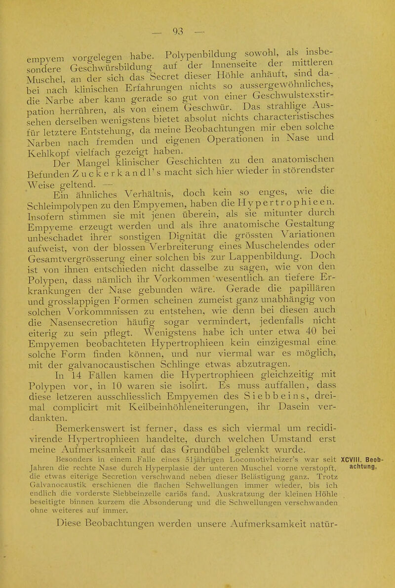 empvem vorgelegen habe. Polypenbildung sowohl, als insbe- sondere Geschwürsbildung auf der Innenseite der mittleren Muschel, an der sich das^Secret dieser Höhle anhäuft, sind da- bei nach klinischen Erfahrungen nichts so aussergewohnliches, die Narbe aber kann gerade so gut von einer Geschwulstexstir- pation herrühren, als Ion einem Geschwür. Das strahlige Aus- sehen derselben wenigstens bietet absolut nichts characteristisches für letztere Entstehung, da meine Beobachtungen mir eben solche Narben nach fremden und eigenen Operationen in Nase unü Kehlkopf vielfach gezeigt haben. . Der Mangel kUnischer Geschichten zu den anatomischen Befunden Z u c k e r k a n d 1' s macht sich hier wieder in störendster Weise geltend. — . Ein ähnliches Verhältnis, doch kein so enges, wie die Schleimpolvpen zu den Empyemen, haben die H y p e r t r o p h i e e n. Insofern stimmen sie mit jenen überein, als sie_ mitunter durch Empyeme erzeugt werden und als ihre anatomische Gestaltung unbeschadet ihrer sonstigen Dignität die grössten Variationen aufweist, von der blossen Verbreiterung eines Muschelendes oder Gesamtvergrösserung einer solchen bis zur Lappenbildung. Doch ist von ihnen entschieden nicht dasselbe zu sagen, wie von den Polypen, dass nämlich ihr Vorkommen wesentlich an tiefere Er- krankungen der Nase gebunden wäre. Gerade die papillären und grosslappigen Formen scheinen zumeist ganz unabhängig von solchen Vorkommnissen zu entstehen, wie denn bei diesen auch die Nasensecretion häufig sogar vermindert, jedenfalls nicht eiterig zu sein pflegt. Wenigstens habe ich unter etwa 40 bei Empyemen beobachteten Hypertrophieen kein einzigesmal eine solche Form finden können, und nur viermal war es möglich, mit der galvanocaustischen Schlinge etwas abzutragen. In l4 Fällen kamen die Hypertrophieen gleichzeitig mit Polypen vor, in 10 waren sie isoHrt. Es muss auffallen, dass diese letzeren ausschliesslich Empyemen des S i e b b e i n s, drei- mal complicirt mit Keilbeinhöhleneiterungen, ihr Dasein ver- dankten. Bemerkenswert ist ferner, dass es sich viermal um recidi- virende Hypertrophieen handelte, durch welchen Umstand erst meine Aufmerksamkeit auf das Grundübel gelenkt wurde. Besonders in einem Falle eines 51jährigen Locomotivheizer's war seit XCVIll. Beob- Jahren die rechte Nase durch Hyperplasie der unteren Muschel vorne verstopft, achtung, beseitigte binnen kui-zem die Absonderung und die Schwellungen verschwanden ohne weiteres auf immer. Diese Beobachtungen werden unsere Aufmerksamkeit natür-