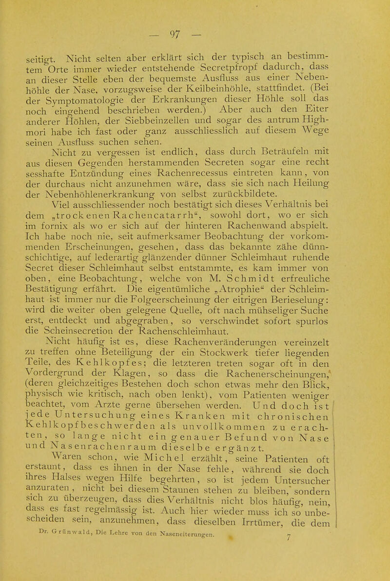 seitigt. Nicht selten aber erklärt sich der typisch an bestimm- tem ^'Orte immer wieder entstehende Secretpfropf dadurch, dass an dieser Stelle eben der bequemste Ausfluss aus einer Neben- höhle der Nase, vorzugsweise der Keilbeinhöhle, stattfindet. (Bei der Symptomatologie der Erkrankungen dieser Höhle soll das noch eingehend beschrieben werden.) Aber auch den Eiter anderer Höhlen, der Siebbeinzellen und sogar des antrum High- mori habe ich fast oder ganz ausschliesslich auf diesem Wege seinen Ausfluss suchen sehen. Nicht zu vergessen ist endlich, dass durch Beträufeln mit aus diesen Gegenden herstammenden Secreten sogar eine recht sesshafte Entzündung eines Rachenrecessus eintreten kann, von der durchaus nicht anzunehmen wäre, dass sie sich nach Heilung der Nebenhöhlenerkrankung von selbst zurückbildete. Viel ausschliessender noch bestätigt sich dieses Verhältnis bei dem „tro ck enen Rachencatar rh, sowohl dort, wo er sich im fornix als wo er sich auf der hinteren Rachenwand abspielt. Ich habe noch nie, seit aufmerksamer Beobachtung der vorkom- menden Erscheinungen, gesehen, dass das bekannte zähe dünn- schichtige, auf lederartig glänzender dünner Schleimhaut ruhende Secret dieser Schleimhaut selbst entstammte, es kam immer von oben, eine Beobachtung, welche von M. Schmidt erfreuliche Bestätigung erfährt. Die eigentümliche „Atrophie der Schleim- haut ist immer nur die Folgeerscheinung der eitrigen Berieselung: wird die weiter oben gelegene Quelle, oft nach mühseliger Suche erst, entdeckt und abgegraben, so verschwindet sofort spurlos die Scheinsecretion der Rachenschleimhaut. Nicht häufig ist es, diese Rachenveränderungen vereinzelt zu treffen ohne Beteiligung der ein Stockwerk tiefer liegenden Teile, des Kehlkopfes; die letzteren treten sogar oft in den Vordergrund der Klagen, so dass die Rachenerscheinungen,'' (deren gleichzeitiges Bestehen doch schon etwas mehr den Blick, physisch wie kritisch, nach oben lenkt), vom Patienten weniger beachtet, vom Arzte gerne übersehen werden. Und doch ist jede Untersuchung eines Kranken mit chronischen Kehlkopf bes chwer den als unvollkommen zu erach- ten, so lange nicht e i n g en au er B ef u n d v o n N a s e und Nasenrachenraum dieselbe ergänzt. Waren schon, wie Michel erzählt, seine Patienten oft erstaunt, dass es ihnen in der Nase fehle, während sie doch ihres Halses wegen Hilfe begehrten, so ist jedem Untersucher anzuraten , nicht bei diesem Staunen stehen zu bleiben,' sondern sich zu überzeugen, dass dies Verhältnis nicht blos häufig, nein, dass es fast regelmässig ist. Auch hier wieder muss ich so unbe- scheiden sein, anzunehmen, dass dieselben Irrtümer, die dem Dr. Grünwald, Die Lehre von den Nasenciteningen. 7