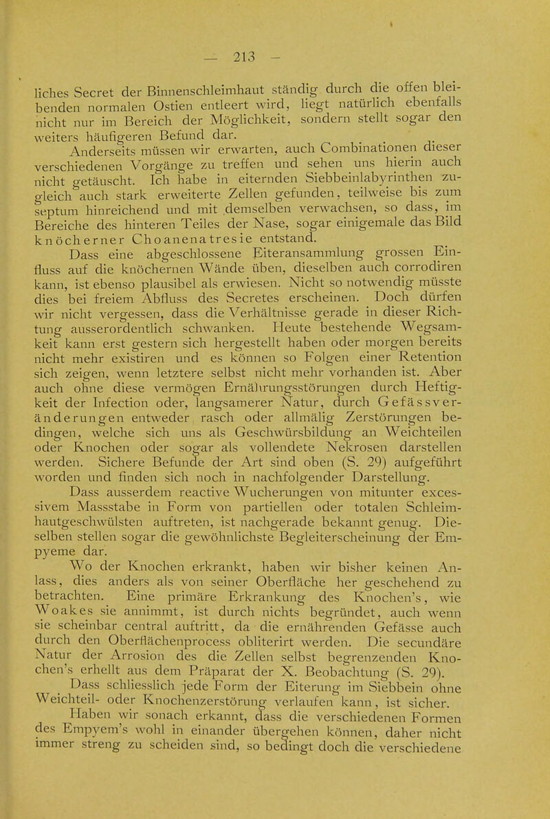 liches Secret der Binnenschleimhaut ständig durch die offen blei- benden normalen Ostien entleert wird, liegt natürlich ebenfalls nicht nur im Bereich der Möglichkeit, sondern stellt sogar den weiters häufigeren Befund dar. _ _ Anderseits müssen wir erwarten, auch Combinationen dieser verschiedenen Vorgänge zu treffen und sehen uns hierin auch nicht getäuscht. Ich habe in eiternden Siebbeinlabyrinthen zu- gleich auch stark erweiterte Zellen gefunden, teilweise bis zum septum hinreichend und mit demselben verwachsen, so dass, im Bereiche des hinteren Teiles der Nase, sogar einigemale das Bild knöcherner Choanenatresie entstand. Dass eine abgeschlossene Eiteransammlung grossen Ein- fluss auf die knöchernen Wände üben, dieselben auch corrodiren kann, ist ebenso plausibel als erwiesen. Nicht so notwendig müsste dies bei freiem Abfluss des Secretes erscheinen. Doch dürfen wir nicht vergessen, dass die Verhältnisse gerade in dieser Rich- tung ausserordentlich sclnvanken. Fleute bestehende Wegsam- keit kann erst gestern sich hergestellt haben oder morgen bereits nicht mehr existiren und es können so Folgen einer Retention sich zeigen, wenn letztere selbst nicht mehr vorhanden ist. Aber auch ohne diese vermögen Ernährungsstörungen durch Heftig- keit der Infection oder, langsamerer Natur, durch Gefässver- änderungen entweder rasch oder allmälig Zerstörungen be- dingen, welche sich uns als Geschwürsbildung an Weichteilen oder Knochen oder sogar als vollendete Nekrosen darstellen werden. Sichere Befunde der Art sind oben (S. 29) aufgeführt worden und finden sich noch in nachfolgender Darstellung. Dass ausserdem reactive Wucherungen von mitunter exces- sivem Massstabe in Form von partiellen oder totalen Schleim- hautgeschwülsten auftreten, ist nachgerade bekannt genug. Die- selben stellen sogar die gewöhnlichste Begleiterscheinung der Em- pyeme dar. Wo der Knochen erkrankt, haben wir bisher keinen An- lass, dies anders als von seiner Oberfläche her geschehend zu betrachten. Eine primäre Erkrankung des Knochen's, wie Woakes sie annimmt, ist durch nichts begründet, auch wenn sie scheinbar central auftritt, da die ernährenden Gefässe auch durch den Oberflächenprocess obliterirt werden. Die secundäre Natur der Arrosion des die Zellen selbst begrenzenden Kno- chen's erhellt aus dem Präparat der X. Beobachtung (S. 29). Dass schliesslich jede Form der Eiterung im Siebbein ohne Weichteil- oder Knochenzerstörung verlaufen kann, ist sicher. Haben wir sonach erkannt, dass die verschiedenen Formen des Empyem's wohl in einander übergehen können, daher nicht immer streng zu scheiden sind, so bedingt doch die verschiedene