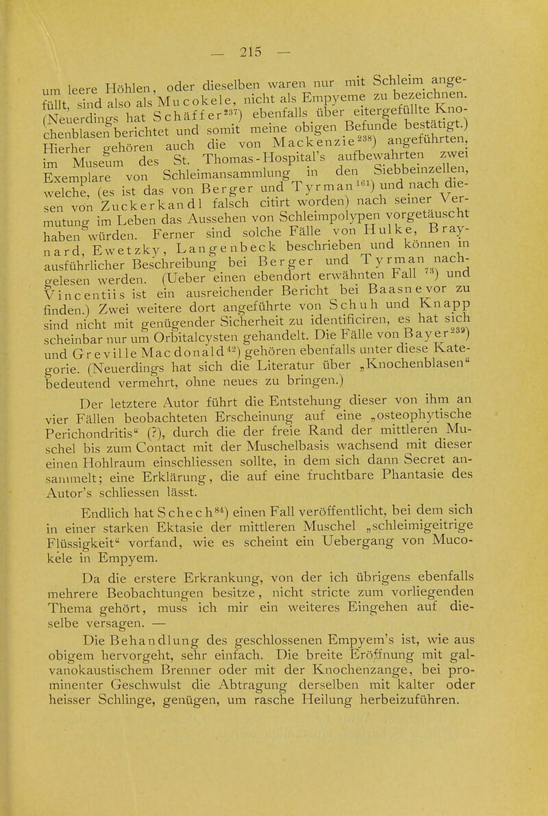 um leere Höhlen, oder dieselben waren nur mit Schleim^ ange- S^t Xd also als Mucokele, nicht als Empyeme zu bezeich..en. Neua^^d^^^^^ hat Schäffer^-) ebenfalls über eitergefulUe^^^^^ chenblasen berichtet und somit meme obigen de best^^^^^^^^^^ Hierher gehören auch die von Mackenzie^^«) angetuhrten, S; Muselm des St. Thomas-Hospitars -^bewahrten zw^^ Exemolare von Schleimansammlung in den Siebbemzellen, weS (es ilt das von Berger und Tyrman^) und nach die- sen von Zuckerkandl falsch citirt worden) nach seiner Ver- mutung im Leben das Aussehen von Schleimpolypen vorgetäuscht haben würden. Ferner sind solche Fälle von Hulke, Bray- nard, Ewetzky, Langenbeck beschrieben und können in ausführlicher Beschreibung bei Berger und Tyrman nach- gelesen werden. (Ueber einen ebendort erwähnten l^all und Vincentiis ist ein ausreichender Bericht bei Baasnevor zu finden.) Zwei weitere dort angeführte von Schuh und Knapp sind nicht mit genügender Sicherheit zu identificiren, es hat sich scheinbar nur um Orbitalcysten gehandelt. Die Fälle von Bayer2=»«) und GrevilleMacdonald^-) gehören ebenfalls miter diese Kate- gorie. (Neuerdings hat sich die Literatur über „Knochenblasen« bedeutend vermehrt, ohne neues zu bringen.) Der letztere Autor führt die Entstehung dieser von ihm an vier Fällen beobachteten Erscheinung auf eine „osteophytische Perichondritis (?), durch die der freie Rand der mittleren Mu- schel bis zum Contact mit der Muschelbasis wachsend mit dieser einen Hohlraum einschliessen sollte, in dem sich dann Secret an- sammelt; eine Erklärung, die auf eine fruchtbare Phantasie des Autor's schliessen lässt. EndUch hat S che c h»'»^) einen Fall veröffenthcht, bei dem sich in einer starken Ektasie der mittleren Muschel „schleimigeitrige Flüssigkeit« vorfand, wie es scheint ein Uebergang von Muco- kele in Empyem. Da die erstere Erkrankung, von der ich übrigens ebenfalls mehrere Beobachtungen besitze, nicht stricte zum vorliegenden Thema gehört, muss ich mir ein weiteres Eingehen auf die- selbe versagen. — Die Behandlung des geschlossenen Empyem's ist, wie aus obigem hervorgeht, sehr einfach. Die breite Eröffnung mit gal- vanokaustischem Brenner oder mit der Knochenzange, bei pro- minenter Geschwulst die Abtragung derselben mit kalter oder heisser Schlinge, genügen, um rasche Heilung lierbeizuführen.