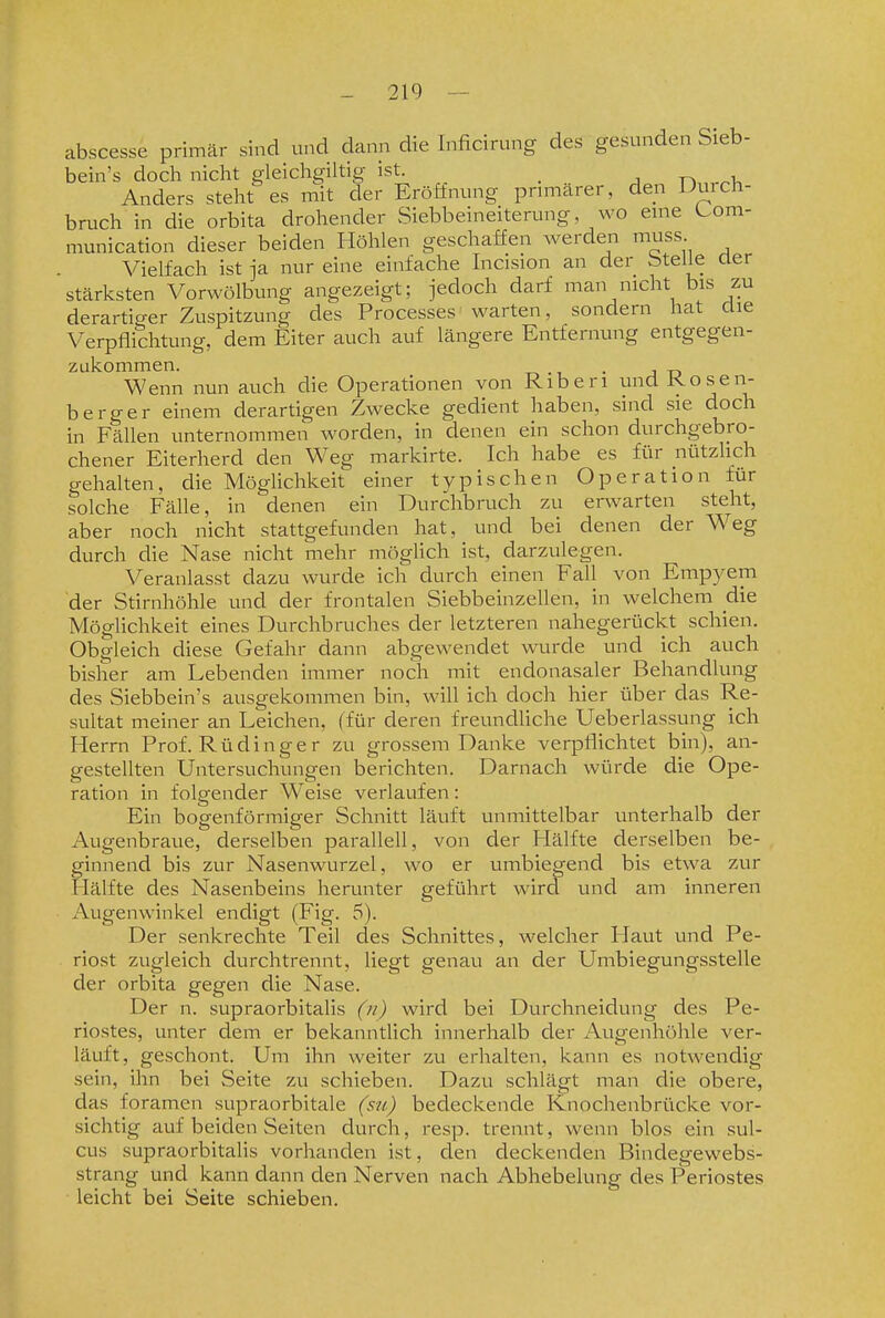 abscesse primär sind und dann die Inficirung des gesunden Sieb- bein's doch nicht gleichgiltig ist. _ j t-, ^-u Anders steht es mit der Eröffnung pnmärer, den Duich- bruch in die orbita drohender Siebbeineiterung, wo eme Uom- munication dieser beiden Höhlen geschaffen werden muss Vielfach ist ja nur eine einfache Incision an der btelie aer stärksten Vorwölbung angezeigt; jedoch darf man nicht bis zu derartiger Zuspitzung des Processes warten, sondern hat üie Verpflichtung, dem Eiter auch auf längere Entfernung entgegen- zukommen. T-. • L • J ü Wenn nun auch die Operationen von Riberi und Rosen- berger einem derartigen Zwecke gedient haben, sind sie doch in Fällen unternommen worden, in denen ein schon durchgebro- chener Eiterherd den Weg markirte. Ich habe es für nützlich gehalten, die Möglichkeit einer typischen Operation für solche Fälle, in denen ein Durchbruch zu erwarten steht, aber noch nicht stattgefunden hat, und bei denen der Weg durch die Nase nicht mehr möglich ist, darzulegen. Veranlasst dazu wurde ich durch einen Fall von Empyem der Stirnhöhle und der frontalen Siebbeinzellen, in welchem die Möglichkeit eines Durchbruches der letzteren nahegerückt schien. Obgleich diese Gefahr dann abgewendet wurde und ich auch bisher am Lebenden immer noch mit endonasaler Behandlung des Siebbein's ausgekommen bin, will ich doch hier über das Re- sultat meiner an Leichen, (für deren freundliche Ueberlassung ich Herrn Prof. Rüdinger zu grossem Danke verpflichtet bin), an- gestellten Untersuchungen berichten. Darnach würde die Ope- ration in folgender Weise verlaufen: Ein bogenförmiger Schnitt läuft unmittelbar unterhalb der Augenbraue, derselben parallell, von der Hälfte derselben be- ginnend bis zur Nasenwurzel, wo er umbiegend bis etwa zur Hälfte des Nasenbeins herunter geführt wird und am inneren Augenwinkel endigt (Fig. 5). Der senkrechte Teil des Schnittes, welcher Haut und Pe- riost zugleich durchtrennt, liegt genau an der Umbiegungsstelle der orbita gegen die Nase. Der n. supraorbitalis (//) wird bei Durchneidung des Pe- riostes, unter dem er bekanntlich innerhalb der Augenhöhle ver- läuft, geschont. Um ihn weiter zu erhalten, kann es notwendig sein, ihn bei Seite zu schieben. Dazu schlägt man die obere, das foramen supraorbitale (su) bedeckende Knochenbrücke vor- sichtig auf beiden Seiten durch, resp. trennt, wenn blos ein sul- cus supraorbitalis vorhanden ist, den deckenden Bindegewebs- strang und kann dann den Nerven nach Abhebelung des Periostes leicht bei Seite schieben.