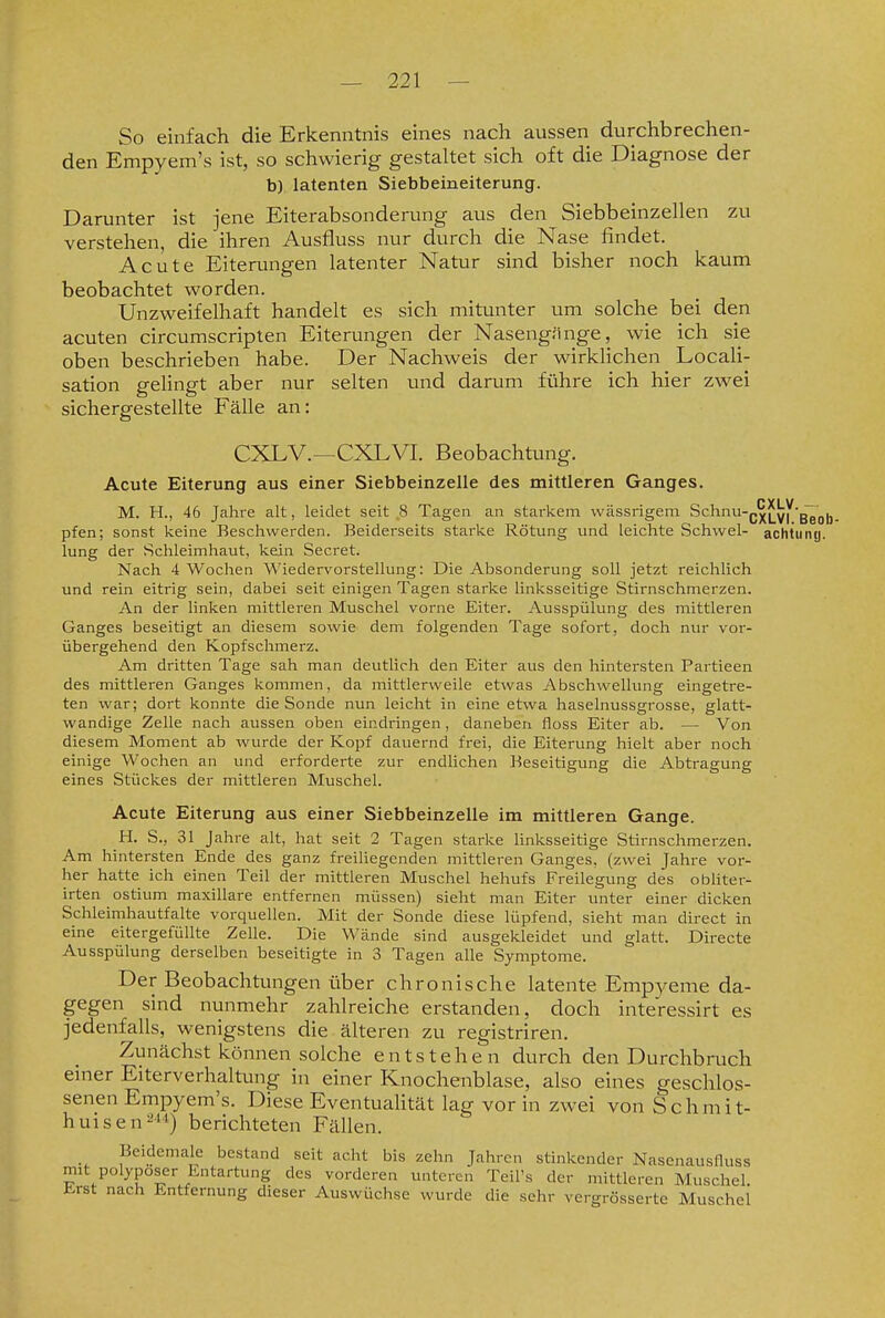 So einfach die Erkenntnis eines nach aussen durchbrechen- den Empyem's ist, so schwierig gestaltet sich oft die Diagnose der b) latenten Siebbeineiterung. Darunter ist jene Eiterabsonderung aus den Siebbeinzellen zu verstehen, die ihren Ausfluss nur durch die Nase findet. Acute Eiterungen latenter Natur sind bisher noch kaum beobachtet worden. Unzweifelhaft handelt es sich mitunter um solche bei den acuten circumscriplen Eiterungen der Nasengiinge, wie ich sie oben beschrieben habe. Der Nachweis der wirklichen LocaU- sation gelingt aber nur selten und darum führe ich hier zwei sichergestellte Fälle an: CXLV.—CXLVI. Beobachtung. Acute Eiterung aus einer Siebbeinzelle des mittleren Ganges. M. H., 46 Jahre alt, leidet seit ,8 Tagen an starkem vvässrigeni Schnu-Q^|^yj''g~ ^^j^^ pfen; sonst keine Beschwerden. Beiderseits starke Rötung und leichte Schwel- achtuny. lung der Schleimhaut, kein Secret. Nach 4 Wochen Wiedervorstellung: Die Absonderung soll jetzt reichlich und rein eitrig sein, dabei seit einigen Tagen starke linksseitige Stirnschmerzen. An der linken mittleren Muschel vorne Eiter. Ausspülung des mittleren Ganges beseitigt an diesem sowie dem folgenden Tage sofort, doch nur vor- übergehend den Kopfschmerz. Am dritten Tage sah man deutlich den Eiter aus den hintersten Partieen des mittleren Ganges kommen, da mittlerweile etwas Abschwellung eingetre- ten war; dort konnte die Sonde nun leicht in eine etwa haselnussgrosse, glatt- wandige Zelle nach aussen oben eindringen, daneben floss Eiter ab. — Von diesem Moment ab wurde der Kopf dauernd frei, die Eiterung hielt aber noch einige Wochen an und erforderte zur endlichen Beseitigung die Abtragung eines Stückes der mittleren Muschel. Acute Eiterung aus einer Siebbeinzelle im mittleren Gange. H. S., 31 Jahre alt, hat seit 2 Tagen starke linksseitige Stirnschmerzen. Am hintersten Ende des ganz freiliegenden mittleren Ganges, (zwei Jahre vor- her hatte ich einen Teil der mittleren Muschel hehufs Freiiegung des obliter- irten ostium maxillare entfernen müssen) sieht man Eiter unter einer dicken Schleimhautfalte vorquellen. Mit der Sonde diese lüpfend, sieht man direct in eine eitergefüllte Zelle. Die Wände sind ausgekleidet und glatt. Directe Ausspülung derselben beseitigte in 3 Tagen alle Symptome. Der Beobachtungen über chronische latente Empj^eme da- gegen sind nunmehr zahlreiche erstanden, doch interessirt es jedenfalls, wenigstens die älteren zu registriren. Zunächst können solche entstehen durch den Durchbruch emer Eiterverhaltung in einer Knochenblase, also eines geschlos- senen Empyem's. Diese EventuaUtät lag vor in zwei von Schmit- huisen24*) berichteten Fällen. Beidemale bestand seit acht bis zehn Jahren stinkender Nasenausfluss mit polyposer Entartung des vorderen unteren Teil's der mittleren Muschel t-rst nach Entfernung dieser Auswüchse wurde die sehr vergrösserte Muschel