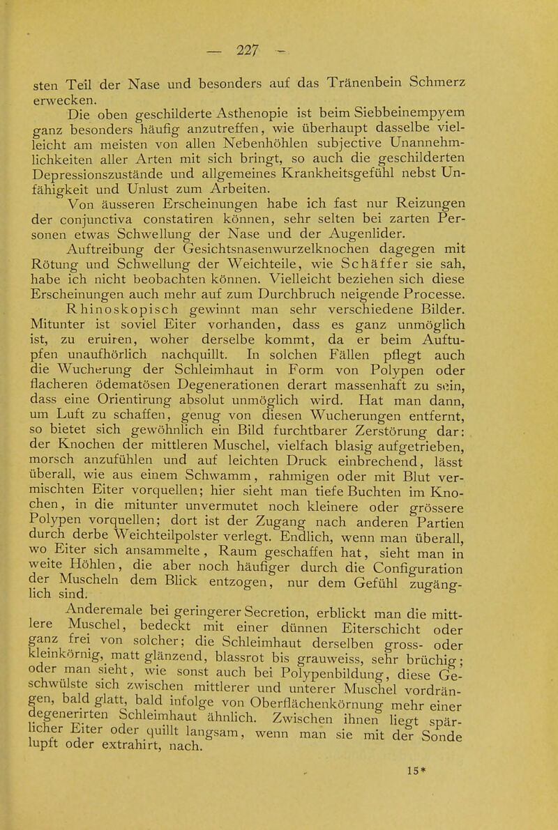 sten Teil der Nase und besonders auf das Tränenbein Schmerz erwecken. Die oben geschilderte Asthenopie ist beim Siebbeinempyem ganz besonders häufig anzutreffen, wie überhaupt dasselbe viel- leicht am meisten von allen Nebenhöhlen subjective Unannehm- lichkeiten aller Arten mit sich bringt, so auch die geschilderten Depressionszustände und allgemeines Krankheitsgefühl nebst Un- fähigkeit und Unlust zum Arbeiten. Von äusseren Erscheinungen habe ich fast nur Reizungen der conjunctiva constatiren können, sehr selten bei zarten Per- sonen etwas Schwellung der Nase und der Augenlider. Auftreibung der Gesichtsnasenwurzelknochen dagegen mit Rötung und Schwellung der Weichteile, wie Schäffer sie sah, habe ich nicht beobachten können. Vielleicht beziehen sich diese Erscheinungen auch mehr auf zum Durchbruch neigende Processe. Rhinoskopisch gewinnt man sehr verschiedene Bilder. Mitunter ist soviel Eiter vorhanden, dass es ganz unmöglich ist, zu eruiren, woher derselbe kommt, da er beim Auftu- pfen unaufhörlich nachquillt. In solchen Fällen pflegt auch die Wucherung der Schleimhaut in Form von Polypen oder flacheren ödematösen Degenerationen derart massenhaft zu sein, dass eine Orientirung absolut unmöglich wird. Hat man dann, um Luft zu schaffen, genug von diesen Wucherungen entfernt, so bietet sich gewöhnlich ein Bild furchtbarer Zerstörung dar: der Knochen der mittleren Muschel, vielfach blasig aufgetrieben, morsch anzufühlen und auf leichten Druck einbrechend, lässt überall, wie aus einem Schwamm, rahmigen oder mit Blut ver- mischten Eiter vorquellen; hier sieht man tiefe Buchten im Kno- chen , in die mitunter unvermutet noch kleinere oder grössere Polypen vorquellen; dort ist der Zugang nach anderen Partien durch_ derbe Weichteilpolster verlegt. Endhch, wenn man überall, wo_ Eiter sich ansammelte , Raum geschaffen hat, sieht man in weite Höhlen, die aber noch häufiger durch die Configuration der Muscheln dem Blick entzogen, nur dem Gefühl zusäns- lich sind. ^ Anderemale bei geringerer Secretion, erblickt man die mitt- lere Muschel, bedeckt mit einer dünnen Eiterschicht oder ganz frei von solcher; die Schleimhaut derselben gross- oder kiemkörnig, matt glänzend, blassrot bis grauweiss, sehr brüchig- oder man sieht, wie sonst auch bei Polypenbildung, diese Ge- schwulste sich zwischen mittlerer und unterer Muschel vordrän- gen, bald glatt, bald infolge von Oberflächenkörnung mehr einer degenenrten Schleimhaut ähnlich. Zwischen ihnen lie^t spär- icher Elter oder quillt langsam, wenn man sie mit der Sonde lupft oder extrahirt, nach. 15*