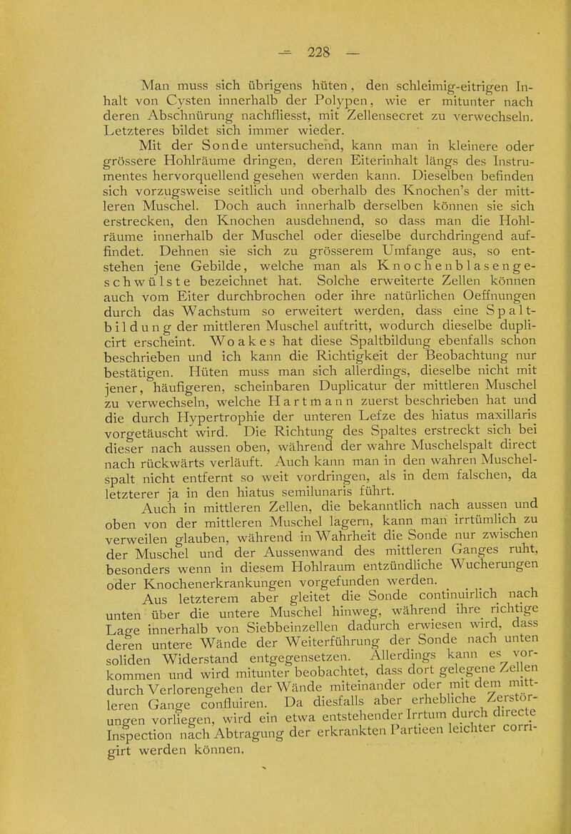 Man muss sich übrigens hüten, den schleimig-eitrigen In- halt von Cysten innerhalb der Polypen, wie er mitunter nach deren Abschnürung nachfliesst, mit Zellensecret zu verwechseln. Letzteres bildet sich immer wieder. Mit der Sonde untersuchend, kann man in kleinere oder grössere Hohlräume dringen, deren Eiterinhalt längs des Instru- mentes hervorquellend gesehen werden kann. Dieselben befinden sich vorzugsweise seitlich und oberhalb des Knochen's der mitt- leren Muschel. Doch auch innerhalb derselben können sie sich erstrecken, den Knochen ausdehnend, so dass man die Hohl- räume innerhalb der Muschel oder dieselbe durchdringend auf- findet. Dehnen sie sich zu grösserem Umfange aus, so ent- stehen jene Gebilde, welche man als K n o c h e n b 1 a s e n g e- schwülste bezeichnet hat. Solche erweiterte Zellen können auch vom Eiter durchbrochen oder ihre natürlichen Oeffnungen durch das Wachstum so erweitert werden, dass eine Spalt- bildung der mittleren Muschel auftritt, wodurch dieselbe dupli- cirt erscheint. Woakes hat diese Spaltbildung ebenfalls schon beschrieben und ich kann die Richtigkeit der Beobachtung nur bestätigen. Hüten muss man sich allerdings, dieselbe nicht mit jener, häufigeren, scheinbaren Duplicatur der mittleren Muschel zu verwechseln, welche Hartmann zuerst beschrieben hat und die durch Hypertrophie der unteren Lefze des hiatus maxillaris vorgetäuscht wird. Die Richtung des Spaltes erstreckt sich bei dieser nach aussen oben, während der wahre Muschelspalt direct nach rückwärts veriäuft. Auch kann man in den wahren Muschel- spalt nicht entfernt so weit vordringen, als in dem falschen, da letzterer ja in den hiatus semilunaris führt. Auch in mittleren Zellen, die bekanntlich nach aussen und oben von der mittleren Muschel lagern, kann man irrtümlich zu verweilen glauben, während in Wahrheit die Sonde nur zwischen der Muschel und der Aussenwand des mittleren Ganges ruht, besonders wenn in diesem Hohlraum entzündUche Wucherungen oder Knochenerkrankungen vorgefunden werden. Aus letzterem aber gleitet die Sonde continuirlich nach unten über die untere Muschel hinweg, während ihre richtige Laffe innerhalb von Siebbeinzellen dadurch erwiesen wird, dass deren untere Wände der Weiterführung der Sonde nach unten soliden Widerstand entgegensetzen. Allerdings kann es vor- kommen und wird mitunter beobachtet, dass dort gelegene Zellen durch Verlorengehen der Wände miteinander oder mit dem mitt- leren Gange confluiren. Da diesfalls aber erhebliche Zerstör- ungen vorliegen, wird ein etwa entstehender Irrtum durch directe Inspection nich Abtragung der erkrankten Partieen leichter com- girt werden können.