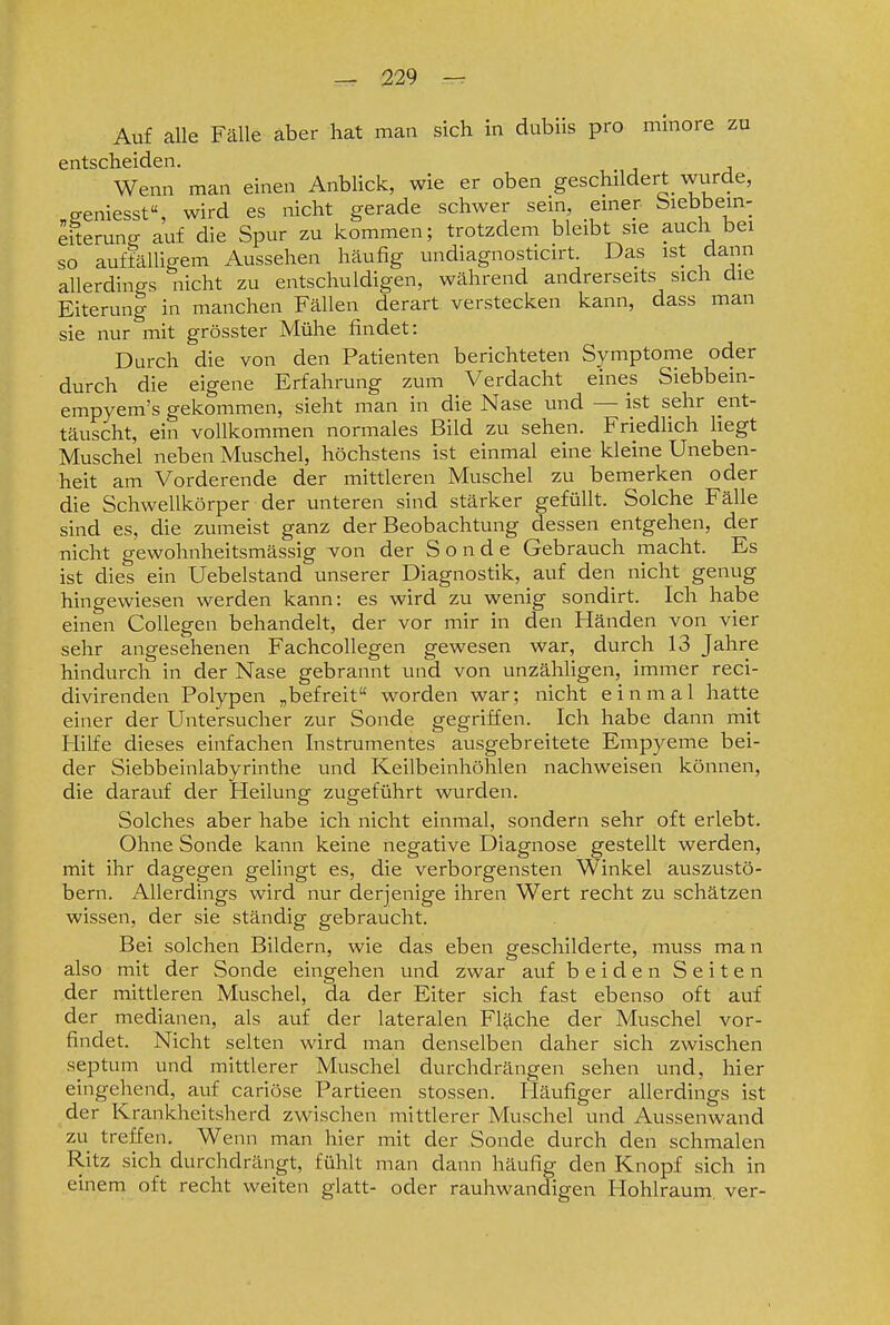 Auf alle Fälle aber hat man sich in dubiis pro mmore zu entscheiden. Wenn man einen AnbUck, wie er oben geschildert wurde, „geniesst, wird es nicht gerade schwer sein, emer. biebbein- eiterung auf die Spur zu kommen; trotzdem bleibt sie auch bei so auffälligem Aussehen häufig undiagnosticirt. Das ist dann allerdings nicht zu entschuldigen, während andrerseits sich die Eiterung in manchen Fällen derart verstecken kann, dass man sie nur mit grösster Mühe findet: Durch die von den Patienten berichteten Symptome oder durch die eigene Erfahrung zum Verdacht eines Siebbein- empyem's gekommen, sieht man in die Nase und — ist sehr ent- täuscht, ein vollkommen normales Bild zu sehen. Friedhch liegt Muschel neben Muschel, höchstens ist einmal eine kleine Uneben- heit am Vorderende der mittleren Muschel zu bemerken oder die Schwellkörper der unteren sind stärker gefüllt. Solche Fälle sind es, die zumeist ganz der Beobachtung dessen entgehen, der nicht gewohnheitsmässig von der Sonde Gebrauch macht. Es ist dies ein Uebelstand unserer Diagnostik, auf den nicht genug hingewiesen werden kann: es wird zu wenig sondirt. Ich habe einen CoUegen behandelt, der vor mir in den Händen von vier sehr angesehenen Fachcollegen gewesen war, durch 13 Jahre hindurch in der Nase gebrannt und von unzähligen, immer reci- divirenden Polypen „befreit worden war; nicht einmal hatte einer der Untersucher zur Sonde gegriffen. Ich habe dann mit Hilfe dieses einfachen Instrumentes ausgebreitete Empyeme bei- der Siebbeinlabyrinthe und Keilbeinhöhlen nachweisen können, die darauf der Heilung zugeführt wurden. Solches aber habe ich nicht einmal, sondern sehr oft erlebt. Ohne Sonde kann keine negative Diagnose gestellt werden, mit ihr dagegen gelingt es, die verborgensten Winkel auszvistö- bern. Allerdings wird nur derjenige ihren Wert recht zu schätzen wissen, der sie ständig gebraucht. Bei solchen Bildern, wie das eben geschilderte, muss man also mit der Sonde eingehen und zwar auf beiden Seiten der mittleren Muschel, da der Eiter sich fast ebenso oft auf der medianen, als auf der lateralen Fläche der Muschel vor- findet. Nicht selten wird man denselben daher sich zwischen septum und mittlerer Muschel durchdrängen sehen und, hier eingehend, auf cariöse Partieen stossen. Häufiger allerdings ist der Krankheitsherd zw^ischen mittlerer Muschel und Aussenwand zu treffen. Wenn man hier mit der Sonde durch den schmalen Ritz sich durchdrängt, fühlt man dann häufig den Knopf sich in einem oft recht weiten glatt- oder rauhwandigen Hohlraum, ver-