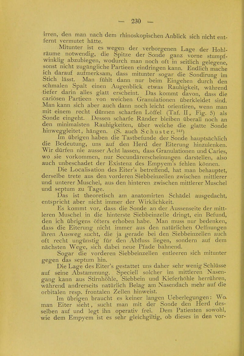 irren, den man nach dem rhinoskopischen Anblick sicli nicht ent- lernt vermutet hätte. Mitunter ist es wegen der verborgenen Lage der Hohl- räume notwendig, die Spitze der Sonde ganz vorne stumpf- wmkhg abzubiegen, wodurch man noch oft in seitlich gelegene sonst nicht zugängliche Partieen eindringen kann. Endlich rnache ich darauf aufmerksam, dass mitunter sogar die Sondirung im Stich lässt. Man fühlt dann nur beim Eingehen durch den schmalen Spalt einen Augenblick etwas Rauhigkeit, während tiefer darin alles glatt erscheint. Das kommt davon, dass die cariösen Partieen von weichen Granulationen überkleidet sind. Man kann sich aber auch dann noch leicht orientiren, wenn man mit einem recht dünnen scharfen Löffel (Taf. II, Fig. 5) als Sonde eingeht. Dessen scharfe Ränder bleiben überall noch an den minimalsten Rauhigkeiten, über welche die glatte Sonde hinweggleitet, hängen. (S. auch Schuster. ^^^) Im übrigen haben die Tastbefunde der Sonde hauptsächlich die Bedeutung, uns auf den Herd der Eiterung hinzulenken. Wir dürfen nie ausser Acht lassen, dass Granulationen und Caries, wo sie vorkommen, nur Secundärerscheinungen darstellen, also auch unbeschadet der Existenz des Empyem's fehlen können. Die Localis ation des Eiter's betreffend, hat man behauptet, derselbe trete aus den vorderen Siebbeinzellen zwischen mittlerer und unterer Muschel, aus den hinteren zwischen mittlerer Muschel und septum zu Tage. Das ist theoretisch am anatomirten Schädel ausgedacht, entspricht aber nicht immer der Wirklichkeit. Es kommt vor, dass die Sonde an der Aussenseite der mitt- leren Muschel in die hinterste Siebbeinzelle dringt, ein Befund, den ich übrigens öfters erhoben habe. Man muss nur bedenken, dass die Eiterung nicht immer aus den natürlichen Oeffnungen ihren Ausweg sucht, die ja gerade bei den Siebbeinzellen auch oft recht ungünstig für den Abfluss liegen, sondern auf dem nächsten Wege, sich dabei neue Pfade bahnend. Sogar die vorderen Siebbeinzellen entleeren sich mitunter gegen das septum hin. Die Lage des Eiter's gestattet uns daher sehr wenig Schlüsse auf seine Abstammung. Speciell solcher im mittleren Nasen- gang kann aus Stirnhöhle, Siebbein und Kieferhöhle herrühren, während andrerseits natürlich Belag am Nasendach mehr auf die orbitalen resp. frontalen Zellen hinweist. Im übrigen braucht es keiner langen Ueberlegungen: Wa man Eiter sieht, sucht man mit der Sonde den Herd des- selben auf und legt ihn operativ frei. Dem Patienten sowohl, wie dem Empyem ist es sehr gleichgiltig, ob dieses in den vor-