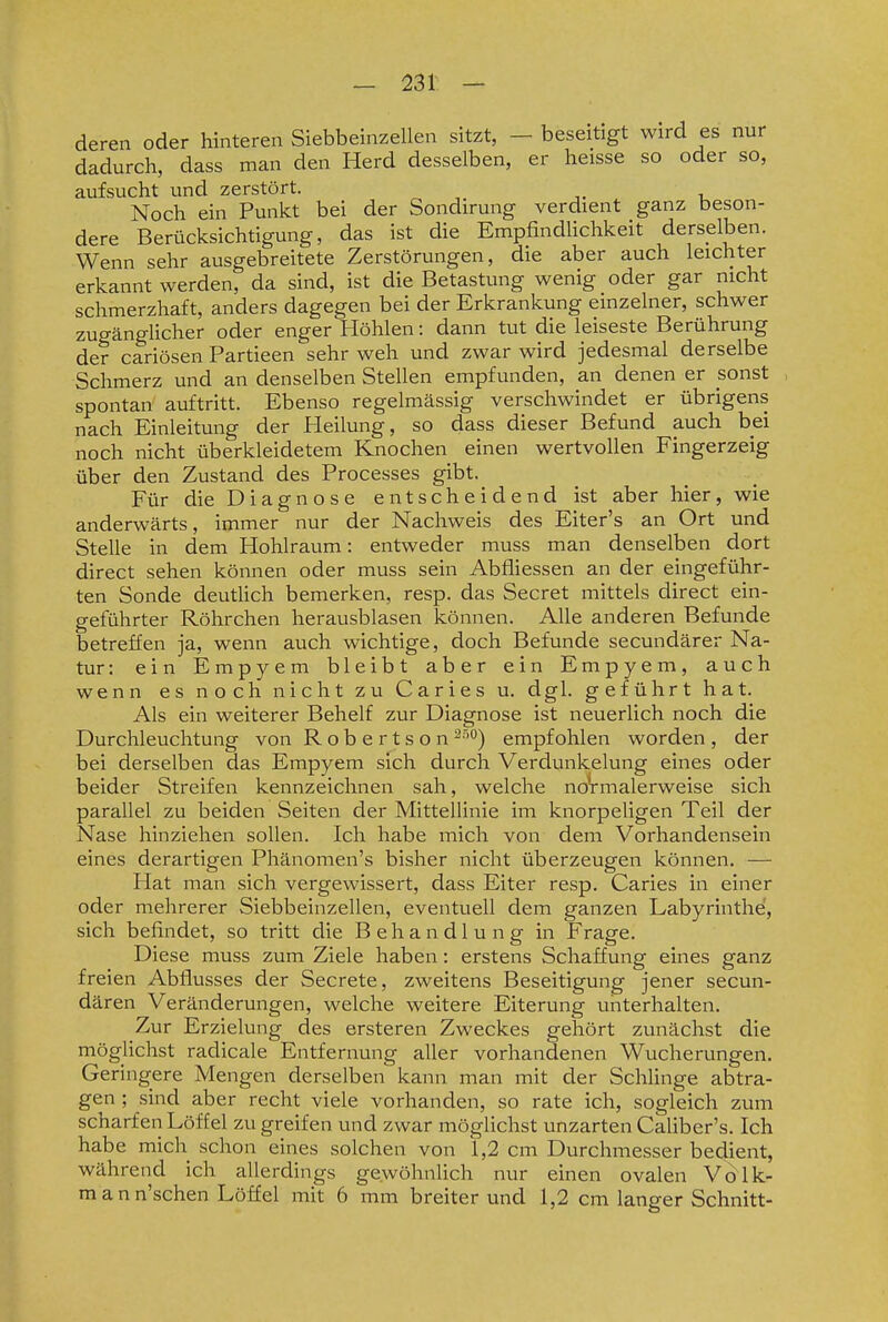 deren oder hinteren Siebbeinzellen sitzt, - beseitigt wird es nur dadurch, dass man den Herd desselben, er heisse so oder so, aufsucht und zerstört. Noch ein Punkt bei der Sondirung verdient ganz beson- dere Berücksichtigung, das ist die EmpfindUchkeit derselben. Wenn sehr ausgebreitete Zerstörungen, die aber auch leichter erkannt werden, da sind, ist die Betastung wenig oder gar nicht schmerzhaft, anders dagegen bei der Erkrankung einzelner, schwer zugänglicher oder enger Höhlen: dann tut die leiseste Berührung der cariösen Partieen sehr weh und zwar wird jedesmal derselbe Schmerz und an denselben Stellen empfunden, an denen er sonst spontan auftritt. Ebenso regelmässig verschwindet er übrigens nach Einleitung der Pleilung, so dass dieser Befund auch bei noch nicht überkleidetem Knochen einen wertvollen Fingerzeig über den Zustand des Processes gibt. Für die Diagnose entscheidend ist aber hier, wie anderwärts, immer nur der Nachweis des Eiter's an Ort und Stelle in dem Hohlraum: entweder muss man denselben dort direct sehen können oder muss sein Abfliessen an der eingeführ- ten Sonde deuthch bemerken, resp. das Secret mittels direct ein- geführter Röhrchen herausblasen können. Alle anderen Befunde betreffen ja, wenn auch wichtige, doch Befunde secundärer Na- tur: ein Empyem bleibt aber ein Empyem, auch wenn es noch nicht zu Caries u. dgl. geführt hat. Als ein weiterer Behelf zur Diagnose ist neuerlich noch die Durchleuchtung von Robertson ^•'''') empf olalen worden, der bei derselben das Empyem sich durch Verdunkelung eines oder beider Streifen kennzeichnen sah, welche noVmalerweise sich parallel zu beiden Seiten der Mittellinie im knorpeligen Teil der Nase hinziehen sollen. Ich habe mich von dem Vorhandensein eines derartigen Phänomen's bisher nicht überzeugen können. — Hat man sich vergewissert, dass Eiter resp. Caries in einer oder mehrerer Siebbeinzellen, eventuell dem ganzen Labyrinthe, sich befindet, so tritt die Behandlung in Frage. Diese muss zum Ziele haben: erstens Schaffung eines ganz freien Abflusses der Secrete, zweitens Beseitigung jener secun- dären Veränderungen, welche weitere Eiterung unterhalten. Zur Erzielung des ersteren Zweckes gehört zunächst die möglichst radicale Entfernung aller vorhandenen Wucherungen. Geringere Mengen derselben kann man mit der Schlinge abtra- gen ; sind aber recht viele vorhanden, so rate ich, sogleich zum scharfen Löffel zu greifen und zwar möglichst unzarten Caliber's. Ich habe mich schon eines solchen von 1,2 cm Durchmesser bedient, während ich allerdings gewöhnlich nur einen ovalen Volk- m a n n'schen Löffel mit 6 mm breiterund 1,2 cm langer Schnitt-