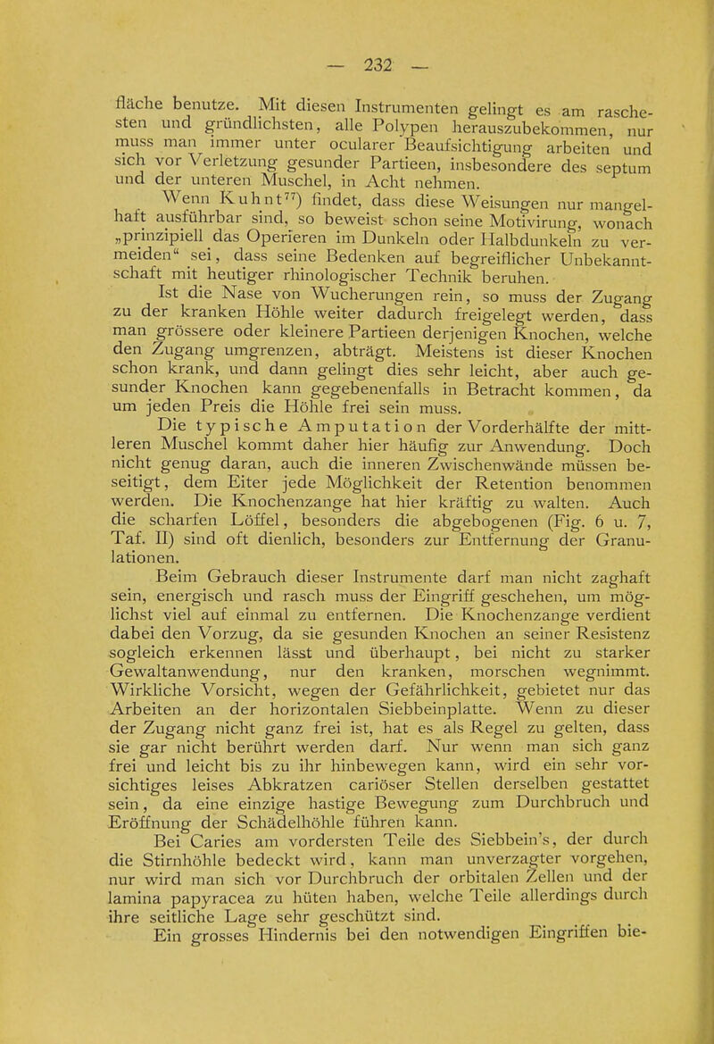 fläche benutze. Mit diesen Instrumenten gelingt es am rasche- sten und gründlichsten, alle Polypen herauszubekommen, nur muss man immer unter ocularer Beaufsichtigung arbeiten und sich vor Verletzung gesunder Partieen, insbesondere des septum und der unteren Muschel, in Acht nehmen. Wenn Kuhnt) findet, dass diese Weisungen nur mangel- haft ausführbar sind, so beweist schon seine Motivirung, wonach „prinzipiell das Operieren im Dunkeln oder Halbdunkeln zu ver- meiden sei, dass seine Bedenken auf begreiflicher Unbekannt- schaft mit heutiger rhinologischer Technik beruhen. Ist die Nase von Wucherungen rein, so muss der Zugang zu der kranken Höhle weiter dadurch freigelegt werden, dass man grössere oder kleinere Partieen derjenigen Knochen, welche den Zugang umgrenzen, abträgt. Meistens ist dieser Knochen schon krank, und dann gelingt dies sehr leicht, aber auch ge- sunder Knochen kann gegebenenfalls in Betracht kommen, da um jeden Preis die Höhle frei sein muss. Die typische Amputation der Vorderhälfte der mitt- leren Muschel kommt daher hier häufig zur Anwendung. Doch nicht genug daran, auch die inneren Zwischenwände müssen be- seitigt, dem Eiter jede Möglichkeit der Retention benommen werden. Die Knochenzange hat hier kräftig zu walten. Auch die scharfen Löffel, besonders die abgebogenen (Fig. 6 u. 7, Taf. II) sind oft dienlich, besondei-s zur Entfernung der Granu- lationen. Beim Gebrauch dieser Instrumente darf man nicht zaghaft sein, energisch und rasch muss der Eingriff geschehen, um mög- lichst viel auf einmal zu entfernen. Die Knochenzange verdient dabei den Vorzug, da sie gesunden Knochen an seiner Resistenz sogleich erkennen lässt und überhaupt, bei nicht zu starker Gewaltanwendung, nur den kranken, morschen wegnimmt. Wirkliche Vorsicht, wegen der Gefährlichkeit, gebietet nur das Arbeiten an der horizontalen Siebbeinplatte. Wenn zu dieser der Zugang nicht ganz frei ist, hat es als Regel zu gelten, dass sie gar nicht berührt werden darf. Nur wenn man sich ganz frei und leicht bis zu ihr hinbewegen kann, wird ein sehr vor- sichtiges leises Abkratzen cariöser Stellen derselben gestattet sein, da eine einzige hastige Bewegung zum Durchbruch und Erö&iung der Schädelhöhle führen kann. Bei Caries am vordersten Teile des Siebbein's, der durch die Stirnhöhle bedeckt wird, kann man unverzagter vorgehen, nur wird man sich vor Durchbruch der orbitalen Zellen und der lamina papyracea zu hüten haben, welche Teile allerdings durch ihre seitliche Lage sehr geschützt sind. Ein grosses Hindernis bei den notwendigen Eingriffen bie-