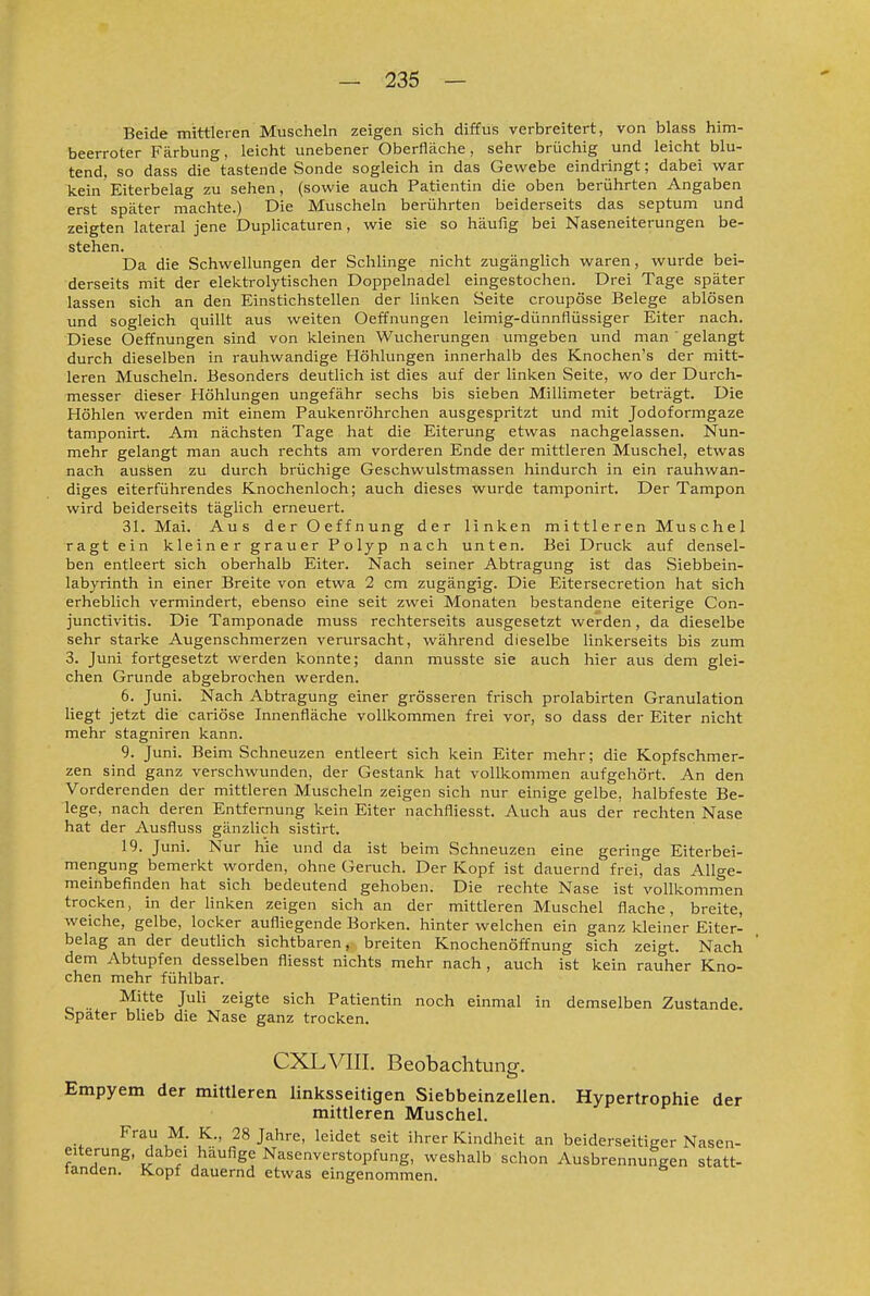 Beide mittleren Muscheln zeigen sich diffus verbreitert, von blass him- beerroter Färbung, leicht unebener Oberfläche, sehr brüchig und leicht blu- tend, so dass die tastende Sonde sogleich in das Gewebe eindringt; dabei war kein Eiterbelag zu sehen, (sowie auch Patientin die oben berührten Angaben erst später machte.) Die Muscheln berührten beiderseits das septum und zeigten lateral jene Duplicaturen, wie sie so häufig bei Naseneiterungen be- stehen. Da die Schwellungen der Schlinge nicht zugänglich waren, wurde bei- derseits mit der elektrolytischen Doppelnadel eingestochen. Drei Tage später lassen sich an den Einstichstellen der linken Seite croupöse Belege ablösen und sogleich quillt aus weiten Oeffnungen leimig-dünnflüssiger Eiter nach. Diese Oeffnungen sind von kleinen Wucherungen umgeben und man ' gelangt durch dieselben in i-auhwandige Höhlungen innerhalb des Knochen's der mitt- leren Muscheln. Besonders deutlich ist dies auf der linken Seite, wo der Durch- messer dieser Höhlungen ungefähr sechs bis sieben Millimeter beträgt. Die Höhlen werden mit einem Paukenröhrchen ausgespritzt und mit Jodoformgaze tamponirt. Am nächsten Tage hat die Eiterung etwas nachgelassen. Nun- mehr gelangt man auch rechts am vorderen Ende der mittleren Muschel, etwas nach austeen zu durch brüchige Geschwulstmassen hindurch in ein rauhwan- diges eiterführendes Knochenloch; auch dieses wurde tamponirt. Der Tampon wird beiderseits täglich erneuert. 31. Mai. Aus derOeffnung der linken mittleren Muschel ragt ein kleiner grauer Polyp nach unten. Bei Druck auf densel- ben entleert sich oberhalb Eiter. Nach seiner Abtragung ist das Siebbein- labyrinth in einer Breite von etwa 2 cm zugängig. Die Eitei'secretion hat sich erheblich vermindert, ebenso eine seit zwei Monaten bestandene eiterige Con- junctivitis. Die Tamponade muss rechterseits ausgesetzt werden, da dieselbe sehr starke Augenschmerzen verursacht, während dieselbe linkerseits bis zum 3. Juni fortgesetzt werden konnte; dann musste sie auch hier aus dem glei- chen Grunde abgebrochen werden. 6. Juni. Nach Abtragung einer grösseren frisch prolabirten Granulation Hegt jetzt die cariöse Innenfläche vollkommen frei vor, so dass der Eiter nicht mehr stagniren kann. 9. Juni. Beim Schneuzen entleert sich kein Eiter mehr; die Kopfschmer- zen sind ganz verschwunden, der Gestank hat vollkommen aufgehört. An den Vorderenden der mittleren Muscheln zeigen sich nur einige gelbe, halbfeste Be- lege, nach deren Entfernung kein Eiter nachfliesst. Auch aus der rechten Nase hat der Ausfluss gänzlich sistirt. 19. Juni. Nur hie und da ist beim Schneuzen eine geringe Eiterbei- mengung bemerkt worden, ohne Geruch. Der Kopf ist dauernd frei, das Allge- meinbefinden hat sich bedeutend gehoben. Die rechte Nase ist vollkommen trocken, in der hnken zeigen sich an der mittleren Muschel flache, breite, weiche, gelbe, locker aufliegende Borken, hinter welchen ein ganz kleiner Eiter- belag an der deutlich sichtbaren, breiten Knochenöffnung sich zeigt. Nach dem Abtupfen desselben fliesst nichts mehr nach , auch ist kein rauher Kno- chen mehr fühlbar. Mitte JuH zeigte sich Patientin noch einmal in demselben Zustande. Später blieb die Nase ganz trocken. CXLVIII. Beobachtung. Empyem der mittleren linksseitigen Siebbeinzellen. Hypertrophie der mittleren Muschel. Frau M. K., 28 Jahre, leidet seit ihrer Kindheit an beiderseitiger Nasen- eiterung, dabei häufige Nasenverstopfung, weshalb schon Ausbrennungen statt- tanden. Kopf dauernd etwas eingenommen.