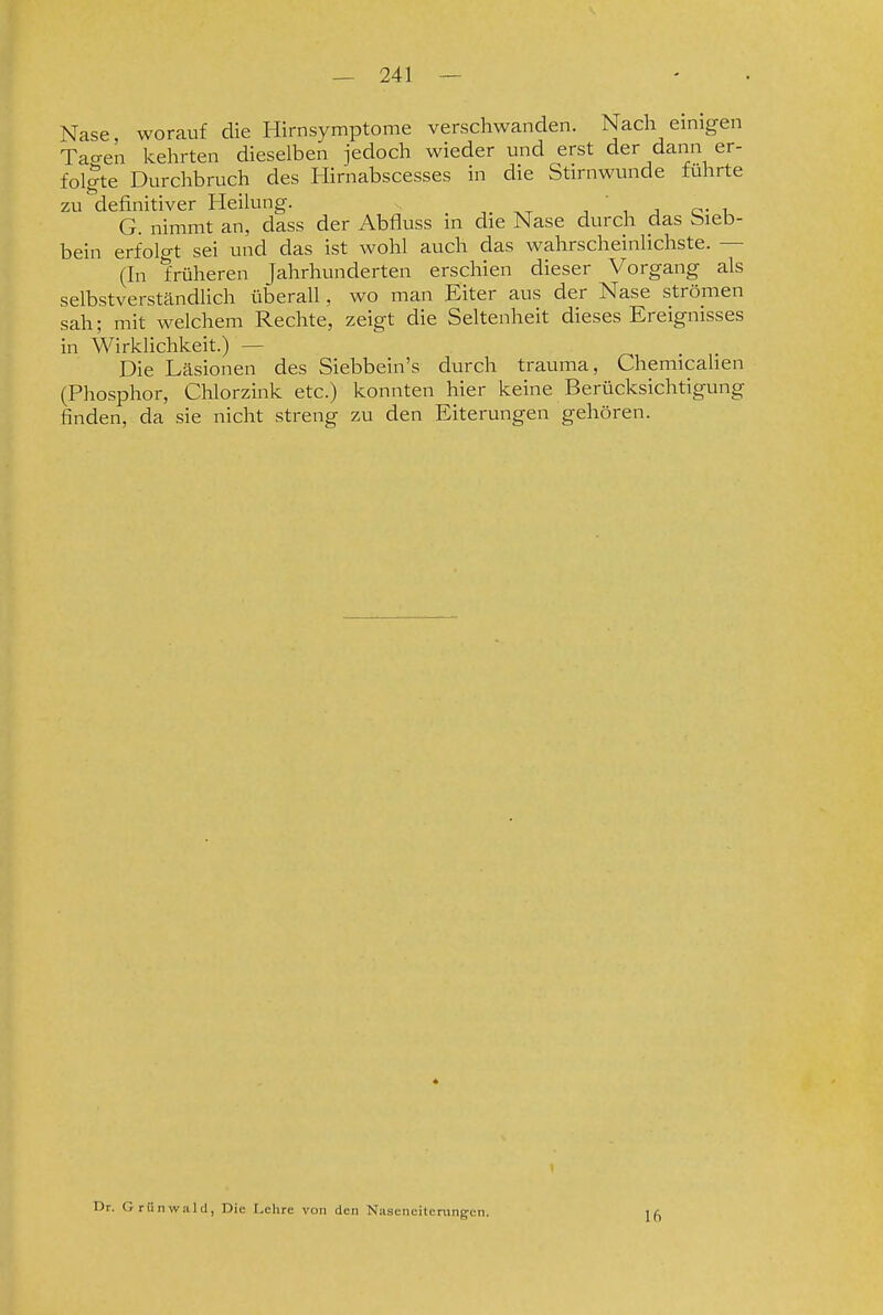 Nase, worauf die Hirnsymptome verschwanden. Nach emigen Tacren kehrten dieselben jedoch wieder und erst der dann er- fol|te Durchbruch des Hirnabscesses in die Stirnwunde führte zu definitiver Heilung. , , j o- u G. nimmt an, dass der Abfiuss in die Nase durch das Sieb- bein erfolo-t sei und das ist wohl auch das wahrscheinlichste. — (In früheren Jahrhunderten erschien dieser Vorgang als selbstverständlich überall, wo man Eiter aus der Nase strömen sah; mit welchem Rechte, zeigt die Seltenheit dieses Ereignisses in Wirklichkeit.) — Die Läsionen des Siebbein's durch trauma, Chemicahen (Phosphor, Chlorzink etc.) konnten hier keine Berücksichtigung finden, da sie nicht streng zu den Eiterungen gehören. Dr. Grünwiild, Die Lehre von den Nascneitcningen. 16