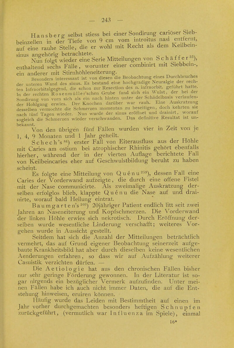 Hansberg selbst stiess bei einer Sondirung canöser Sieb- beiazellen in der Tiefe von 9 cm voni introitus nasi entfernt, auf eine rauhe Stelle, die er wohl mit Recht als dem Keilbem- sinus angehörig betrachtete. c u--ef .'i5\ Nun folgt wieder eine Serie Mitteilungen von S c h a f f e r •^''), enthaltend sechs Fälle, worunter einer combinirt mit Siebbein-, ein anderer mit Stirnhöhleneiterung. . uu i Besonders interessant ist von diesen die Beobachtung eines Durchbruches der unteren Wand des sinus. Es bestand eine hochgradige Neuralgie der rech- ten Infraorbitalgegend, die schon zur Resection des n infraorbit. gefuhrt hatte. In der rechten Ro s e nmülle r'schen Gmbe fand sich ein Wulst, der bei der Sondirung von vorn sich als ein nach hinten unter der Schcädelbasis verlaufen- der Hohlgang erwies. Der Knochen darüber war rauh. Eine Auskratzung desselben vermochte die Schmerzen momentan zu beseitigen, doch kehrten sie nach lünf Tagen wieder. Nun wurde der sinus eröffnet und drainirt, worauf sogleich die Schmerzen wieder verschwanden. Das definitive Resultat ist un- bekannt. . . ry • Von den übrigen fünf Fällen wurden vier in Zeit von je 1, 4, 9 Monaten und 1 Jahr geheilt. S c h e c h 's erster Fall von Eiterausfluss aus der Höhle mit Caries am ostium bei atrophischer Rhinitis gehört ebenfalls hierher, während der in der vierten Auflage berichtete Fall von Keilbeincaries eher auf Geschwulstbildung beruht zu haben scheint. Es folgte eine Mitteilung von Q u e n u ^^^), dessen Fall eine Caries der Vorderwand aufzeigte, die durch eine offene Fistel mit der Nase communicirte. Als zweimalige Auskratzung der- selben erfolglos bheb, klappte Quenu die Nase auf und drai- nirte, worauf bald Heilung eintrat. Baumgarte n's ^^°) 20jähriger Patient endlich litt seit zwei Jahren an Naseneiterung und Kopfschmerzen. Die Vorderwand der linken Höhle erwies sich nekrotisch. Durch Eröffnung der- selben wurde wesentliche Linderung verschafft; weiteres Vor- gehen wurde in Aussicht gestellt. Seitdem hat sich die Anzahl der Mitteilungen beträchtlich vermehrt, das auf Grund eigener Beobachtung seinerzeit aufge- baute Krankheitsbild hat aber durch dieselben keine wesentlichen Aenderungen erfahren, so dass wir auf Aufzählung weiterer Casuistik verzichten dürfen. — Die Aetiologie hat aus den chronischen Fällen bisher nur sehr geringe Förderung gewonnen. In der Literatur ist so- gar nirgends ein beziiglicher Vermerk aufzufinden. Unter mei- nen Fällen habe ich auch nicht immer Daten, die auf die Ent- stehung hinweisen, eruiren können. Häufig wurde das Leiden mit Bestimmtheit auf einen im Jahr vorher durchgemachten besonders heftigen Schnupfen zurückgeführt, (vermutlich war Influenza im Spiele), einmal 16*