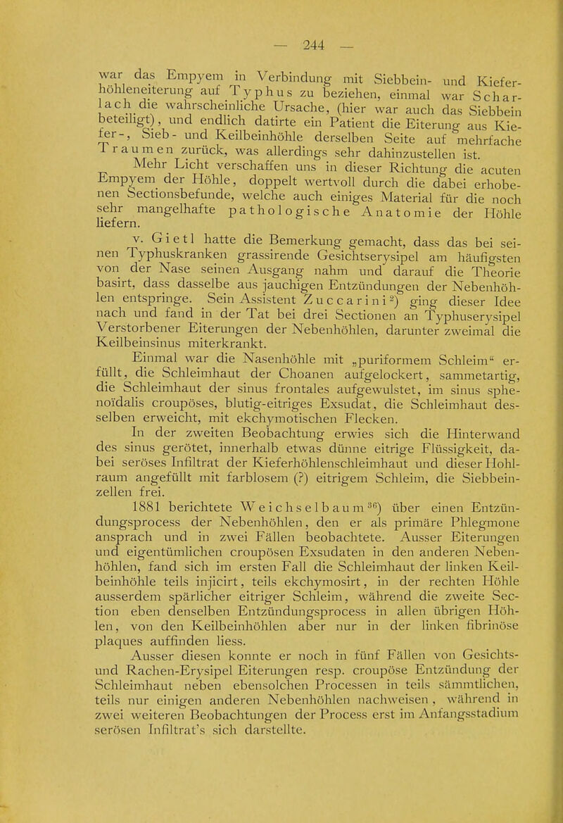 war das Empyem in Verbindung mit Siebbein- und Kiefer- höh eneiterung auf Typhus zu beziehen, einmal war Schar- lach die wahrscheinliche Ursache, (hier war auch das Siebbein beteiligt), und endlich datirte ein Patient die Eiterung aus Kie- fer-, Sieb- und Keilbeinhöhle derselben Seite auf mehrfache i räumen zurück, was allerdings sehr dahinzustellen ist. Mehr Licht verschaffen uns in dieser Richtung die acuten Empyem der Höhle, doppelt wertvoll durch die dabei erhobe- nen Sectionsbefunde, welche auch einiges Material für die noch sehr mangelhafte pathologische Anatomie der Höhle liefern. V. G i e 11 hatte die Bemerkung gemacht, dass das bei sei- nen Typhuskranken grassirende Gesichtserysipel am häufigsten von der Nase seinen Ausgang nahm und darauf die Theorie basirt, dass dasselbe aus jauchigen Entzündungen der Nebenhöh- len entspringe. Sein Assistent Z u c c a r i n i 2) ging dieser Idee nach und fand in der Tat bei drei Sectionen an Typhuserysipel Verstorbener Eiterungen der Nebenhöhlen, darunter zweimal die Keilbeinsinus miterkrankt. Einmal war die Nasenhöhle mit „puriformem Schleim er- füllt, die Schleimhaut der Choanen aufgelockert, sammetartig, die Schleimhaut der sinus frontales aufgewulstet, im sinus sphe- noidalis croupöses, blutig-eitriges Exsudat, die Schleimhaut des- selben erweicht, mit ekchymotischen Flecken. In der zweiten Beobachtung erwies sich die Hinterwand des sinus gerötet, innerhalb etwas dünne eitrige Flüssigkeit, da- bei seröses Infiltrat der Kieferhöhlenschleimhaut und dieser Hohl- raum angefüllt mit farblosem (?) eitrigem Schleim, die Siebbein- zellen frei. 1881 berichtete W e i c hs e 1 b au m ^''') über einen Entzün- dungsprocess der Nebenhöhlen, den er als primäre Phlegmone ansprach und in zwei Fällen beobachtete. Ausser Eiterungen und eigentümlichen croupösen Exsudaten in den anderen Neben- höhlen, fand sich im ersten Fall die Schleimhaut der linken Keil- beinhöhle teils injicirt, teils ekchymosirt, in der rechten Höhle ausserdem spärlicher eitriger Schleim, während die zweite Sec- tion eben denselben Entzündungsprocess in allen übrigen Höh- len, von den Keilbeinhöhlen aber nur in der linken fibrinöse plaques auffinden liess. Ausser diesen konnte er noch in fünf Fällen von Gesichts- und Rachen-Erysipel Eiterungen resp. croupöse Entzündung der Schleimhaut neben ebensolchen Processen in teils sämnitlichen, teils nur einigen anderen Nebenhöhlen nachweisen , während in zwei weiteren Beobachtungen der Process erst im Anfangsstadium serösen Tnfiltrat's sich darstellte.