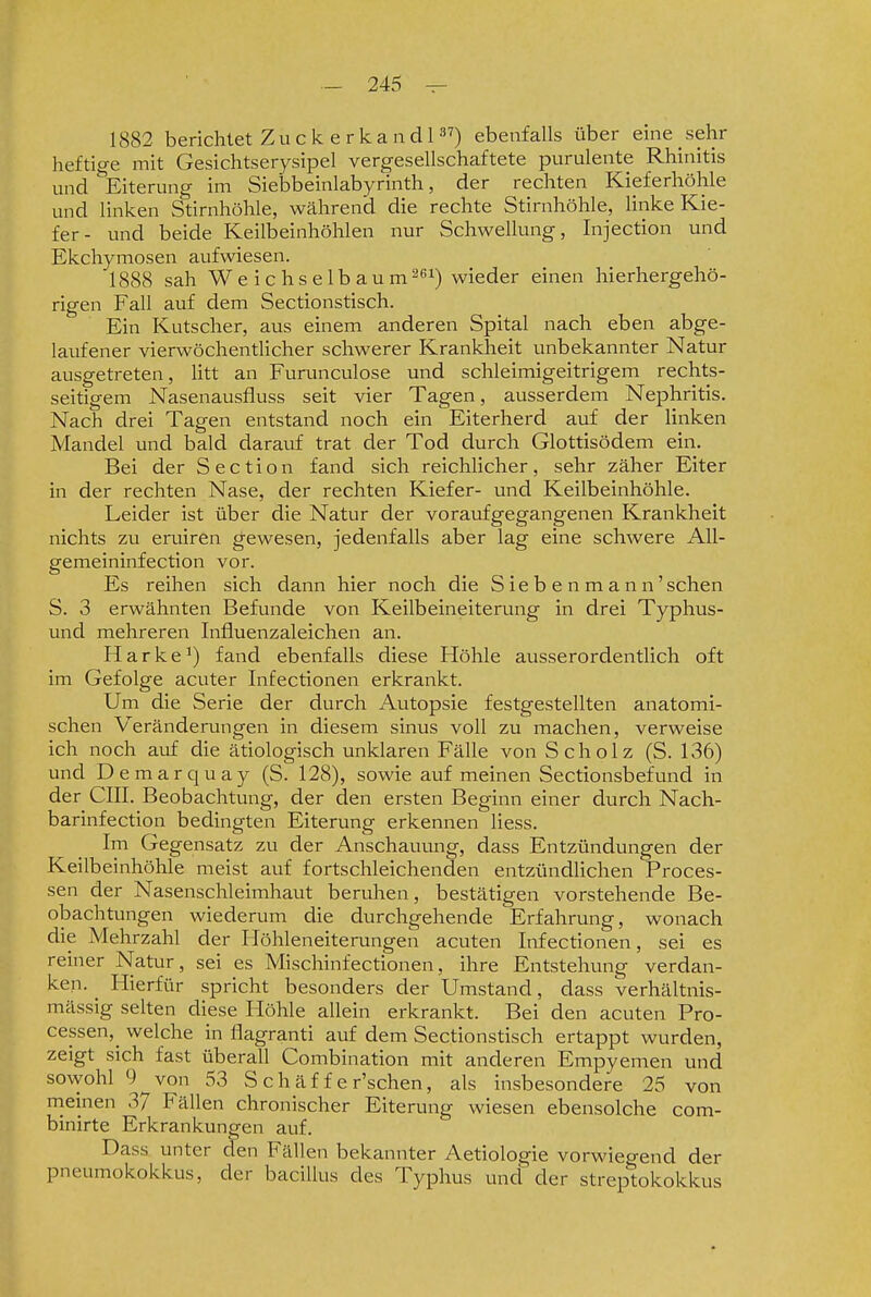 1882 berichtet Zuck er kaadl) ebenfalls über eine sehr heftige mit Gesichtserysipel vergesellschaftete purulente Rhinitis und ^'Eiterung im Siebbeinlabyrinth, der rechten Kieferhöhle und linken Stirnhöhle, während die rechte Stirnhöhle, Unke Kie- fer- und beide Keilbeinhöhlen nur Schwellung, Injection und Ekchymosen aufwiesen. 1888 sah W e i c hs e Ib au m^ßi) wieder einen hierhergehö- rigen Fall auf dem Sectionstisch. Ein Kutscher, aus einem anderen Spital nach eben abge- laufener vierwöchentlicher schwerer Kranklaeit unbekannter Natur ausgetreten, litt an Funmculose und schleimigeitrigem rechts- seitigem Nasenausfluss seit vier Tagen, ausserdem Nephritis. Nach drei Tagen entstand noch ein Eiterherd auf der linken Mandel und bald darauf trat der Tod durch Glottisödem ein. Bei der Section fand sich reichlicher, sehr zäher Eiter in der rechten Nase, der rechten Kiefer- und Keilbeinhöhle. Leider ist über die Natur der voraufgegangenen Krankheit nichts zu eruiren gewesen, jedenfalls aber lag eine schwere All- gemeininfection vor. Es reihen sich dann hier noch die S ie b e n m a n n'sehen S. 3 erwähnten Befunde von Keilbeineiterung in drei Typhus- und mehreren Infiuenzaleichen an. Harke^) fand ebenfalls diese Höhle ausserordentlich oft im Gefolge acuter Infectionen erkrankt. Um die Serie der durch Autopsie festgestellten anatomi- schen Veränderungen in diesem sinus voll zu machen, verweise ich noch auf die ätiologisch unklaren Fälle von Scholz (S. 136) und Demarquay (S. 128), sowie auf meinen Sectionsbefund in der cm. Beobachtung, der den ersten Beginn einer durch Nach- barinfection bedingten Eiterung erkennen Hess. Im Gegensatz zu der Anschauung, dass Entzündungen der Keilbeinhöhle meist auf fortschleichenden entzündlichen Proces- sen der Nasenschleimhaut beruhen, bestätigen vorstehende Be- obachtungen wiederum die durchgehende Erfahrung, wonach die Mehrzahl der Höhleneiterungen acuten Infectionen, sei es reiner Natur, sei es Mischinfectionen, ihre Entstehung verdan- ken. ^ Hierfür spricht besonders der Umstand, dass verhältnis- mässig selten diese Höhle allein erkrankt. Bei den acuten Pro- cessen,^ welche in flagranti auf dem Sectionstisch ertappt wurden, zeigt sich fast überall Combination mit anderen Empyemen und sowohl 9 von 53 S c h ä f f e r'schen, als insbesondere 25 von meinen 3/ Fällen chronischer Eiterung wiesen ebensolche com- binirte Erkrankungen auf. Dass unter den Fällen bekannter Aetiologie vorwiegend der Pneumokokkus, der baciUus des Typhus und der Streptokokkus