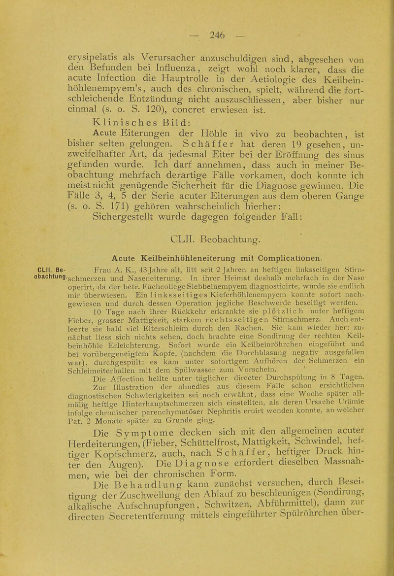 erysipelatis als Verursacher anzuschuldigen sind, abgesehen von den Befunden bei Influenza, zeigt wohl noch klarer, dass die acute Infection die Hauptrolle in der Aetiologie des Keilbein- höhlenempyem's, auch des chronischen, spielt, während die fort- schleichende Entzündung nicht auszuschliessen, aber bisher nur einmal (s. o. S. 120), concret erwiesen ist. Klinisches Bild: Acute Eiterungen der Höhle in vivo zu beobachten, ist bisher selten gelungen. Schäffer hat deren 19 gesehen, un- zweifelhafter Art, da jedesmal Eiter bei der Eröffnung des sinus gefunden wurde. Ich darf annehmen, dass auch in meiner Be- obachtung mehrfach derartige Fälle vorkamen, doch konnte ich meist nicht genügende Sicherheit für die Diagnose gewinnen. Die Fälle 3, 4, 5 der Serie acuter Eiterungen aus dem oberen Gange (s. o. S. I7I) gehören wahrscheinlich hierher: Sichergestellt wurde dagegen folgender Fall: CLII. Beobachtung. Acute Keilbeinhöhleneiterung mit Complicationen. CLII. Be- Frau A. K., 43Jahi-e alt, litt seit 2 Jahren an heftigen linksseitigen Stirn- obaclitung.gpj^^gj.2gii und Naseneiterung. In ihrer Heimat deshalb mehrfach in der Nase operirt, da der betr. Fachcollege Siebbeinempyem diagnosticirte, wurde sie endlich mir überwiesen. Ein 1 inksseitiges Kieferhöhlenempyem konnte sofort nach- gewiesen und durch dessen Operation jegliche Beschwerde beseitigt werden. 10 Tage nach ihrer Rückkehr erkrankte sie plötzlich unter heftigem Fieber, grosser Mattigkeit, starkem rechtsseitigen Stirnschmerz. Auch ent- leerte sie bald viel Eiterschleim durch den Rachen. Sie kam wieder her: zu- nächst Hess sich nichts sehen, doch brachte eine Sondirung der rechten Keil- beinhöhle Erleichterung. Sofort wurde ein Keilbeinröhrchen eingeführt und bei vorübergeneigtem Kopfe, (nachdem die Durchblasung negativ ausgefallen war), durchgespült: es kam unter sofortigem Aufhören der Schmerzen ein Schleimeiterballen mit dem Spülwasser zum Vorschein. Die Affection heilte unter täglicher directer Durchspülung in 8 Tagen. Zur Illustration der ohnedies aus diesem Falle schon ersichtlichen diagnostischen Schwierigkeiten sei noch erwähnt, dass eine Woche später all- mälig heftige Hinterhauptschmerzen sich einstellten, als deren Ursache Urämie infolge clironischer parenchymatöser Nephritis eruirt wenden konnte, an welcher Fat. 2 Monate später zu Grunde ging. Die Symptome decken sich mit den allgemeinen acuter Herdeiterungen, (Fieber, Schüttelfrost, Mattigkeit, Schwindel, hef- tiger Kopfschmerz, auch, nach Schäffer, heftiger Druck hm- ter den Augen). Die Diagnose erfordert dieselben Massnah- men, wie bei der chronischen Form. , , o • Die Behandlung kann zunächst versuchen, durch Besei- tigung der Zuschwellung den Ablauf zu beschleunigen (Sondirung, alkalische Aufschnupfungen, Schwitzen, Abführmittel), dann zur directen Secretentfernung mittels eingeführter Spülröhrchen über-