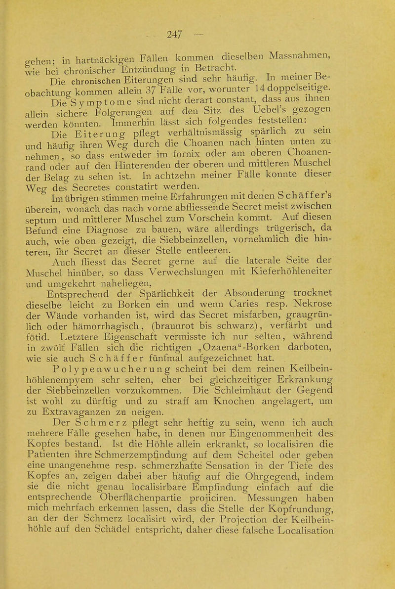 crehen; in hartnäckigen Fällen kommen dieselben Massnahmen, wie bei chronischer Entzündung in Betracht. _ Die chronischen Eiterungen sind sehr häufig. In meiner .Be- obachtung kommen allein 37 Fälle vor, worunter 14 doppelseitige. Die Symptome sind nicht derart constant, dass aus ihnen allein sichere Folgerungen auf den Sitz des Uebel's gezogen werden könnten. Immerhin lässt sich folgendes feststellen: _ Die Eiterung pflegt verhältnismässig spärhch zu sein und häufig ihren Weg durch die Choanen nach hinten unten zu nehmen, so dass entweder im fornix oder am oberen Choanen- rand oder auf den Hinterenden der oberen und mittleren Muschel der Belag zu sehen ist. In achtzehn meiner Fälle konnte dieser Weg des Secretes constatirt werden. ^ Im übrigen stimmen meine Erfahrungen mit denen S chäf f er s überein, wonach das nach vorne abfliessende Secret meist zwischen septum und mittlerer Muschel zum Vorschein kommt. Auf diesen Befund eine Diagnose zu bauen, wäre allerdings trügerisch, da auch, wie oben gezeigt, die Siebbeinzellen, vornehmlich die hin- teren, ihr Secret an dieser Stelle entleeren. Auch fliesst das Secret gerne auf die laterale Seite der Muschel hinüber, so dass Verwechslungen mit Kieferhöhleneiter und umgekehrt naheliegen, Entsprechend der Spärlichkeit der Absonderung trocknet dieselbe leicht zu Borken ein und wenn Caries resp. Nekrose der Wände vorhanden ist, wird das Secret misfarben, graugrün- lich oder hämorrhagisch, (braunrot bis schwarz), verfärbt und fötid. Letztere Eigenschaft vermisste ich nur selten, während in zwölf Fällen sich die richtigen „Ozaena-Borken darboten, wie sie auch Schäffer fünfmal aufgezeichnet hat. Polypenwucherung scheint bei dem reinen Keilbein- höhlenempyem sehr selten, eher bei gleichzeitiger Erkrankung der Siebbeinzellen vorzukommen. Die Schleimhaut der Gegend ist wohl zu dürftig und zu straff am Knochen angelagert, um zu Extravaganzen zu neigen. Der Schmerz pflegt sehr heftig zu sein, wenn ich auch mehrere Fälle gesehen habe, in denen nur Eingenommenheit des Kopfes bestand. Ist die Höhle allein erkrankt, so localisiren die Patienten ihre Schmerzempfindung auf dem Scheitel oder geben eine unangenehme resp. schmerzhafte Sensation in der Tiefe des Kopfes an, zeigen dabei aber häufig auf die Ohrgegend, indem sie die nicht genau localisirbare Empfindung einfach auf die entsprechende Oberflächenpartie projiciren. Messungen haben mich mehrfach erkennen lassen, dass die Stelle der Kopfrundung, an der der Schmerz localisirt wird, der Projection der Keilbein- höhle auf den Schädel entspricht, daher diese falsche Localisation