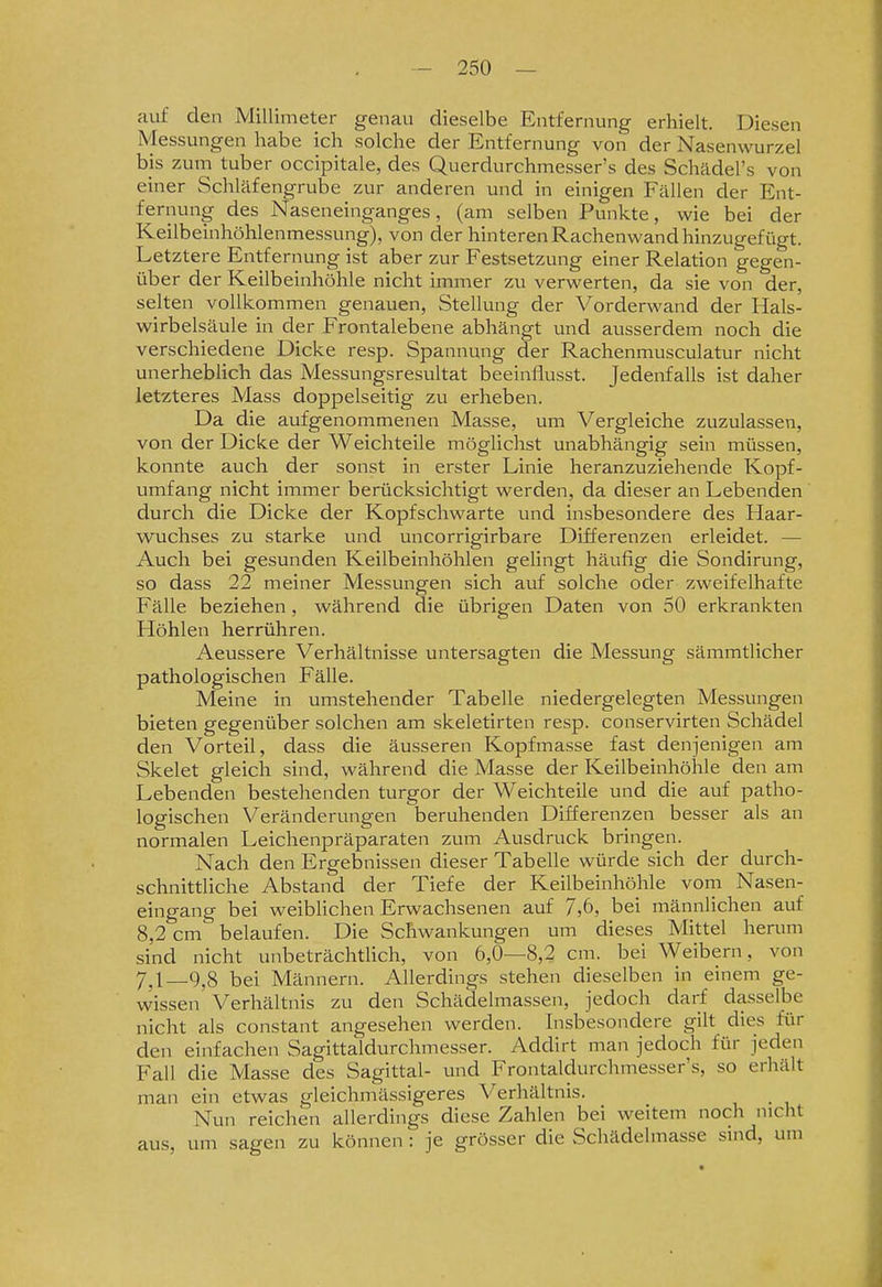 auf den Millimeter genau dieselbe Entfernung erhielt. Diesen Messungen habe ich solche der Entfernung von der Nasenwurzel bis zum tuber occipitale, des Querdurchmesser's des Schädel's von einer Schläfengrube zur anderen und in einigen Fällen der Ent- fernung des Naseneinganges, (am selben Punkte, wie bei der Keilbeinhöhlenmessung), von der hinteren Rachenwand hinzugefügt. Letztere Entfernung ist aber zur Festsetzung einer Relation gegen- über der Keilbeinhöhle nicht immer zu verwerten, da sie von der, selten vollkommen genauen, Stellung der Vorderwand der Hals- wirbelsäule in der Frontalebene abhängt und ausserdem noch die verschiedene Dicke resp. Spannung der Rachenmusculatur nicht unerheblich das Messungsresultat beeinflusst. Jedenfalls ist daher letzteres Mass doppelseitig zu erheben. Da die aufgenommenen Masse, um Vergleiche zuzulassen, von der Dicke der Weichteile möghchst unabhängig sein müssen, konnte auch der sonst in erster Linie heranzuziehende Kopf- umfang nicht immer berücksichtigt werden, da dieser an Lebenden durch die Dicke der Kopfschwarte und insbesondere des Haar- w^uchses zu starke und uncorrigirbare Differenzen erleidet. — Auch bei gesunden Keilbeinhöhlen gelingt häufig die Sondirung, so dass 22 meiner Messungen sich auf solche oder zweifelhafte Fälle beziehen , während die übrigen Daten von 50 erkrankten Höhlen herrühren. Aeussere Verhältnisse untersagten die Messung sämmtlicher pathologischen Fälle. Meine in umstehender Tabelle niedergelegten Messungen bieten gegenüber solchen am skeletirten resp. conservirten Schädel den Vorteil, dass die äusseren Kopfmasse fast denjenigen am Skelet gleich sind, während die Masse der Keilbeinhöhle den am Lebenden bestehenden turgor der Weichteile und die auf patho- logischen Veränderungen beruhenden Differenzen besser als an normalen Leichenpräparaten zum Ausdruck bringen. Nach den Ergebnissen dieser Tabelle würde sich der durch- schnittliche Abstand der Tiefe der Keilbeinhöhle vom Nasen- eingang bei weiblichen Erwachsenen auf 7,6, bei männlichen auf 8,2 cm belaufen. Die Schwankungen um dieses Mittel herum sind nicht unbeträchtlich, von 6,0—8,2 cm. bei Weibern, von 7J_9^8 bei Männern. Allerdings stehen dieselben in einem ge- wissen Verhältnis zu den Schädelmassen, jedoch darf dasselbe nicht als constant angesehen werden. Insbesondere gilt dies für den einfachen Sagittaldurchmesser. Addirt man jedoch für jeden Fall die Masse des Sagittal- und Frontaldurchmesser's, so erhält man ein etwas gleichmässigeres Verhältnis. Nun reichen allerdings diese Zahlen bei weitem noch nicht aus, um sagen zu können : je grösser die Schädelmasse sind, um