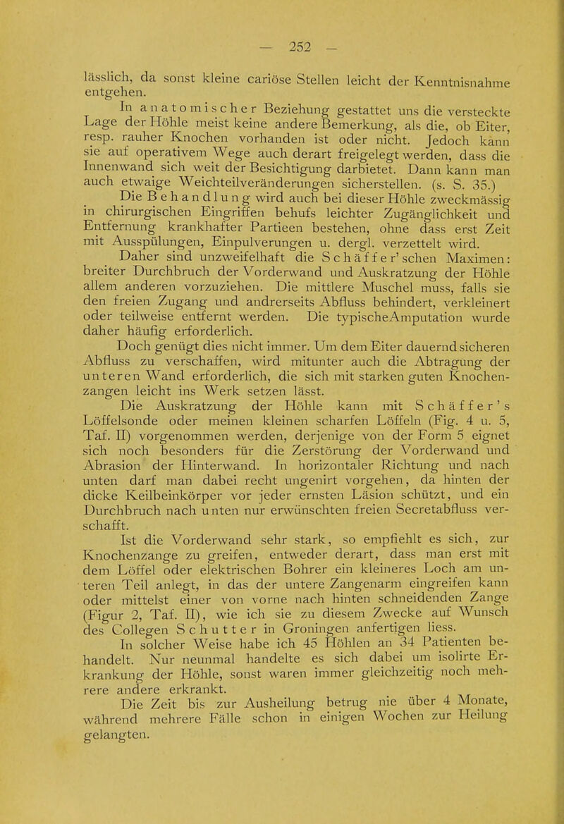 lässlich, da sonst kleine cariöse Stellen leicht der Kenntnisnahme entgehen. In anatomischer Beziehung gestattet uns die versteckte Lage der Höhle meist keine andere Bemerkung, als die, ob Eiter, resp. rauher Knochen vorhanden ist oder nicht. Jedoch kann sie auf operativem Wege auch derart freigelegt werden, dass die Innenwand sich weit der Besichtigung darbietet. Dann kann man auch etwaige Weichteilveränderungen sicherstellen, (s. S. 35.) Die Behandlung wird auch bei dieser Höhle zweckmässig in chirurgischen Eingriffen behufs leichter Zugänglichkeit und Entfernung krankhafter Partieen bestehen, ohne dass erst Zeit mit Ausspülungen, Einpulverungen u. dergl. verzettelt wird. Daher sind unzweifelhaft die S c h ä f f e r' sehen Maximen: breiter Durchbruch der Vorderwand und Auskratzung der Höhle allem anderen vorzuziehen. Die mittlere Muschel muss, falls sie den freien Zugang und andrerseits Abfluss behindert, verkleinert oder teilweise entfernt werden. Die typischeAmputation wurde daher häufig erforderlich. Doch genügt dies nicht immer. Um dem Eiter dauernd sicheren Abfluss zu verschaffen, wird mitunter auch die Abtragung der unteren Wand erforderlich, die sich mit starken guten Knochen- zangen leicht ins Werk setzen lässt. Die Auskratzung der Höhle kann mit Schäffer's Löffelsonde oder meinen kleinen scharfen Löffeln (Fig. 4 u. 5, Taf. II) vorgenommen werden, derjenige von der Form 5 eignet sich noch besonders für die Zerstörung der Vorderwand und Abrasion der Hinterwand. In horizontaler Richtung und nach unten darf man dabei recht ungenirt vorgehen, da hinten der dicke Keilbeinkörper vor jeder ernsten Läsion schützt, und ein Durchbruch nach unten nur erwünschten freien Secretabfluss ver- schafft. Ist die Vorderwand sehr stark, so empfiehlt es sich, zur Knochenzange zu greifen, entweder derart, dass man erst mit dem Löffel oder elektrischen Bohrer ein kleineres Loch am un- teren Teil anlegt, in das der untere Zangenarm eingreifen kann oder mittelst einer von vorne nach hinten schneidenden Zange (Figur 2, Taf. II), wie ich sie zu diesem Zwecke auf Wunsch des Collegen S c h u 11 e r in Groningen anfertigen liess. In solcher Weise habe ich 45 Höhlen an 34 Patienten be- handelt. Nur neunmal handelte es sich dabei um isolirte Er- krankung der Höhle, sonst waren immer gleichzeitig noch meh- rere andere erkrankt. Die Zeit bis zur Ausheilung betrug nie über 4 Monate, während mehrere Fälle schon in einigen Wochen zur Heilung gelangten.