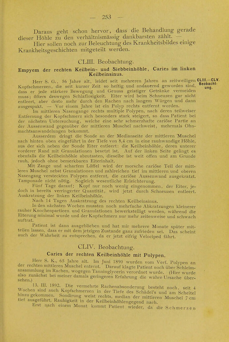 Daraus geht schon hervor, dass die Behandlung gerade . dieser Höhle zu den verhältnismässig dankbarsten zählt. — Hier sollen noch zur Beleuchtung des Krankheitsbildes einige Krankheitsgeschichten mitgeteilt werden. CLIII. Beobachtung. Empyem der rechten Keilbein- und Siebbeinhöhle, Caries im linken Keilbeinsinus. Herr S. G., 56 Jahre alt, leidet seit mehreren Jahi-en an zeitweiligen CLIII.—CLV. Kopfschmerzen, die seit kurzer Zeit so heftig und andauernd geworden sind, dass er jede stärkere Bewegung und Genuss geistiger Getränke vermeiden muss; öfters deswegen Schlaflosigkeit. Eiter wird beim Schneuzen gar nicht entleert, aber desto mehr durch den Rachen nach langem Würgen und dann ausgespukt. — Vor einem Jahre ist ein Polyp rechts entfernt worden. Im mittleren Nasengange rechts multiple Polypen, nach deren teilweiser Entfernung der Kopfschmerz sich besonders stark steigert, so dass Patient bei der nächsten Untersuchung, welche eine sehr schmerzhafte cariöse Partie an der Aussenwand gegenüber der mittleren Muschel nachweist, mehrmals Ohn- machtsanwandelungen bekommt. Ausserdem dringt die Sonde an der Medianseite der mittleren Muschel nach hinten oben eingeführt in der Tiefe von 8,4 cm in eine rauhwandige Höhle, aus der sich neben der Sonde Eiter entleert: die Keilbeinhöhle, deren unterer vorderer Rand mit Granulationen besetzt ist. Auf der linken Seite gelingt es ebenfalls die Keilbeinhöhle abzutasten, dieselbe ist weit offen und am Grunde rauh, jedoch ohne bemerkbaren Eiterinhalt. Mit Zange und scharfem Löffel wird der morsche cariöse Teil der mitt- leren Muschel nebst Granulationen und zahlreichen tief im mittleren und oberen Nasengang versteckten Polypen entfernt, die cariöse Aussenwand ausgekratzt. Tamponade nicht nötig. Sogleich wesentliche Erleichterung. Fünf Tage darauf; Kopf nur noch wenig eingenommen, der Eiter, je- doch in bereits verringerter Quantität, wird jetzt durch Schneuzen entleert. Auskratzung der linken Keilbeinhöhle. Nach 14 Tagen Auskratzung des rechten Keilbeinsinus. In den nächsten Wochen mussten noch mehrfache Abkratzungen kleinerer rauher Knochenpartieen und Granulationen bewerksteUigt werden, während die Eiterung minimal wurde und der Kopfschmerz nur mehr zeitenweise und schwach auftrat. Patient ist dann ausgeblieben und hat mir mehrere Monate später mit- teilen lassen, dass er mit dem jetzigen Zustande ganz zufrieden sei. Das scheint auch der Wahrheit zu entsprechen, da er jetzt eifrig Velociped fährt. CLIV. Beobachtung. Caries der rechten Keilbeinhöhle mit Polypen. Herr S. K., 65 Jahre alt. Im Juni 1890 wurden vom Verf. Polypen an der rechten mittleren Muschel enternt. Darauf klagte Patient noch über Schleim- ansammlung im Rachen, wogegen Tanninglycerin verordnet wurde. (Hier wurde also zunächst bei meiner damals geringeren Erfahrung die wahre Ursache über- sehen.) 13. III. 1892. Die vermehrte Rachenabsonderung besteht noch, seit 4 Wochen sind auch Kopfschmerzen in der Tiefe des Schädel's und am Scheitel hinzugekommen Sondirung weist rechts, median der mittleren Muschel 7cm tief ausgeführt, Rauhigkeit in der Keilbeinhöhlengegend nach Erst nach einem Monat kommt Patient wieder, da die Schmerzen