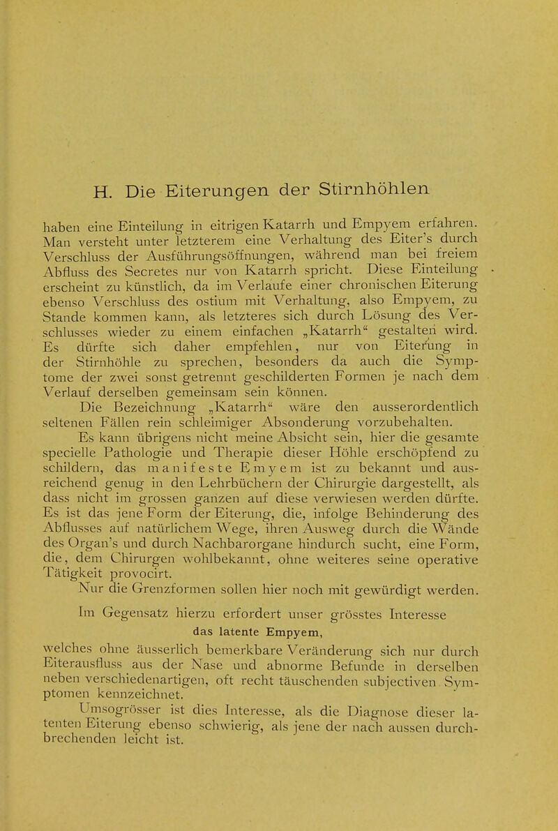 H. Die Eiterungen der Stirnhöhlen haben eine Einteilung in eitrigen Katarrh und Empyem erfahren. Man versteht unter letzterem eine Verhaltung des Eiter's durch Verschluss der Ausführungsöffnungen, während man bei freiem Abfluss des Secretes nur von Katarrh spricht. Diese Einteilung erscheint zu künstlich, da im Verlaufe einer chronischen Eiterung ebenso Verschluss des ostium mit Verhaltung, also Empyem, zu Stande kommen kann, als letzteres sich durch Lösung des Ver- schlusses wieder zu einem einfachen „Katarrh gestalten wird. Es dürfte sich daher empfehlen, nur von Eitet'ung in der Stirnhöhle zu sprechen, besonders da auch die Symp- tome der zwei sonst getrennt geschilderten Formen je nach dem Verlauf derselben gemeinsam sein können. Die Bezeichnung „Katarrh wäre den ausserordentlich seltenen Fällen rein schleimiger Absonderung vorzubehalten. Es kann übrigens nicht meine Absicht sein, hier die gesamte specielle Pathologie und Therapie dieser Höhle erschöpfend zu schildern, das manifeste E m y e m ist zu bekannt und aus- reichend genug in den Lehrbüchern der Chirurgie dargestellt, als dass nicht im grossen ganzen auf diese verwiesen werden dürfte. Es ist das jene Form der Eiterung, die, infolge Behinderung des Abflusses auf natürlichem Wege, ihren Ausweg durch die Wände des Organ's und durch Nachbarorgane hindurch sucht, eine Form, die, dem Chirurgen wohlbekannt, ohne weiteres seine operative Tätigkeit provocirt. Nur die Grenzformen sollen hier noch mit gewürdigt werden. Im Gegensatz hierzu erfordert unser grösstes Interesse das latente Empyem, welches ohne äusserlich bemerkbare Veränderung sich nur durch Eiterausfluss aus der Nase und abnorme Befunde in derselben neben verschiedenartigen, oft recht täuschenden subjectiven Sym- ptomen kennzeichnet. Umsogrösser ist dies Interesse, als die Diagnose dieser la- tenten Eiterung ebenso schwierig, als jene der nach aussen durch- brechenden leicht ist.