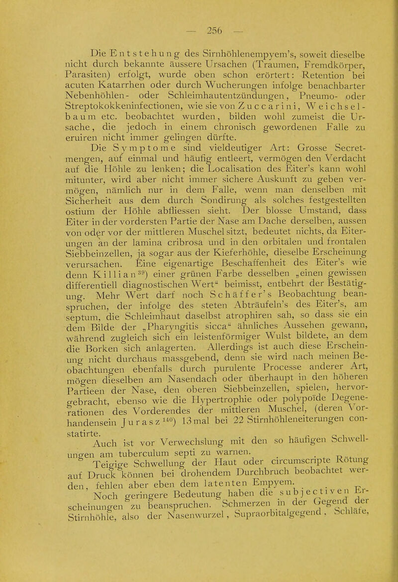 Die Entstehung des Sirnhöhlenempyem's, soweit dieselbe nicht durch bekannte äussere Ursachen (Traumen, Fremdkörper, Parasiten) erfolgt, wurde oben schon erörtert: Retention bei acuten Katarrhen oder durch Wucherungen infolge benachbarter Nebenhöhlen- oder Schleimhautentzündungen, Pneumo- oder Streptokokkeninf ectionen, wie sie von Zuccarini, Weichsel- baum etc. beobachtet wurden, bilden wohl zumeist die Ur- sache , die jedoch in einem chronisch gewordenen Falle zu eruiren nicht immer gelingen dürfte. Die Symptome sind vieldeutiger Art: Grosse Secret- mengen, auf einmal und häufig entleert, vermögen den Verdacht auf die Höhle zu lenken; die Localisation des Eiter's kann wohl mitunter, wird aber nicht immer sichere Auskunft zu geben ver- mögen, nämlich nur in dem Falle, wenn man denselben mit Sicherheit aus dem durch Sondirung als solches festgestellten ostium der Höhle abfliessen sieht. Der blosse Umstand, dass Eiter in der vordersten Partie der Nase am Dache derselben, aussen von odpr vor der mittleren Muschel sitzt, bedeutet nichts, da Eiter- ungen kn der lamina cribrosa und in den orbitalen und frontalen Siebbeinzellen, ja sogar aus der Kieferhöhle, dieselbe Erscheinung verursachen. Eine eigenartige Beschaffenheit des Eiter's wie denn Killian»'-*) einer grünen Farbe desselben „einen gewissen differentiell diagnostischen Wert beimisst, entbehrt der Bestätig- ung. Mehr Wert darf noch Schäffer's Beobachtung bean- spruchen, der infolge des steten Abträufeln's des Eiter's, am septum, die Schleimhaut daselbst atrophiren sah, so dass sie ein dem Bilde der „Pharyngitis sicca ähnUches Aussehen gewann, während zugleich sich ein leistenförmiger Wulst bildete, an dem die Borken sich anlagerten. Allerdings ist auch diese Erschein- ung nicht durchaus massgebend, denn sie wird nach meinen Be- obachtungen ebenfalls durch purulente Processe anderer Art, mögen dieselben am Nasendach oder überhaupt in den höheren Partieen der Nase, den oberen Siebbeinzellen, spielen, hervor- gebracht, ebenso wie die Hypertrophie oder polypoide Degene- rationen des Vorderendes der mittleren Muschel, (deren \ or- handensein Juraszi^^») 13mal bei 22 Stirnhöhleneiterungen con- Auch ist vor Verwechslung mit den so häufigen Schwell- ungen am tuberculum septi zu warnen. _ Teieiffe Schwellung der Haut oder cnxumscnpte Rötung auf Druck können bei drohendem Durchbruch beobachtet wer- den, fehlen aber eben dem latenten Empyem Noch geringere Bedeutung haben die s u b ] e et 1 v e n - scheinungen 'ZU beanspruchen. Schmerzen in der (-egend der Stirnhöhle, also der Nasenwurzel , Supraorbitalgegend . SchlälL,