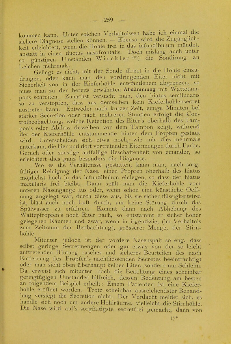 - -259 kommen kann. Unter solchen Verhältnissen habe ich einmal die sichere Diagnose stellen können. - Ebenso wird die Zugänglich- keit erleichtert, wenn die Höhle frei in das infundibulum mundet, anstatt in einen ductus nasofrontalis. Doch mislang auch unter so günstigen Umständen Winckler ^e^) die Sondirung an Leichen mehrmals. . ,. tt i i Gelingt es nicht, mit der Sonde direct in die Höhle einzu- drino-en, oder kann man den vordringenden Eiter nicht mit Sicherheit von in der Kieferhöhle entstandenem abgrenzen, so muss man zu der bereits erwähnten Abdämmung mit Wattetam- pons schreiten. Zunächst versucht man, den hiatus semilunaris so zu verstopfen, dass aus demselben kein Kieferhöhlensecret austreten kann. Entweder nach kurzer Zeit, einige Minuten bei starker Secretion oder nach mehreren Stunden erfolgt die Con- trolbeobachtung, welche Retention des Eiter's oberhalb des Tam- pon's oder Abfluss desselben vor dem Tampon zeigt, während der der Kieferhöhle entstammende hinter dem Propfen gestaut wird. Unterscheiden sich etwa noch, wie mir dies mehrmals unterkam, die hier und dort vortretenden Eitermengen durch Farbe, Geruch oder sonstige auffällige Beschaffenheit von einander, so erleichtert dies ganz besonders die Diagnose. — Wo es die Verhältnisse gestatten, kann man, nach sorg- fältiger Reinigung der Nase, einen Propfen oberhalb des hiatus möglichst hoch in das infundibulum einlegen, so dass der hiatus maxillaris frei bleibt. Dann spült man die Kieferhöhle vom unteren Nasengange aus oder, wenn schon eine künstliche Oeff- nung angelegt war, durch diese aus, bis sie sicher flüssigkeitsfrei ist, bläst auch noch Luft durch, um keine Störung durch das Spülwasser zu erfahren. Kommt dann nach Abhebung des Wattepfropfen's noch Eiter nach, so entstammt er sicher höher gelegenen Räumen und zwar, wenn in irgendwie, (im Verhältnis zum Zeitraum der Beobachtung), grösserer Menge, der Stirn- höhle. Mitunter jedoch ist der vordere Nasenspalt so eng, dass selbst geringe Secretmengen oder gar etwas von der so leicht auftretenden Blutung rasches und .sicheres Beurteilen des nach Entfernung des Propfen's nachfliessenden Secretes beeinträchtigt oder man sieht oben überhaupt keinen Eiter, sondern nur Schleim. Da erweist sich mitunter noch die Beachtung eines scheinbar geringfügigen Umstandes hilfreich, dessen Bedeutung am besten an folgendem Beispiel erhellt: Einem Patienten ist eine Kiefer- höhle eröffnet worden. Trotz scheinbar ausreichendster Behand- lung versiegt die Secretion nicht. Der Verdacht meldet sich, es handle sich noch um andere Hohlräume, vielleicht die Stirnhöhle. Die Nase wird auf's sorgfältigste secretfrei gemacht, dann von 17*