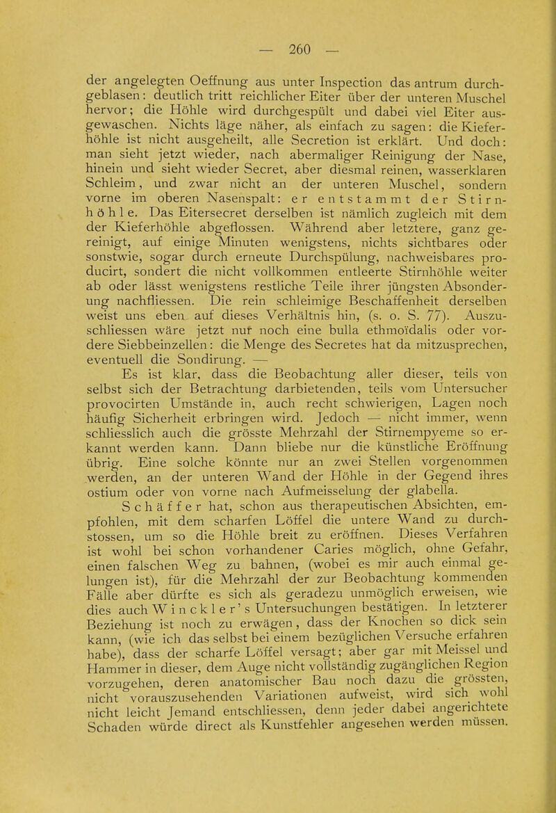 der angelegten Oeffnung aus unter Inspection das antrum durch- geblasen : deutlich tritt reichlicher Eiter über der unteren Muschel hervor; die Höhle wird durchgespült und dabei viel Eiter aus- gewaschen. Nichts läge näher, als einfach zu sagen: die Kiefer- höhle ist nicht ausgeheilt, alle Secretion ist erklärt. Und doch: man sieht jetzt wieder, nach abermaliger Reinigung der Nase, hinein und sieht wieder Secret, aber diesmal reinen, wasserklaren Schleim, und zwar nicht an der unteren Muschel, sondern vorne im oberen Nasenspalt: er entstammt der Stirn- höhle. Das Eitersecret derselben ist nämlich zugleich mit dem der Kieferhöhle abgeflossen. Während aber letztere, ganz ge- reinigt, auf einige Minuten wenigstens, nichts sichtbares oder sonstwie, sogar durch erneute Durchspülung, nachweisbares pro- ducirt, sondert die nicht vollkommen entleerte Stirnhöhle weiter ab oder lässt wenigstens restliche Teile ihrer jüngsten Absonder- ung nachfiiessen. Die rein schleimige Beschaffenheit derselben weist uns eben auf dieses Verhältnis hin, (s. o. S. 77)- Auszu- schliessen wäre jetzt nut noch eine buUa ethmoi'dalis oder vor- dere Siebbeinzellen: die Menge des Secretes hat da mitzusprechen, eventuell die Sondirung. — Es ist klar, dass die Beobachtung aller dieser, teils von selbst sich der Betrachtung darbietenden, teils vom Untersucher provocirten Umstände in, auch recht schwierigen, Lagen noch häufig Sicherheit erbringen wird. Jedoch — nicht immer, wenn schhesslich auch die grösste Mehrzahl der Stirnempyeme so er- kannt werden kann. Dann bliebe nur die künstliche Eröffnung übrig. Eine solche könnte nur an zwei Stellen vorgenommen werden, an der unteren Wand der Höhle in der Gegend ihres ostium oder von vorne nach Aufmeisselung der glabella. Schäffer hat, schon aus therapeutischen Absichten, em- pfohlen, mit dem scharfen Löffel die untere Wand zu durch- stossen, um so die Höhle breit zu eröffnen. Dieses Verfahren ist wohl bei schon vorhandener Caries möghch, ohne Gefahr, einen falschen Weg zu bahnen, (wobei es mir auch einmal ge- lungen ist), für die Mehrzahl der zur Beobachtung kommenden Fälle aber dürfte es sich als geradezu unmöglich erweisen, wie dies auch W i n c k 1 e r' s Untersuchungen bestätigen. In letzterer Beziehung ist noch zu erwägen, dass der Knochen so dick sein kann, (wie ich das selbst bei einem bezüglichen Versuche erfahren habe), dass der scharfe Löffel versagt; aber gar mit Meissel und Hammer in dieser, dem Auge nicht vollständig zugänglichen Region vorzugehen, deren anatomischer Bau noch dazu die grössten, nicht vorauszusehenden Variationen aufweist, wird sich wohl nicht leicht Jemand entschliessen, denn jeder dabei angerichtete Schaden würde direct als Kunstfehler angesehen werden müssen.
