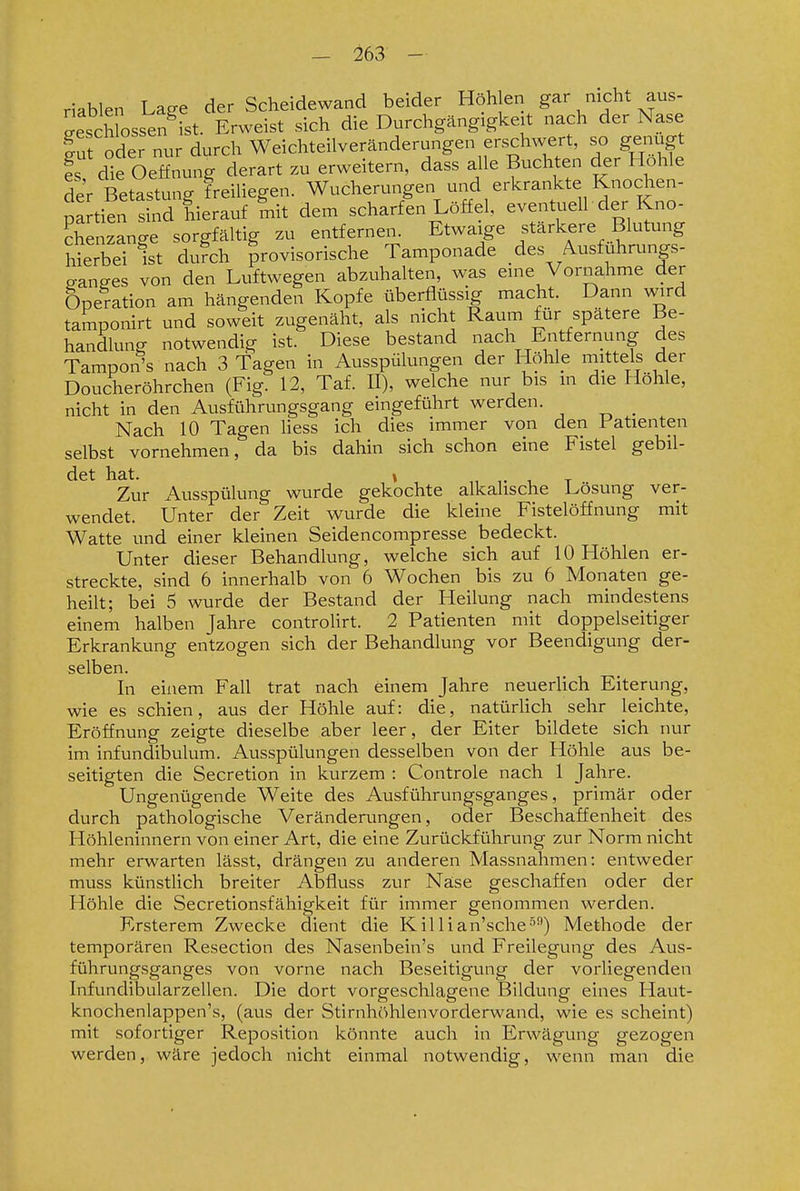 riablen Lage der Scheidewand beider Höhlen gar nicht aus- Leschlosse^^^^ sich die Durchgängigkeit nach der Nase f ut oder nur durch Weichteilveränderungen erschwert, so genügt fs die Oeffnung derart zu erweitern, dass alle Buchten der Hohle der Betastung freiliegen. Wucherungen und erkrankte Knochen- pa tien s nd hierauf mit dem scharfen Löffel, eventuell der Kno- Senzange sorgfältig zu entfernen. Etwaige stärkere Blutung hierbei Ist du?ch provisorische Tamponade des Ausfuhrungs- p-anffes von den Luftwegen abzuhalten, was eme Vornahme der Operation am hängenden Kopfe überflüssig macht. Dann wird tamponirt und soweit zugenäht, als nicht Raum ftir spätere Be- handlung notwendig ist. Diese bestand nach Entfernung des Tampon's nach 3 Tagen in Ausspülungen der Höhle mittels der Doucheröhrchen (Fig. 12, Taf. II), welche nur bis m die Höhle, nicht in den Ausführungsgang eingeführt werden. _ Nach 10 Tagen liess ich dies immer von den 1 atienten selbst vornehmen, da bis dahin sich schon eine Fistel gebil- det hat. » ,1 , T Zur Ausspülung wurde gekochte alkalische Lösung ver- wendet. Unter der Zeit wurde die kleine Fistelöffnung mit Watte und einer kleinen Seidencompresse bedeckt. Unter dieser Behandlung, welche sich auf 10 Höhlen er- streckte, sind 6 innerhalb von 6 Wochen bis zu 6 Monaten ge- heilt; bei 5 wurde der Bestand der Heilung nach mindestens einem halben Jahre controlirt. 2 Patienten mit doppelseitiger Erkrankung entzogen sich der Behandlung vor Beendigung der- selben. In einem Fall trat nach einem Jahre neuerlich Eiterung, wie es schien, aus der Höhle auf: die, natürlich sehr leichte, Eröffnung zeigte dieselbe aber leer, der Eiter bildete sich nur im infundibulum. Ausspülungen desselben von der Höhle aus be- seitigten die Secretion in kurzem : Controle nach 1 Jahre. Ungenügende Weite des Ausführungsganges, primär oder durch pathologische Veränderungen, oder Beschaffenheit des Höhleninnern von einer Art, die eine Zurückführung zur Norm nicht mehr erwarten lässt, drängen zu anderen Massnahmen: entweder muss künstlich breiter Abfluss zur Nase geschaffen oder der Höhle die Secretionsfähigkeit für immer genommen werden. Ersterem Zwecke dient die Killian'sche-'^^) Methode der temporären Resection des Nasenbein's und Freilegung des Aus- führungsganges von vorne nach Beseitigung der vorliegenden Infundibularzellen. Die dort vorgeschlagene Bildung eines Haut- knochenlappen's, (aus der Stirnhöhlenvorderwand, wie es scheint) mit sofortiger Reposition könnte auch in Erwägung gezogen werden, wäre jedoch nicht einmal notwendig, wenn man die