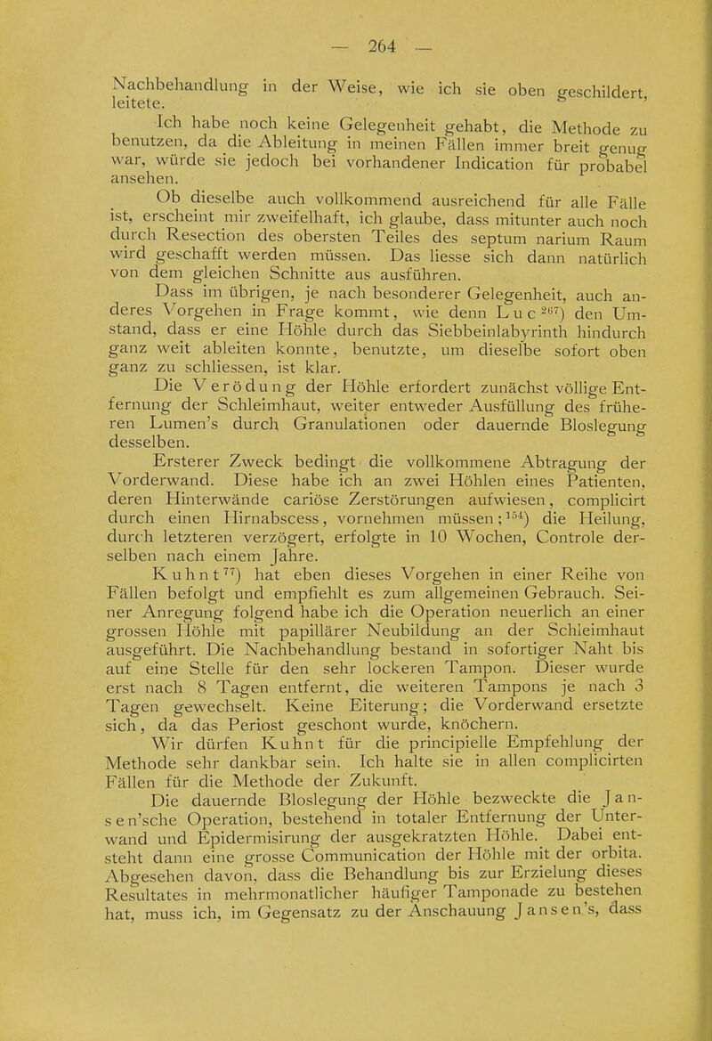 Nachbehandlung in der Weise, wie ich sie oben geschildert leitete. ' Ich habe noch keine Gelegenheit gehabt, die Methode zu benutzen, da die Ableitung in meinen Fällen immer breit genug war, würde sie jedoch bei vorhandener Indication für probabel ansehen. Ob dieselbe auch vollkommend ausreichend für alle Fälle ist, erscheint mir zweifelhaft, ich glaube, dass mitunter auch noch durch Resection des obersten Teiles des septum narium Raum wird geschafft werden müssen. Das Hesse sich dann natürlich von dem gleichen Schnitte aus ausführen. Dass im übrigen, je nach besonderer Gelegenheit, auch an- deres Vorgehen in Frage kommt, wie denn Luc -^) den Um- stand, dass er eine Höhle durch das Siebbeinlab}a-inth hindurch ganz weit ableiten konnte, benutzte, um dieselbe sofort oben ganz zu schliessen, ist klar. Die Ve r ö d u n g der Höhle erfordert zunächst völlige Ent- fernung der Schleimhaut, weiter entweder Ausfüllung des frühe- ren Lumen's durch Granulationen oder dauernde Bloslegung desselben. Ersterer Zweck bedingt die vollkommene Abtragung der Vorderwand. Diese habe ich an zwei Höhlen eines Patienten, deren Hinterwände cariöse Zerstörungen aufwiesen, complicirt durch einen Hirnabscess, vornehmen müssen;^''*) die Heilung, durch letzteren verzögert, erfolgte in 10 Wochen, Controle der- selben nach einem Jahre. K u h n that eben dieses Vorgehen in einer Reihe von Fällen befolgt und empfiehlt es zum allgemeinen Gebrauch. Sei- ner Anregung folgend habe ich die Operation neuerlich an einer grossen Höhle mit papillärer Neubildung an der Schleimhaut ausgeführt. Die Nachbehandlung bestand in sofortiger Naht bis auf eine Stelle für den sehr lockeren Tampon. Dieser wurde erst nach 8 Tagen entfernt, die weiteren Tampons je nach 3 Tagen gewechselt. Keine Eiterung; die Vorderwand ersetzte sich, da das Periost geschont wurde, knöchern. Wir dürfen Kuhnt für die principielle Empfehlung der Methode sehr dankbar sein. Ich halte sie in allen complicirten Fällen für die Methode der Zukunft. Die dauernde Bloslegung der Höhle bezweckte die Jan- sen'sche Operation, bestehend in totaler Entfernung der Unter- wand und Epidermisirung der ausgekratzten Höhle. _ Dabei ent- steht dann eine grosse Communication der Höhle mit der orbita. Abgesehen davon, dass die Behandlung bis zur Erzielung dieses Resultates in mehrmonatlicher häufiger Tamponade zu bestehen hat, muss ich, im Gegensatz zu der Anschauung Jansen's, dass