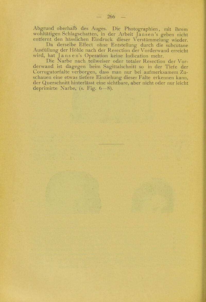 Abgrund oberhalb des Auges. Die Photographien, mit ihrem wohltätigen Schlagschatten, in der Arbeit Jansen's geben nicht entfernt den hässlichen Eindruck dieser Verstümmelung wieder. Da derselbe Effect ohne Entstellung durch die subcutane Ausfüllung der Höhle nach der Resection der Vorderwand erreicht wird, hat J a n s e n's Operation keine Indication mehr. Die Narbe nach teilweiser oder totaler Resection der Vor- derwand ist dagegen beim Sagittalschnitt so in der Tiefe der Corrugatorfalte verborgen, dass man nur bei aufmerksamem Zu- schauen eine etwas tiefere Einziehung dieser Falte erkennen kann, der Querschnitt hinterlässt eine sichtbare, aber nicht oder nur leicht deprimirte Narbe, (s. Fig. 6—8).