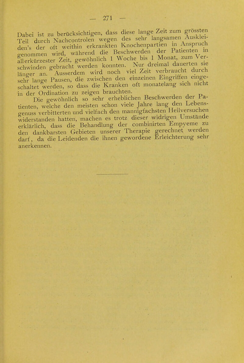 Dabei ist zu berücksichtigen, dass diese lange Zeit zum gross en ¥eU durch Nachcontrolen wegen des sehr langsamen Ausklei- den's der oft weithin erkrankten Knochenpartien m Anspruch genommen wird, während die Beschwerden der Patienten in fuerSirzester Zeit, gewöhnlich 1 Woche bis 1 Monat, zum Ver- Sawbden gebracht ^werden konnten. Nur dreimal dauerten sie Snger an. ^ Ausserdem wird noch viel Zeit verbraucht durch sehr lanffe Pausen, die zwischen den einzelnen Eingriffen einge- schaltet werden, so dass die Kranken oft monatelang sich nicht in der Ordination zu zeigen brauchten. , j ü Die gewöhnlich so sehr erheblichen Beschwerden der Pa- tienten, welche den meisten schon viele Jahre lang den Lebens- genuss verbitterten und vielfach den mannigfachsten Heilversuchen widerstanden hatten, machen es trotz dieser widrigen Umstände erklärlich, dass die Behandlung der combinirten Empyeme zu den dankbarsten Gebieten unserer Therapie gerechnet werden darf, da die Leidenden die ihnen gewordene Erleichterung sehr anerkennen.