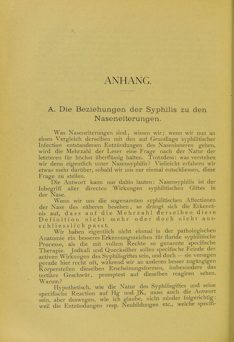 ANHANG. A. Die Beziehungen der Syphilis zu den Naseneiterungen. Was Naseneiterungen sind, wissen wir; wenn wir nun an einen Vergleich derselben mit den auf Grundlage 'syphilitischer Infection entstandenen Entzündungen des Naseninneren gehen, wird die Mehrzahl der Leser eine Frage nach der Natur der letzteren für höchst überflüssig halten. Trotzdem: was verstehen wir denn eigentlich unter Nasensyphilis? Vielleicht erfahren wir etwas mehr darüber, sobald wir uns nur einmal entschliessen, diese Frage zu stellen. Die Antwort kann nur dahin lauten: Nasensyphilis ist der Inbegriff aller directen Wirkungen syphilitischen Giftes in der Nase. Wenn wir uns die sogenannten sypliilitischen Affectionen der Nase des näheren besehen, so drängt sich die Erkennt- nis auf, dass auf die Mehrzahl derselben diese Definition nicht mehr oder doch nicht aus- schliesslichpasst. Wir haben eigentlich nicht einmal in der pathologischen Anatomie ein besseres Erkennungszeichen für floride syphilitische Processe, als die mit vollem Rechte so genannte specifische Therapie. Jodkali und Quecksilber sollen specifisc he Feinde der activen Wirkungen des Syphilisgiftes sein, und doch — sie versagen gerade hier recht oft, während wir an anderen besser zugängigen Körperstellen dieselben Erscheinungsformen, insbesondere das tertiäre Geschwür, promptest auf dieselben reagiren sehen. Warum? Hypothetisch, wie die Natur des Syphilisgiftes und seme specifische Reaction auf Hg und JK, muss auch die Antwort sein, aber deswegen, wie ich glaube, nicht minder folgerichtig: weil die Entzündungen resp. Neubildungen etc., welche specih-