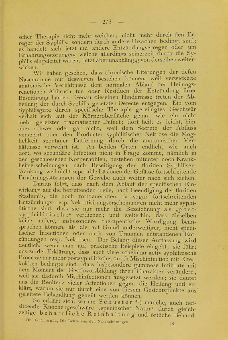 scher Therapie nicht mehr weichen, nicht mehr durch den Er- reger der Syphilis, sondern durch andere Ursachen bedingt sind; es handelt sich jetzt um andere Entzündungserreger oder um Ernährungsstörungen, welche allerdings seinerzeit durch die Sy- philis eingeleitet waren, jetzt aber unabhängig von derselben weiter- wirken. Wir haben gesehen, dass chronische Eiterungen der tiefen Nasenräume nur deswegen bestehen können, weil verwickelte anatomische Verhältnisse dem normalen Ablauf der Heilungs- reactionen Abbruch tun oder Residuen der Entzündung ihrer Beseitigung harren. Genau dieselben Hindernisse treten der Ab- heilung der durch Syphilis gesetzten Defecte entgegen. Ein vom Syphilisgifte durch specifische Therapie gereinigtes Geschwür verhält sich auf der Körperoberfiäche genau wie ein nicht mehr gereizter traumatischer Defect; dort heilt es leicht, hier aber schwer oder gar nicht, weil dem Secrete der Abfluss versperrt oder den Producten syphilitischer Nekrose die Mög- lichkeit spontaner Entfernung durch die anatomischen Ver- hältnisse verwehrt ist. An beiden Orten endlich, wie auch dort, wo secundäre Infection nicht in Frage kommt, nämlich in den geschlossenen Körperhöhlen, bestehen mitunter noch Krank- heitserscheinungen nach Beseitigung der floriden Syphiliser- krankung, weil nicht reparable Läsionen der Gefässe fortschreitende Ernährungsstörungen der Gewebe auch weiter nach sich ziehen. Daraus folgt, dass nach dem Ablauf der specifischen Ein- wirkung auf die betreffenden Teile, nach Beendigung des floriden Stadium's, die noch fortdauernden, ja sogar fortschreitenden Entzündungs- resp. Nekrotisirungserscheinungen nicht mehr syphi- litische sind, dass sie nur mehr die Bezeichnung als „p o s t- syphilitische verdienen; und weiterhin, dass dieselben keine andere, insbesondere therapeutische Würdigung bean- spruchen können, als die auf Grund anderweitiger, nicht speci- fischer Infectionen oder auch von Traumen entstandenen Ent- zündungen resp. Nekrosen. Der Belang dieser Auffassung wird deutlich, wenn man auf praktische Beispiele eingeht; sie führt uns zu der Erklärung, dass auch viele scheinbar activ syphilitische Processe nur mehr postsyphilitische, durch Mischinfection mit Eiter- kokken bedingte sind, dass insbesondere gummöse Infiltrate mit dem Moment der Geschwürsbildung ihren Charakter verändern, weil sie dadurch Mischinfectionen ausgesetzt werden; sie deutet uns die Renitenz vieler Affectionen gegen die Heilung und er- klärt, warum sie nur durch eine von diesem Gesichtspunkte aus' geleitete Behandlung geheilt werden können. So erklärt sich, warum Schuster '^^) manche, auch tief- sitzende Knochengeschwüre „specifischer Natur« durch gleich- zeitige beharrliche Reinhaltung und örtliche Behand- Dr. Grünwald, Die Lehre von den Naaenciterung-en. ig