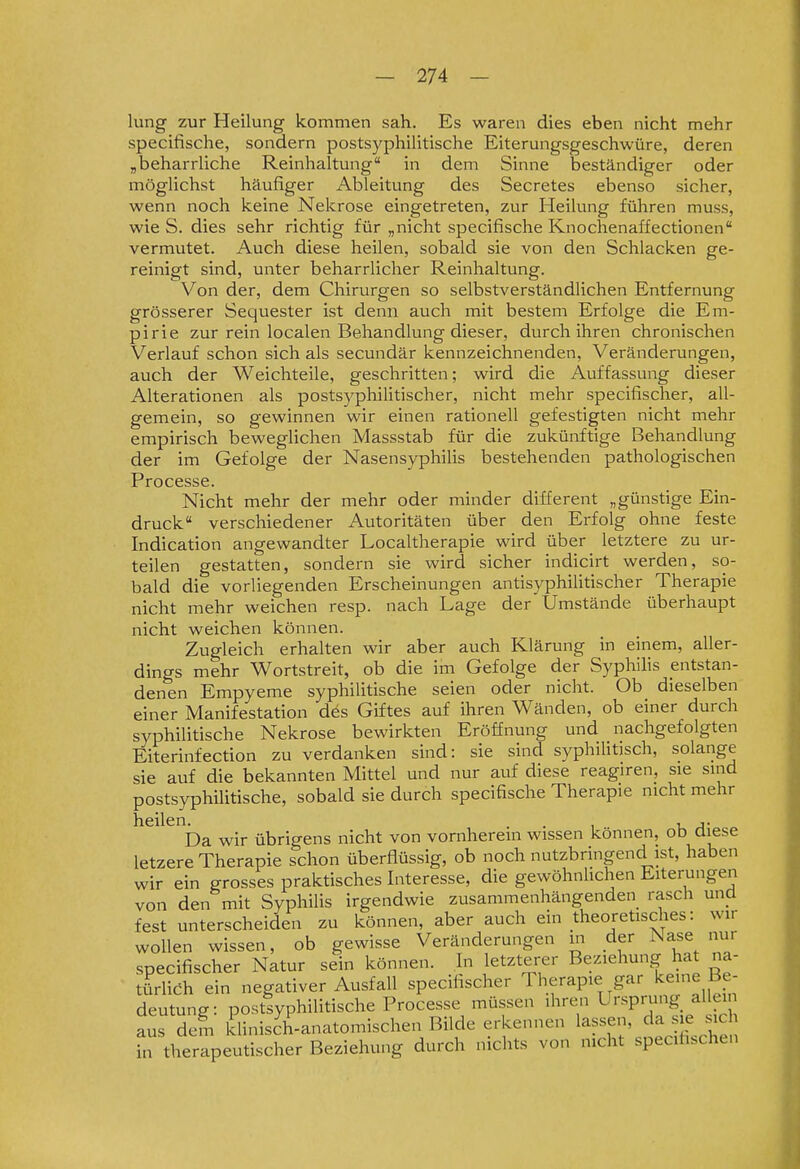 hing zur Heilung kommen sah. Es waren dies eben nicht mehr specifische, sondern postsyphilitische Eiterungsgeschwüre, deren „beharrliche Reinhaltung in dem Sinne beständiger oder möglichst häufiger Ableitung des Secretes ebenso sicher, wenn noch keine Nekrose eingetreten, zur Heilung führen muss, wie S. dies sehr richtig für „nicht specifische Knochenaffectionen vermutet. Auch diese heilen, sobald sie von den Schlacken ge- reinigt sind, unter beharrlicher Reinhaltung. Von der, dem Chirurgen so selbstverständlichen Entfernung grösserer Sequester ist denn auch mit bestem Erfolge die Em- pirie zur rein localen Behandlung dieser, durch ihren chronischen Verlauf schon sich als secundär kennzeichnenden, Veränderungen, auch der Weichteile, geschritten; wird die Auffassung dieser Alterationen als postsyphilitischer, nicht mehr specifischer, all- gemein, so gewinnen wir einen rationell gefestigten nicht mehr empirisch beweglichen Massstab für die zukünftige Behandlung der im Gefolge der Nasensyphilis bestehenden pathologischen Processe. Nicht mehr der mehr oder minder different „günstige Ein- druck verschiedener Autoritäten über den Erfolg ohne feste Indication angewandter Localtherapie wird über letztere zu ur- teilen gestatten, sondern sie wird sicher indicirt werden, so- bald die vorliegenden Erscheinungen antisyphilitischer Therapie nicht mehr weichen resp. nach Lage der Umstände überhaupt nicht weichen können. Zugleich erhalten wir aber auch Klärung in einem, aller- dings mehr Wortstreit, ob die im Gefolge der Syphilis entstan- denen Empyeme syphilitische seien oder nicht. Ob dieselben einer Manifestation des Giftes auf ihren Wänden, ob einer durch syphilitische Nekrose bewirkten Eröffnung und nachgefolgten Eiterinfection zu verdanken sind: sie sind syphihtjsch, solange sie auf die bekannten Mittel und nur auf diese reagiren, sie smd postsyphiUtische, sobald sie durch specifische Therapie nicht mehr heilen^^ wir übrigens nicht von vornherein wissen können, ob diese letzere Therapie schon überflüssig, ob noch nutzbringend ist, haben wir ein grosses praktisches Interesse, die gewöhnlichen Eiterungen von den mit Syphilis irgendwie zusammenhängenden rasch und fest unterscheiden zu können, aber auch ein theoretisches: wir woUen wissen, ob gewisse Veränderungen m der Nase nur specifischer Natur sein können. In letzterer Beziehung hat na- türlieh ein negativer Ausfall specifischer Therapie gar l^eine Be- deutung: postsyphilitische Processe müssen ihren Ursprung allem aus dem klinisch-anatomischen Bilde erkennen lassen, cia s e mc therapeutischer Beziehung durch nichts von nicht specihschen in