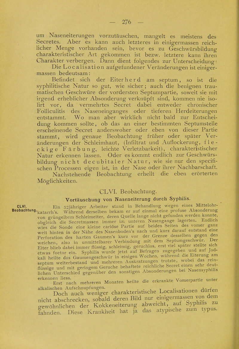 um Naseneiterungen vorzutäuschen, mangelt es meistens des Secretes. Aber es kann auch letzteres in einigermassen reich- licher Menge vorhanden sein, bevor es zu Geschwürsbildung charakteristischer Art gekommen ist bezw. letztere kann ihren Charakter verbergen. Dann dient folgendes zur Unterscheidung: Die Localisation aufgefundener Veränderungen ist einiger- massen bedeutsam: Befindet sich der Eiter h e r d am septum, so ist die syphiHtische Natur so gut, wie sicher; auch die benignen trau- matischen Geschwüre der vordersten Septumpartie, soweit sie mit irgend erheblicher Absonderung verknüpft sind, kommen nie iso- lirt vor, da vermehrtes Secret dabei entweder chronischer Folliculitis des Naseneinganges oder tieferen Herdeiterungen entstammt. Wo man aber wirklich nicht bald zur Entschei- dung kommen sollte, ob das an einer bestimmten Septumstelle erscheinende Secret anderswoher oder eben von dieser Partie stammt, wird genaue Beobachtung früher oder später Ver- änderungen der Schleimhaut, (Infiltrat und Auflockerung, fle- ckige Färbung, leichte Verletzbarkeit), charakteristischer Natur erkennen lassen. Oder es kommt endlich zur Geschwürs- bildung nicht decubitaler Natur, wie sie nur den specifi- schen Processen eigen ist, in der Nase oder ihrer Nachbarschaft. Nachstehende Beobachtung erhellt die eben erörterten Möglichkeiten. CLVI. Beobachtung. Vortäuschung von Naseneiterung durch Syphilis. CLVl. Ein 52jähriger Arbeiter stand in Behandlung wegen eines Mittelohr- Beobachtung.|.^j.^j.j.,^,g_ während derselben bel^am er auf einmal eine profuse Absonderung von grüngelbem Schleimeiter, deren Quelle lange nicht gefunden werden konnte, obgleich die Secretmassen immer im unteren Nasengange lagerten. Endlich wies die Sonde eine kleine cariöse Partie auf beiden Seiten des vomer ganz weit hinten in der Nähe des Nasenboden's nach und kurz darauf entstand eine Perforation des harten Gaumen's kurz vor der Grenze desselben gegen den weichen, also in unmittelbarer Verbindung mit dem Septumgeschwur. Der Eiter blieb dabei immer flüssig, schleimig, geruchlos, erst viel spater stellte sich etwas foetor ein. Syphilis wurde jetzt auf Befragen zugegeben und auf Jod- kali heilte das Gaumengeschwür in einigen Wochen, wahrend die Eiterung am septum weiterbestand und mehreren Auskratzungen trotzte, wobei das rein- flüssige und mit geringem Gerüche behaftete reichliche Secret einen sehr deut- lichen Unterschied gegenüber den sonstigen Absonderungen bei Nasensyphihs ■'Ersf'nach mehreren Monaten heilte die erkrankte Vomerpartie unter alkalischen Aufschnupfungen. . . , t i- 4-- ^,,^fo.-. Doch auch weniger charakteristische Locahsationen dürfen nicht abschrecken, sobald deren Bild nur .^^^'^'■^f ^i gewöhnlichen der Kokkeneiterung abweichtauf ^} P^J; fahnden. Diese Krankheit hat ja das atypische zum tN pus.