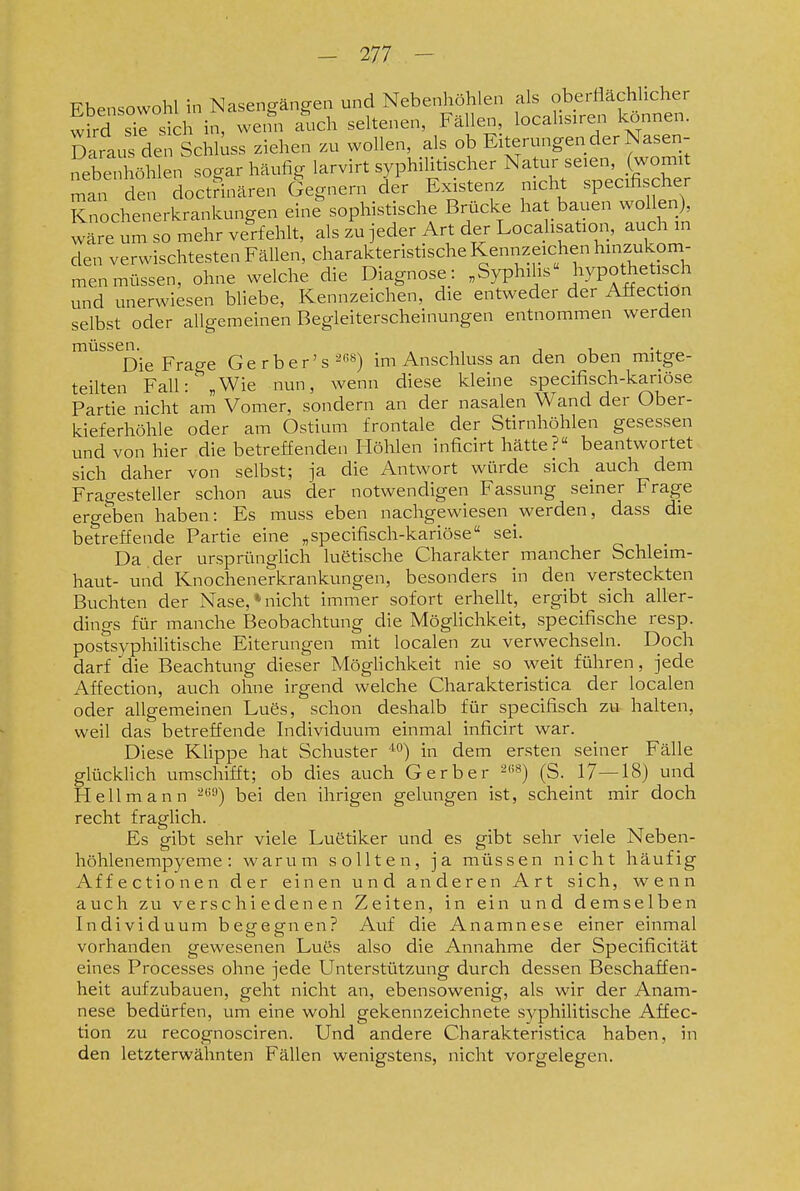 Ebensowohl in Nasenlängen und Nebenhöhlen als oberflächlicher wird sich in, wetfn auch seltenen, Fällen, locahsiren können. Saraus den Schl^ss ziehen zu wollen, als ob Eiterungen der Nasen- nebenhöhlen sogar häufig larvirt syphilitischer Natur seien, (womit man den doctHnären Gegnern der Existenz nicht specifischer Knochenerkrankungen eine sophistische Brücke hat bauen wollen), w^re um so mehr verfehlt, als zu jeder Art der Locahsation, auch m den verwischtesten Fällen, charakteristische Kennzeichen hinzukom- men müssen, ohne welche die Diagnose: „Syphihs hypothetisch und unerwiesen bliebe, Kennzeichen, die entweder der Affection selbst oder allgemeinen Begleiterscheinungen entnommen werden müssen. . , , i i Die Frage Gerber's^««) im Anschluss an den oben mitge- teilten Fall: „Wie nun, wenn diese kleine specifisch-kariöse Partie nicht am Vomer, sondern an der nasalen Wand der Ober- kieferhöhle oder am Ostium frontale der Stirnhöhlen gesessen und von hier die betreffenden Höhlen inficirt hätte ?« beantwortet sich daher von selbst; ja die Antwort würde sich auch dem Fragesteller schon aus der notwendigen Fassung seiner Frage ergeben haben: Es muss eben nachgewiesen werden, dass die betreffende Partie eine „specifisch-kariöse sei. Da , der ursprünglich luetische Charakter mancher Schleim- haut- und Knochenerkrankungen, besonders in den versteckten Buchten der Nase,»nicht immer sofort erhellt, ergibt sich aller- dings für manche Beobachtung die Möglichkeit, specifische resp. postsyphiUtische Eiterungen mit localen zu verwechseln. Doch darf die Beachtung dieser MögHchkeit nie so weit führen, jede Affection, auch ohne irgend welche Charakteristica der localen oder allgemeinen Lues, schon deshalb für specifisch zu- halten, weil das betreffende Individuum einmal inficirt war. Diese Klippe hat Schuster dem ersten seiner Fälle glücklich umschifft; ob dies auch Gerber ^'^) (S. 17—18) und Hellmann ^'') bei den ihrigen gelungen ist, scheint mir doch recht fraglich. Es gibt sehr viele Luetiker und es gibt sehr viele Neben- höhlenempyeme : warum sollten, ja müssen nicht häufig Affectionen der einen und anderen Art sich, wenn auch zu verschiedenen Zeiten, in ein und demselben Individuum begegnen? Auf die Anamnese einer einmal vorhanden gewesenen Lutis also die Annahme der Specificität eines Processes ohne jede Unterstützung durch dessen Beschaffen- heit aufzubauen, geht nicht an, ebensowenig, als wir der Anam- nese bedürfen, um eine wohl gekennzeichnete syphilitische Affec- tion zu recognosciren. Und andere Charakteristica haben, in den letzterwähnten Fällen wenigstens, nicht vorgelegen.