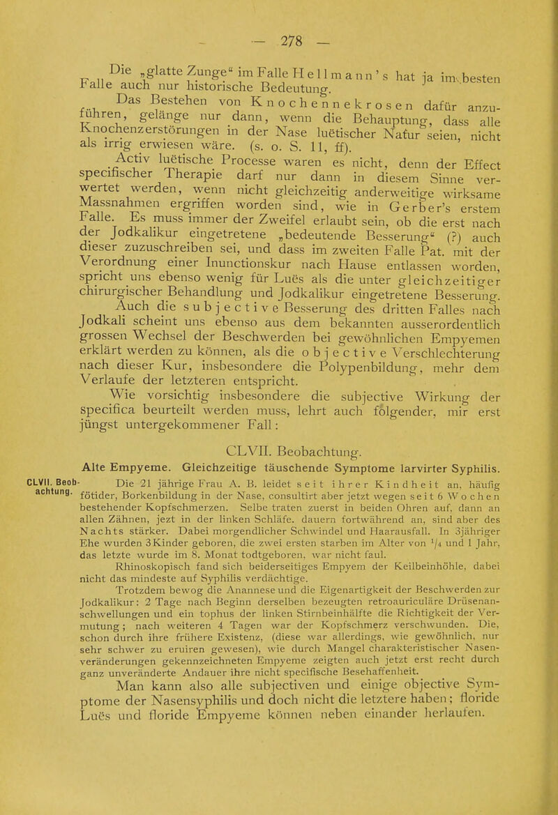 Die glatte Zunge im Falle H e 11 m a n n ' s hat ja im., besten Falle auch nur historische Bedeutung. ^ .ue.sten Das Bestehen von Knochennekrosen dafür anzu- führen, gelänge nur dann, wenn die Behauptung, dass alle Knochenzerstörungen in der Nase luetischer Nafur seien nicht als irrig erwiesen wäre. (s. o. S. 11, ff). Activ luetische Processe waren es nicht, denn der Effect specifischer Therapie darf nur dann in diesem Sinne ver- wertet werden, wenn nicht gleichzeitig anderweitige wirksame Massnahmen ergriffen worden sind, wie in Gerber's erstem ^alle. Ks muss immer der Zweifel erlaubt sein, ob die erst nach der Jodkalikur eingetretene „bedeutende Besserung (?) auch dieser zuzuschreiben sei, und dass im zweiten Falle Fat. mit der Verordnung einer Inunctionskur nach Hause entlassen worden, spricht uns ebensowenig für Lues als die unter gleichzeitiger chirurgischer Behandlung und Jodkalikur eingetretene Besserung. Auch die s u b j e c t i v e Besserung des dritten Falles nach JodkaU scheint uns ebenso aus dem bekannten ausserordentlich grossen Wechsel der Beschwerden bei gewöhnlichen Empyemen erklärt werden zu können, als die o b j e c t i v e Verschlechterung nach dieser Kur, insbesondere die Polypenbildung, mehr dem Verlaufe der letzteren entsj^richt. Wie vorsichtig insbesondere die subjective Wirkung der specifica beurteilt werden muss, lehrt auch folgender, mir erst jüngst untergekommener Fall: CLVII. Beobachtung. Alte Empyeme. Gleichzeitige täuschende Symptome larvirter Syphilis. CLVII. Beob- Die 21 jährige Frau A. B. leidet seit ihrer Kindheit an, häufig acntung. fg^^jg,-^ Borkenbildung in der Nase, consultirt aber jetzt wegen seit 6 Wochen bestehender Kopfschmerzen. Selbe traten zuerst in beiden Ohren auf. dann an allen Zähnen, jezt in der linken Schläfe, dauern fortwährend an, sind aber des Nachts stärker. Dabei morgendlicher Schwindel und Haarausfall. In 3jähriger Ehe wurden 3 Kinder geboren, die zwei ersten starben im Alter von '/j und 1 Jahr, das letzte wurde im 8. Monat todtgeboren, war nicht faul. Rhinoskopisch fand sich beiderseitiges Empyem der Keilbeinhöhle, dabei nicht das mindeste auf Syphilis verdächtige. Trotzdem bewog die Anannese und die Eigenartigkeit der Beschwerden zur Jodkalikur: 2 Tage nach Beginn derselben bezeugten retroauriculäre Drüsenan- schwellungen und ein tophus der linken Stirnbeinhälfte die Richtigkeit der Ver- mutung ; nach weiteren 4 Tagen war der Kopfschmerz verschwunden. Die, schon durch ihre frühere Existenz, (diese war allerdings, wie gewölinlich. nur sehr schwer zu eruiren gewesen), wie durch Mangel charakteristischer Nasen- veränderungen gekennzeichneten Empyeme zeigten auch jetzt erst recht durcli ganz unveränderte Andauer ihre nicht specifische Besehaffenheit. Man kann also alle subjectiven und einige objective Sym- ptome der Nasensyphilis und doch nicht die letztere haben; floride Luös und floride Empyeme können neben einander herlaufen.