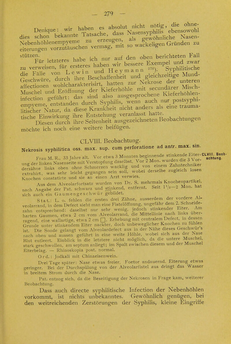 Denique: wir haben es absolut ^^,^d,e^ohne- dies schon bekannte Tafache dass N^J^^^P^^^ü^he Nasen- T::^-::^^^^^^^^ - „af beugen Granden .u Stützen. r 1 ^ej-, berichteten Fall empyeme,^en^^^^^ durch Syphilis,, wenn auch nur pos syph:- uSer Natur, da diese Krankheit mcht anders als eme trauma tische Einwirkung ihre Entstehung veranlasst hatte. Diesen durch ihre Seltenheit ausgezeichneten Beobachtungen möchte ich noch eine weitere beifügen. CLVIII. Beobachtung. Nekrosis syphilitica oss. max. sup. cum perforatione ad antr. max. sin. FrauM.R., 33 Jahre alt. Vor etwa 3 Monaten beginnende «^i];«f:3Ei^^;-'=^^^ ung der linken NaUnseite mit Verstopfung daselbst. Vor 2 Mon. wurden die 3 Vor derzähne links oben ohne Schmerzen wacklig und von einem Zahntechniker extrahirt, was sehr leicht gegangen sein soll, wobei derselbe zugleich losen Knochen constatirte und sie an einen Arzt verwies. Aus dem Alveolarfortsatz wurden von Dr. S. l^^rmals Knochenpartikel nach Angabe der Pat. schwarz und stiiikend, entfernt. Seit l'/2-2 Mon. hat sich auch ein Gaumenge s chw ü r gebildet. Stat- L o. fehlen die ersten drei Zähne, ausserdem der vordere Al- veolarrand, in dem Defect sieht man eine Fistelöffnung, ungefähr dem 2 Schneide- zahn entsprechend: daselbst nur sehr wenig, jedoch stinkender Eiter. Am harten Gaumen, etwa 2 cm vom Alveolarrand, die MitteUinie nach hnks uber- ragend, eine wallartige, etwa 2 cm Q, Erhebung mit centralem Defect, m dessen Grunde unter stinkendem Eiter nackter, doch unbewegHcher Knochen zu fühlen ist. Die Sonde gelangt vom Alveolardefect aus in der Nähe dieses Geschwur s nach oben und aussen geführt in eine weite Höhle, wobei sich aus der Isase Blut entleert. EinbUck in die letztere nicht möglich, da die untere Muschel, stark geschwollen, am septum anliegt; im Spalt zwischen diesem und der Muschel Eiterbelag. — Rhinoskopia post. normal. Ord. : Jodkah mit Chinaeisenwein. Drei Tage später: Nase etwas freier. Foetor andauernd. Eiterung etwas geringer. Bei der Durchspülung von der Alveolarlistel aus dringt das Wasser in breitem Strom durch die Nase. Pat. entzog sich, da die Beseitigung der Nekrosen in Frage kam, weiterer Beobachtung. Dass auch directe syphiUtische Infection der Nebenhöhlen vorkommt, ist nichts unbekanntes. Gewöhnlich genügen, bei den weitreichenden Zerstörungen der Sjqphilis, kleine Eingriffe